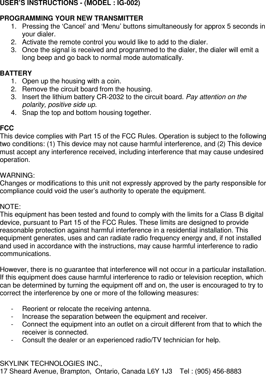 USER’S INSTRUCTIONS - (MODEL : IG-002)  PROGRAMMING YOUR NEW TRANSMITTER 1.  Pressing the ‘Cancel’ and ‘Menu’ buttons simultaneously for approx 5 seconds in your dialer. 2.  Activate the remote control you would like to add to the dialer.  3.  Once the signal is received and programmed to the dialer, the dialer will emit a long beep and go back to normal mode automatically.  BATTERY 1.  Open up the housing with a coin. 2.  Remove the circuit board from the housing. 3.  Insert the lithium battery CR-2032 to the circuit board. Pay attention on the polarity, positive side up. 4.  Snap the top and bottom housing together.  FCC This device complies with Part 15 of the FCC Rules. Operation is subject to the following two conditions: (1) This device may not cause harmful interference, and (2) This device must accept any interference received, including interference that may cause undesired operation.  WARNING: Changes or modifications to this unit not expressly approved by the party responsible for compliance could void the user’s authority to operate the equipment.  NOTE: This equipment has been tested and found to comply with the limits for a Class B digital device, pursuant to Part 15 of the FCC Rules. These limits are designed to provide reasonable protection against harmful interference in a residential installation. This equipment generates, uses and can radiate radio frequency energy and, if not installed and used in accordance with the instructions, may cause harmful interference to radio communications.  However, there is no guarantee that interference will not occur in a particular installation. If this equipment does cause harmful interference to radio or television reception, which can be determined by turning the equipment off and on, the user is encouraged to try to correct the interference by one or more of the following measures:  -  Reorient or relocate the receiving antenna. -  Increase the separation between the equipment and receiver. -  Connect the equipment into an outlet on a circuit different from that to which the receiver is connected. -  Consult the dealer or an experienced radio/TV technician for help.   SKYLINK TECHNOLOGIES INC., 17 Sheard Avenue, Brampton,  Ontario, Canada L6Y 1J3    Tel : (905) 456-8883 