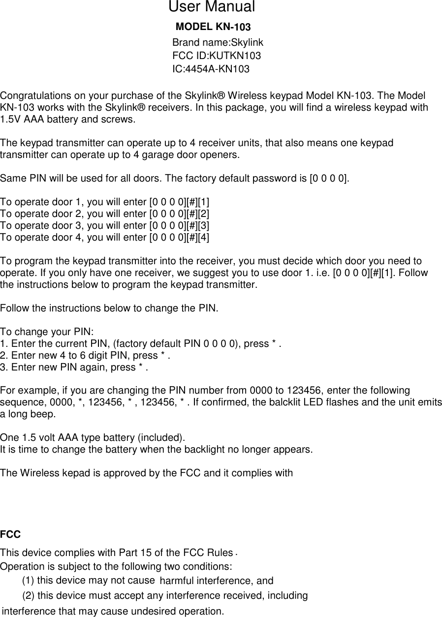 . -103                               Congratulations on your purchase of the Skylink® Wireless keypad Model KN-103. The Model KN-103 works with the Skylink® receivers. In this package, you will find a wireless keypad with 1.5V AAA battery and screws.  The keypad transmitter can operate up to 4 receiver units, that also means one keypad transmitter can operate up to 4 garage door openers.  Same PIN will be used for all doors. The factory default password is [0 0 0 0].  To operate door 1, you will enter [0 0 0 0][#][1] To operate door 2, you will enter [0 0 0 0][#][2] To operate door 3, you will enter [0 0 0 0][#][3] To operate door 4, you will enter [0 0 0 0][#][4]  To program the keypad transmitter into the receiver, you must decide which door you need to operate. If you only have one receiver, we suggest you to use door 1. i.e. [0 0 0 0][#][1]. Follow the instructions below to program the keypad transmitter.  Follow the instructions below to change the PIN.  To change your PIN: 1. Enter the current PIN, (factory default PIN 0 0 0 0), press * . 2. Enter new 4 to 6 digit PIN, press * . 3. Enter new PIN again, press * .  For example, if you are changing the PIN number from 0000 to 123456, enter the following sequence, 0000, *, 123456, * , 123456, * . If confirmed, the balcklit LED flashes and the unit emits a long beep.  One 1.5 volt AAA type battery (included). It is time to change the battery when the backlight no longer appears.  The Wireless kepad is approved by the FCC and it complies with  FCC harmful interference, and (2) this device must accept any interference received, including interference that may cause undesired operation.        MODEL KNUser ManualBrand name:SkylinkFCC ID:KUTKN103IC:4454A-KN103This device complies with Part 15 of the FCC Rules Operation is subject to the following two conditions: (1) this device may not cause 