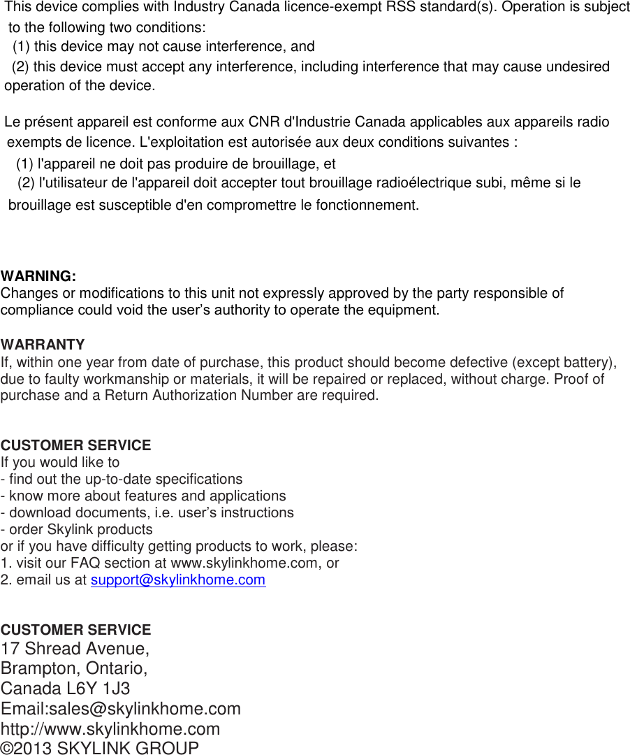 WARNING: Changes or modifications to this unit not expressly approved by the party responsible of compliance could void the user’s authority to operate the equipment.  WARRANTY If, within one year from date of purchase, this product should become defective (except battery), due to faulty workmanship or materials, it will be repaired or replaced, without charge. Proof of purchase and a Return Authorization Number are required.   CUSTOMER SERVICE If you would like to  - find out the up-to-date specifications - know more about features and applications - download documents, i.e. user’s instructions - order Skylink products or if you have difficulty getting products to work, please: 1. visit our FAQ section at www.skylinkhome.com, or 2. email us at support@skylinkhome.com    CUSTOMER SERVICE 17 Shread Avenue,  Brampton, Ontario, Canada L6Y 1J3 Email:sales@skylinkhome.com http://www.skylinkhome.com ©2013 SKYLINK GROUP  This device complies with Industry Canada licence-exempt RSS standard(s). Operation is subject to the following two conditions:  (1) this device may not cause interference, and  (2) this device must accept any interference, including interference that may cause undesired operation of the device.   Le présent appareil est conforme aux CNR d&apos;Industrie Canada applicables aux appareils radio exempts de licence. L&apos;exploitation est autorisée aux deux conditions suivantes :  (1) l&apos;appareil ne doit pas produire de brouillage, et  (2) l&apos;utilisateur de l&apos;appareil doit accepter tout brouillage radioélectrique subi, même si le brouillage est susceptible d&apos;en compromettre le fonctionnement. 