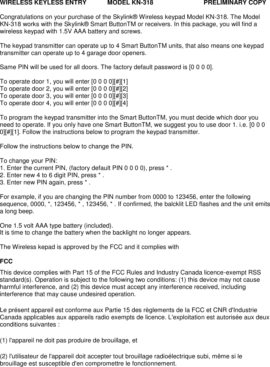 WIRELESS KEYLESS ENTRY            MODEL KN-318                             PRELIMINARY COPY  Congratulations on your purchase of the Skylink® Wireless keypad Model KN-318. The Model KN-318 works with the Skylink® Smart ButtonTM or receivers. In this package, you will find a wireless keypad with 1.5V AAA battery and screws.  The keypad transmitter can operate up to 4 Smart ButtonTM units, that also means one keypad transmitter can operate up to 4 garage door openers.  Same PIN will be used for all doors. The factory default password is [0 0 0 0].  To operate door 1, you will enter [0 0 0 0][#][1] To operate door 2, you will enter [0 0 0 0][#][2] To operate door 3, you will enter [0 0 0 0][#][3] To operate door 4, you will enter [0 0 0 0][#][4]  To program the keypad transmitter into the Smart ButtonTM, you must decide which door you need to operate. If you only have one Smart ButtonTM, we suggest you to use door 1. i.e. [0 0 0 0][#][1]. Follow the instructions below to program the keypad transmitter.  Follow the instructions below to change the PIN.  To change your PIN: 1. Enter the current PIN, (factory default PIN 0 0 0 0), press * . 2. Enter new 4 to 6 digit PIN, press * . 3. Enter new PIN again, press * .  For example, if you are changing the PIN number from 0000 to 123456, enter the following sequence, 0000, *, 123456, * , 123456, * . If confirmed, the balcklit LED flashes and the unit emits a long beep.  One 1.5 volt AAA type battery (included). It is time to change the battery when the backlight no longer appears.  The Wireless kepad is approved by the FCC and it complies with  FCC This device complies with Part 15 of the FCC Rules and Industry Canada licence-exempt RSS standard(s). Operation is subject to the following two conditions: (1) this device may not cause harmful interference, and (2) this device must accept any interference received, including interference that may cause undesired operation. Le présent appareil est conforme aux Partie 15 des règlements de la FCC et CNR d&apos;Industrie Canada applicables aux appareils radio exempts de licence. L&apos;exploitation est autorisée aux deux conditions suivantes :  (1) l&apos;appareil ne doit pas produire de brouillage, et  (2) l&apos;utilisateur de l&apos;appareil doit accepter tout brouillage radioélectrique subi, même si le brouillage est susceptible d&apos;en compromettre le fonctionnement.    