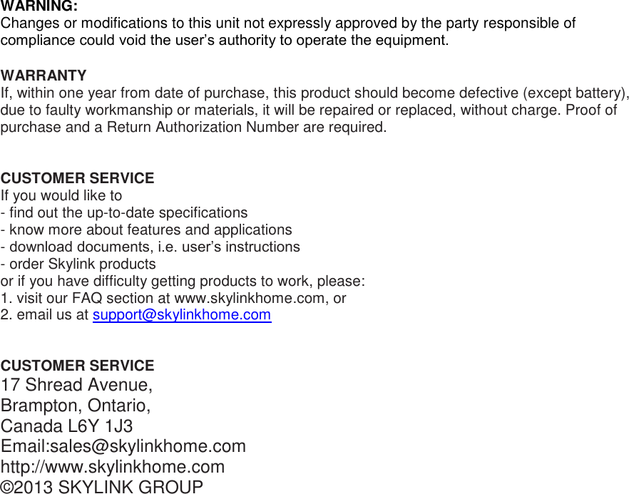 WARNING: Changes or modifications to this unit not expressly approved by the party responsible of compliance could void the user’s authority to operate the equipment.  WARRANTY If, within one year from date of purchase, this product should become defective (except battery), due to faulty workmanship or materials, it will be repaired or replaced, without charge. Proof of purchase and a Return Authorization Number are required.   CUSTOMER SERVICE If you would like to  - find out the up-to-date specifications - know more about features and applications - download documents, i.e. user’s instructions - order Skylink products or if you have difficulty getting products to work, please: 1. visit our FAQ section at www.skylinkhome.com, or 2. email us at support@skylinkhome.com    CUSTOMER SERVICE 17 Shread Avenue,  Brampton, Ontario, Canada L6Y 1J3 Email:sales@skylinkhome.com http://www.skylinkhome.com ©2013 SKYLINK GROUP  