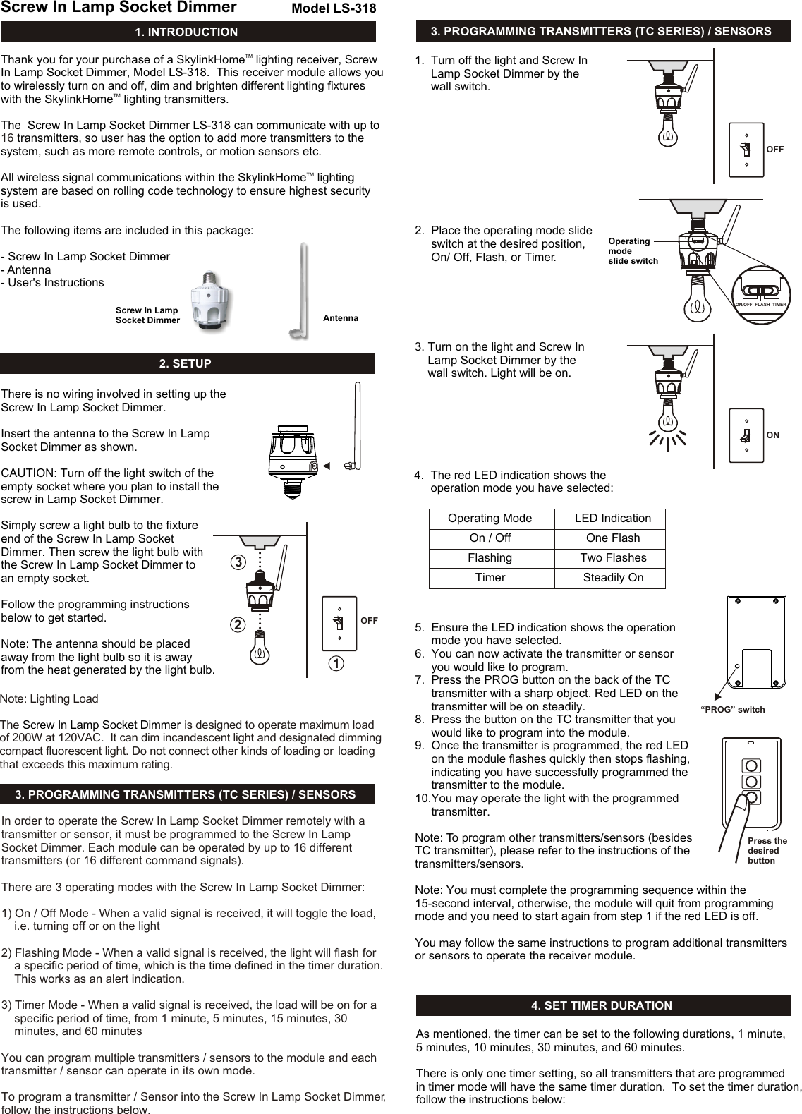 TMThank you for your purchase of a SkylinkHome  lighting receiver, Screw In Lamp Socket Dimmer, Model LS-318.  This receiver module allows you to wirelessly turn on and off, dim and brighten different lighting fixtures TMwith the SkylinkHome  lighting transmitters. The  Screw In Lamp Socket Dimmer LS-318 can communicate with up to  transmitters, so user has the option to add more transmitters to the system, such as more remote controls, or motion sensors etc. TMAll wireless signal communications within the SkylinkHome  lighting system are based on rolling code technology to ensure highest security is used. The following items are included in this package:- Screw In Lamp Socket Dimmer- Antenna- User&apos;s Instructions161. INTRODUCTIONScrew In Lamp Socket Dimmer Model LS-318AntennaScrew In Lamp Socket Dimmer2. SETUPThere is no wiring involved in setting up the Screw In Lamp Socket Dimmer. Insert the antenna to the Screw In Lamp Socket Dimmer as shown.CAUTION: Turn off the light switch of theempty socket where you plan to install thescrew in Lamp Socket Dimmer.Simply screw a light bulb to the fixture end of the Screw In Lamp Socket Dimmer. Then screw the light bulb with the Screw In Lamp Socket Dimmer to an empty socket. Follow the programming instructions below to get started.  Note: The antenna should be placedaway from the light bulb so it is awayfrom the heat generated by the light bulb.3. PROGRAMMING TRANSMITTERS (TC SERIES) / SENSORS4. SET TIMER DURATION3. PROGRAMMING TRANSMITTERS (TC SERIES) / SENSORSIn order to operate the Screw In Lamp Socket Dimmer remotely with a transmitter or sensor, it must be programmed to the Screw In Lamp Socket Dimmer. Each module can be operated by up to 16 different transmitters (or 16 different command signals). There are 3 operating modes with the Screw In Lamp Socket Dimmer:1) On / Off Mode - When a valid signal is received, it will toggle the load,     i.e. turning off or on the light2) Flashing Mode - When a valid signal is received, the light will flash for     a specific period of time, which is the time defined in the timer duration.     This works as an alert indication. 3) Timer Mode - When a valid signal is received, the load will be on for a     specific period of time, from 1 minute, 5 minutes, 15 minutes, 30     minutes, and 60 minutesYou can program multiple transmitters / sensors to the module and each transmitter / sensor can operate in its own mode.To program a transmitter / Sensor into the Screw In Lamp Socket Dimmer, follow the instructions below. 1.  Turn off the light and Screw In      Lamp Socket Dimmer by the      wall switch. OFFOFF2.  Place the operating mode slide      switch at the desired position,      On/ Off, Flash, or Timer.Operating mode slide switch3. Turn on the light and Screw In     Lamp Socket Dimmer by the     wall switch. Light will be on.ON4.  The red LED indication shows the      operation mode you have selected:Operating ModeOn / OffFlashingTimerLED IndicationOne FlashTwo FlashesSteadily On5.  Ensure the LED indication shows the operation      mode you have selected. 6.  You can now activate the transmitter or sensor      you would like to program. 7.  Press the PROG button on the back of the TC      transmitter with a sharp object. Red LED on the      transmitter will be on steadily. 8.  Press the button on the TC transmitter that you      would like to program into the module. 9.  Once the transmitter is programmed, the red LED      on the module flashes quickly then stops flashing,      indicating you have successfully programmed the      transmitter to the module.10.You may operate the light with the programmed      transmitter. Note: To program other transmitters/sensors (besides TC transmitter), please refer to the instructions of thetransmitters/sensors.Note: You must complete the programming sequence within the 15-second interval, otherwise, the module will quit from programming mode and you need to start again from step 1 if the red LED is off. You may follow the same instructions to program additional transmitters or sensors to operate the receiver module. “PROG” switchPress thedesired buttonAs mentioned, the timer can be set to the following durations, 1 minute, 5 minutes, 10 minutes, 30 minutes, and 60 minutes. There is only one timer setting, so all transmitters that are programmed in timer mode will have the same timer duration.  To set the timer duration, follow the instructions below:123ON/OFF  FLASH  TIMERNote: Lighting LoadThe   is designed to operate maximum load of 200W at 120VAC.  It can dim incandescent light and designated dimming compact fluorescent light. Do not connect other kinds of loading or  loading that exceeds this maximum rating. Screw In Lamp Socket Dimmer