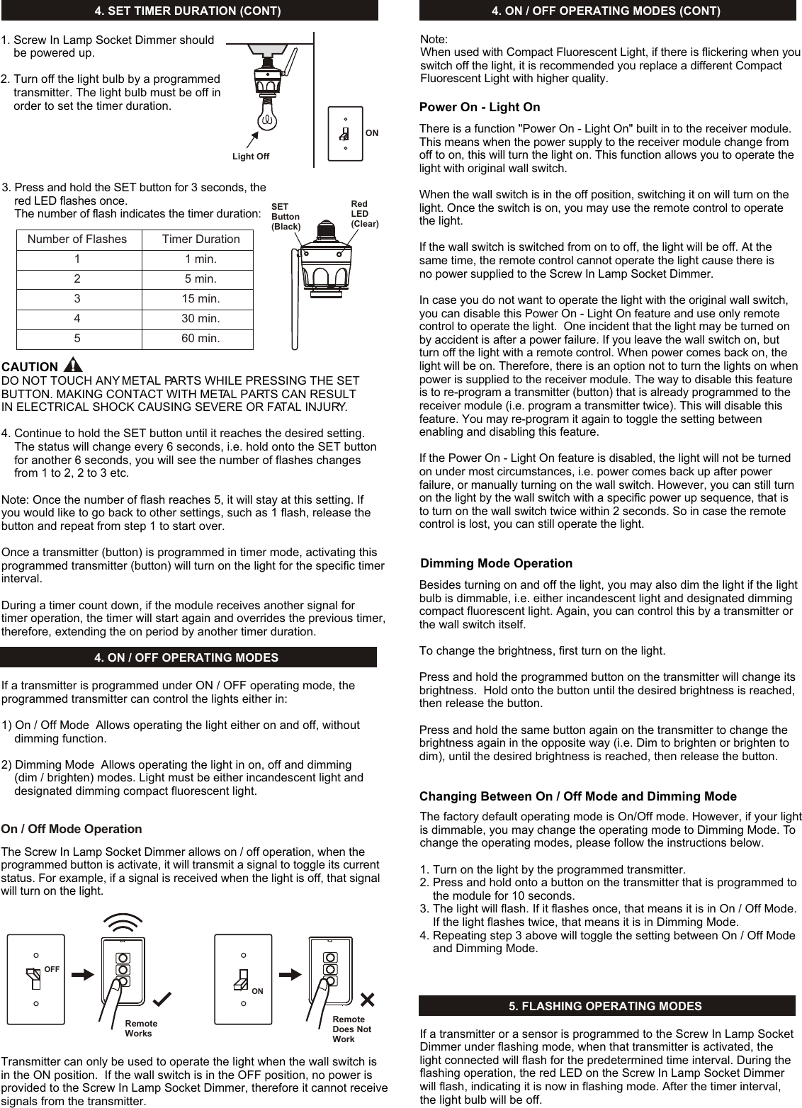 On / Off Mode Operation4. SET TIMER DURATION (CONT)4. ON / OFF OPERATING MODES4. ON / OFF OPERATING MODES (CONT)5. FLASHING OPERATING MODES1. Screw In Lamp Socket Dimmer should     be powered up. 2. Turn off the light bulb by a programmed     transmitter. The light bulb must be off in     order to set the timer duration.ONLight OffSETButton(Black)Red LED(Clear)Number of Flashes12345Timer Duration1 min.5 min.15 min.30 min.60 min.3. Press and hold the SET button for 3 seconds, the     red LED flashes once.     The number of flash indicates the timer duration:CAUTIONDO NOT TOUCH ANY METAL PARTS WHILE PRESSING THE SET BUTTON. MAKING CONTACT WITH METAL PARTS CAN RESULT IN ELECTRICAL SHOCK CAUSING SEVERE OR FATAL INJURY.4. Continue to hold the SET button until it reaches the desired setting.     The status will change every 6 seconds, i.e. hold onto the SET button     for another 6 seconds, you will see the number of flashes changes     from 1 to 2, 2 to 3 etc. Note: Once the number of flash reaches 5, it will stay at this setting. If you would like to go back to other settings, such as 1 flash, release the button and repeat from step 1 to start over. Once a transmitter (button) is programmed in timer mode, activating this programmed transmitter (button) will turn on the light for the specific timer interval. During a timer count down, if the module receives another signal for timer operation, the timer will start again and overrides the previous timer, therefore, extending the on period by another timer duration. If a transmitter is programmed under ON / OFF operating mode, the programmed transmitter can control the lights either in:1) On / Off Mode  Allows operating the light either on and off, without     dimming function.2) Dimming Mode  Allows operating the light in on, off and dimming     (dim / brighten) modes. Light must be either incandescent light and     designated dimming compact fluorescent light.The Screw In Lamp Socket Dimmer allows on / off operation, when the programmed button is activate, it will transmit a signal to toggle its current status. For example, if a signal is received when the light is off, that signal will turn on the light. Transmitter can only be used to operate the light when the wall switch is in the ON position.  If the wall switch is in the OFF position, no power is provided to the Screw In Lamp Socket Dimmer, therefore it cannot receive signals from the transmitter.ONOFFRemote WorksRemote Does NotWorkThere is a function &quot;Power On - Light On&quot; built in to the receiver module. This means when the power supply to the receiver module change from off to on, this will turn the light on. This function allows you to operate the light with original wall switch.When the wall switch is in the off position, switching it on will turn on the light. Once the switch is on, you may use the remote control to operate the light. If the wall switch is switched from on to off, the light will be off. At the same time, the remote control cannot operate the light cause there is no power supplied to the Screw In Lamp Socket Dimmer. In case you do not want to operate the light with the original wall switch, you can disable this Power On - Light On feature and use only remote control to operate the light.  One incident that the light may be turned on by accident is after a power failure. If you leave the wall switch on, but turn off the light with a remote control. When power comes back on, the light will be on. Therefore, there is an option not to turn the lights on when power is supplied to the receiver module. The way to disable this feature is to re-program a transmitter (button) that is already programmed to the receiver module (i.e. program a transmitter twice). This will disable this feature. You may re-program it again to toggle the setting between enabling and disabling this feature.If the Power On - Light On feature is disabled, the light will not be turned on under most circumstances, i.e. power comes back up after power failure, or manually turning on the wall switch. However, you can still turn on the light by the wall switch with a specific power up sequence, that is to turn on the wall switch twice within 2 seconds. So in case the remote control is lost, you can still operate the light.  Power On - Light OnBesides turning on and off the light, you may also dim the light if the light bulb is dimmable, i.e. either incandescent light and designated dimming compact fluorescent light. Again, you can control this by a transmitter or the wall switch itself. To change the brightness, first turn on the light.Press and hold the programmed button on the transmitter will change its brightness.  Hold onto the button until the desired brightness is reached, then release the button.Press and hold the same button again on the transmitter to change the brightness again in the opposite way (i.e. Dim to brighten or brighten to dim), until the desired brightness is reached, then release the button. Dimming Mode OperationThe factory default operating mode is On/Off mode. However, if your light is dimmable, you may change the operating mode to Dimming Mode. To change the operating modes, please follow the instructions below.1. Turn on the light by the programmed transmitter.2. Press and hold onto a button on the transmitter that is programmed to     the module for 10 seconds.3. The light will flash. If it flashes once, that means it is in On / Off Mode.     If the light flashes twice, that means it is in Dimming Mode.4. Repeating step 3 above will toggle the setting between On / Off Mode     and Dimming Mode. Changing Between On / Off Mode and Dimming ModeIf a transmitter or a sensor is programmed to the Screw In Lamp Socket Dimmer under flashing mode, when that transmitter is activated, the light connected will flash for the predetermined time interval. During the flashing operation, the red LED on the Screw In Lamp Socket Dimmer will flash, indicating it is now in flashing mode. After the timer interval, the light bulb will be off.Note:When used with Compact Fluorescent Light, if there is flickering when youswitch off the light, it is recommended you replace a different Compact Fluorescent Light with higher quality.