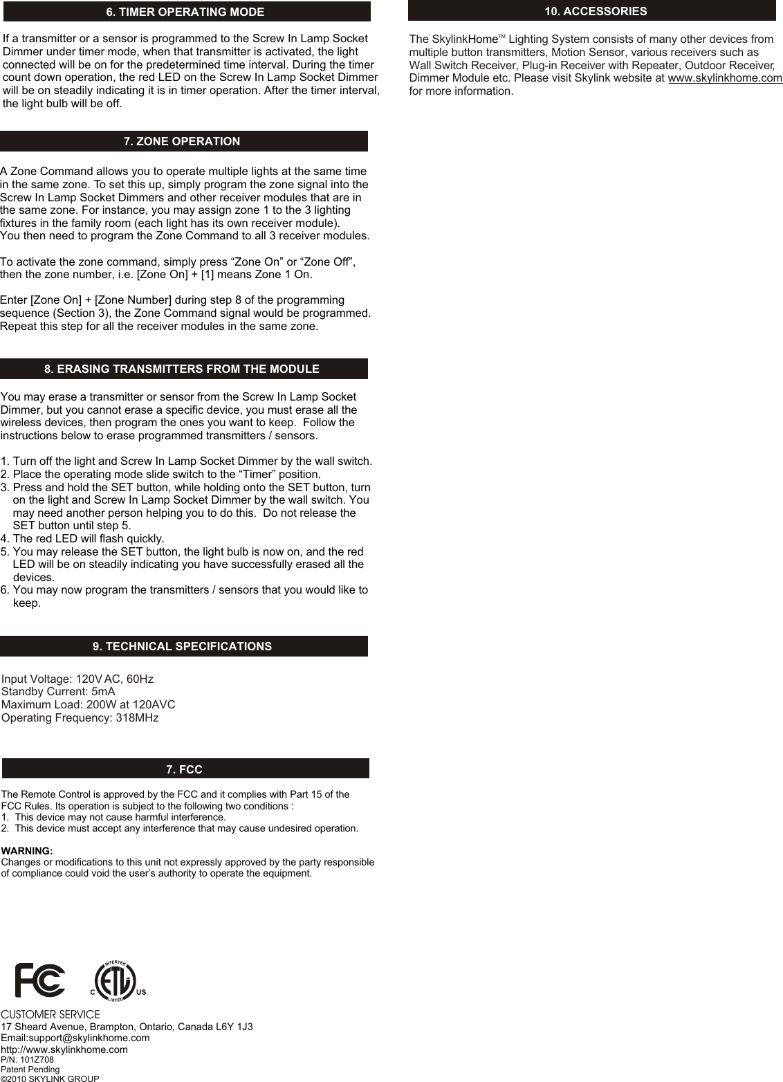 7. ZONE OPERATION8. ERASING TRANSMITTERS FROM THE MODULEA Zone Command allows you to operate multiple lights at the same time in the same zone. To set this up, simply program the zone signal into the Screw In Lamp Socket Dimmers and other receiver modules that are in the same zone. For instance, you may assign zone 1 to the 3 lighting fixtures in the family room (each light has its own receiver module). You then need to program the Zone Command to all 3 receiver modules. To activate the zone command, simply press “Zone On” or “Zone Off”, then the zone number, i.e. [Zone On] + [1] means Zone 1 On. Enter [Zone On] + [Zone Number] during step 8 of the programming sequence (Section 3), the Zone Command signal would be programmed.  Repeat this step for all the receiver modules in the same zone. You may erase a transmitter or sensor from the Screw In Lamp Socket Dimmer, but you cannot erase a specific device, you must erase all the wireless devices, then program the ones you want to keep.  Follow the instructions below to erase programmed transmitters / sensors.1. Turn off the light and Screw In Lamp Socket Dimmer by the wall switch. 2. Place the operating mode slide switch to the “Timer” position. 3. Press and hold the SET button, while holding onto the SET button, turn     on the light and Screw In Lamp Socket Dimmer by the wall switch. You     may need another person helping you to do this.  Do not release the     SET button until step 5.4. The red LED will flash quickly.5. You may release the SET button, the light bulb is now on, and the red     LED will be on steadily indicating you have successfully erased all the     devices. 6. You may now program the transmitters / sensors that you would like to     keep.  Input Voltage: 120V AC, 60HzStandby Current: 5mAMaximum Load: 200W at 120AVC Operating Frequency: 318MHz10. ACCESSORIESThe Skylink  Lighting System consists of many other devices from multiple button transmitters, Motion Sensor, various receivers such as Wall Switch Receiver, Plug-in Receiver with Repeater, Outdoor Receiver, Dimmer Module etc. Please visit Skylink website at www.skylinkhome.com for more information. TMHome9. TECHNICAL SPECIFICATIONSCUSTOMER SERVICE17 Sheard Avenue, Brampton, Ontario, Canada L6Y 1J3Email:support@skylinkhome.comhttp://www.skylinkhome.comP/N. 101Z708Patent Pending©2010 SKYLINK GROUP7. FCCThe Remote Control is approved by the FCC and it complies with Part 15 of the FCC Rules. Its operation is subject to the following two conditions : 1.  This device may not cause harmful interference.2.  This device must accept any interference that may cause undesired operation.WARNING:Changes or modifications to this unit not expressly approved by the party responsible of compliance could void the user’s authority to operate the equipment.6. TIMER OPERATING MODEIf a transmitter or a sensor is programmed to the Screw In Lamp Socket Dimmer under timer mode, when that transmitter is activated, the light connected will be on for the predetermined time interval. During the timer count down operation, the red LED on the Screw In Lamp Socket Dimmer will be on steadily indicating it is in timer operation. After the timer interval, the light bulb will be off. 