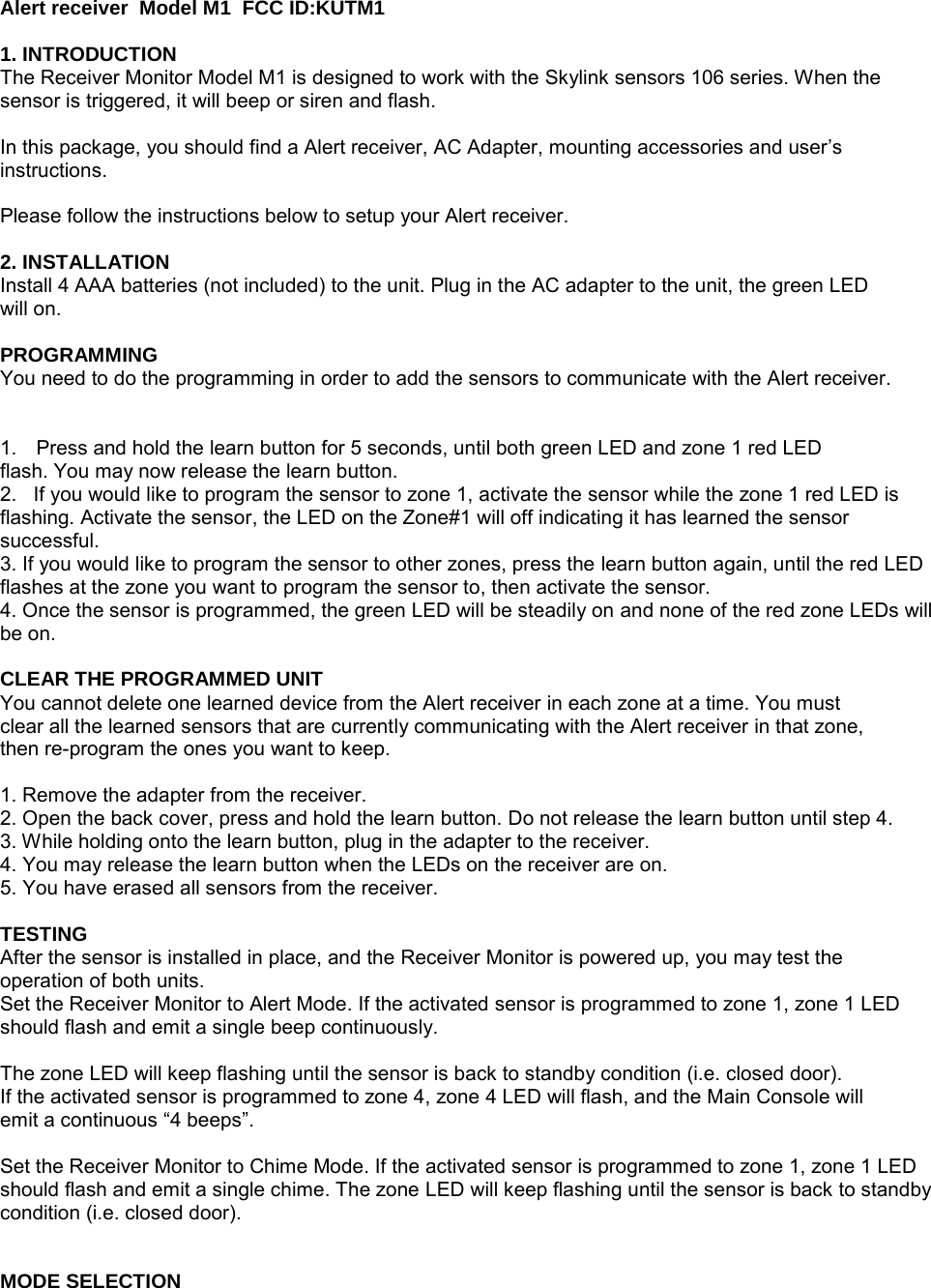 Alert receiver  Model M1  FCC ID:KUTM1                                                                1. INTRODUCTION The Receiver Monitor Model M1 is designed to work with the Skylink sensors 106 series. When the sensor is triggered, it will beep or siren and flash.  In this package, you should find a Alert receiver, AC Adapter, mounting accessories and user’s instructions.  Please follow the instructions below to setup your Alert receiver.  2. INSTALLATION Install 4 AAA batteries (not included) to the unit. Plug in the AC adapter to the unit, the green LED will on.  PROGRAMMING You need to do the programming in order to add the sensors to communicate with the Alert receiver.   1.  Press and hold the learn button for 5 seconds, until both green LED and zone 1 red LED flash. You may now release the learn button. 2.   If you would like to program the sensor to zone 1, activate the sensor while the zone 1 red LED is flashing. Activate the sensor, the LED on the Zone#1 will off indicating it has learned the sensor successful. 3. If you would like to program the sensor to other zones, press the learn button again, until the red LED flashes at the zone you want to program the sensor to, then activate the sensor. 4. Once the sensor is programmed, the green LED will be steadily on and none of the red zone LEDs will be on.  CLEAR THE PROGRAMMED UNIT You cannot delete one learned device from the Alert receiver in each zone at a time. You must clear all the learned sensors that are currently communicating with the Alert receiver in that zone, then re-program the ones you want to keep.  1. Remove the adapter from the receiver. 2. Open the back cover, press and hold the learn button. Do not release the learn button until step 4. 3. While holding onto the learn button, plug in the adapter to the receiver. 4. You may release the learn button when the LEDs on the receiver are on. 5. You have erased all sensors from the receiver.  TESTING After the sensor is installed in place, and the Receiver Monitor is powered up, you may test the operation of both units. Set the Receiver Monitor to Alert Mode. If the activated sensor is programmed to zone 1, zone 1 LED should flash and emit a single beep continuously.  The zone LED will keep flashing until the sensor is back to standby condition (i.e. closed door). If the activated sensor is programmed to zone 4, zone 4 LED will flash, and the Main Console will emit a continuous “4 beeps”.  Set the Receiver Monitor to Chime Mode. If the activated sensor is programmed to zone 1, zone 1 LED should flash and emit a single chime. The zone LED will keep flashing until the sensor is back to standby condition (i.e. closed door).   MODE SELECTION 