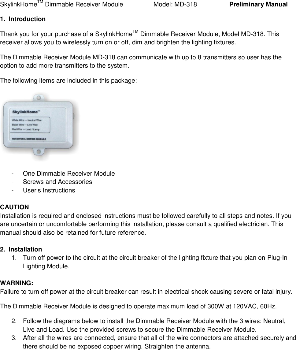 SkylinkHomeTM Dimmable Receiver Module           Model: MD-318    Preliminary Manual 1.  Introduction Thank you for your purchase of a SkylinkHomeTM Dimmable Receiver Module, Model MD-318. This receiver allows you to wirelessly turn on or off, dim and brighten the lighting fixtures. The Dimmable Receiver Module MD-318 can communicate with up to 8 transmitters so user has the option to add more transmitters to the system. The following items are included in this package:  -  One Dimmable Receiver Module -  Screws and Accessories -  User&rsquo;s Instructions  CAUTION  Installation is required and enclosed instructions must be followed carefully to all steps and notes. If you are uncertain or uncomfortable performing this installation, please consult a qualified electrician. This manual should also be retained for future reference.  2.  Installation 1.  Turn off power to the circuit at the circuit breaker of the lighting fixture that you plan on Plug-In Lighting Module.  WARNING: Failure to turn off power at the circuit breaker can result in electrical shock causing severe or fatal injury. The Dimmable Receiver Module is designed to operate maximum load of 300W at 120VAC, 60Hz. 2.  Follow the diagrams below to install the Dimmable Receiver Module with the 3 wires: Neutral, Live and Load. Use the provided screws to secure the Dimmable Receiver Module. 3.  After all the wires are connected, ensure that all of the wire connectors are attached securely and there should be no exposed copper wiring. Straighten the antenna. 