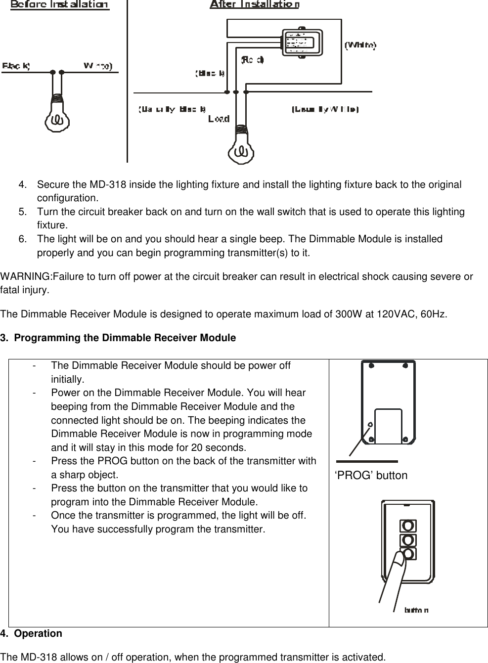  4.  Secure the MD-318 inside the lighting fixture and install the lighting fixture back to the original configuration. 5.  Turn the circuit breaker back on and turn on the wall switch that is used to operate this lighting fixture. 6.  The light will be on and you should hear a single beep. The Dimmable Module is installed properly and you can begin programming transmitter(s) to it. WARNING:Failure to turn off power at the circuit breaker can result in electrical shock causing severe or fatal injury. The Dimmable Receiver Module is designed to operate maximum load of 300W at 120VAC, 60Hz. 3.  Programming the Dimmable Receiver Module  -  The Dimmable Receiver Module should be power off initially. -  Power on the Dimmable Receiver Module. You will hear beeping from the Dimmable Receiver Module and the connected light should be on. The beeping indicates the Dimmable Receiver Module is now in programming mode and it will stay in this mode for 20 seconds. -  Press the PROG button on the back of the transmitter with a sharp object. -  Press the button on the transmitter that you would like to program into the Dimmable Receiver Module. -  Once the transmitter is programmed, the light will be off. You have successfully program the transmitter.   &lsquo;PROG&rsquo; button   4.  Operation The MD-318 allows on / off operation, when the programmed transmitter is activated. 