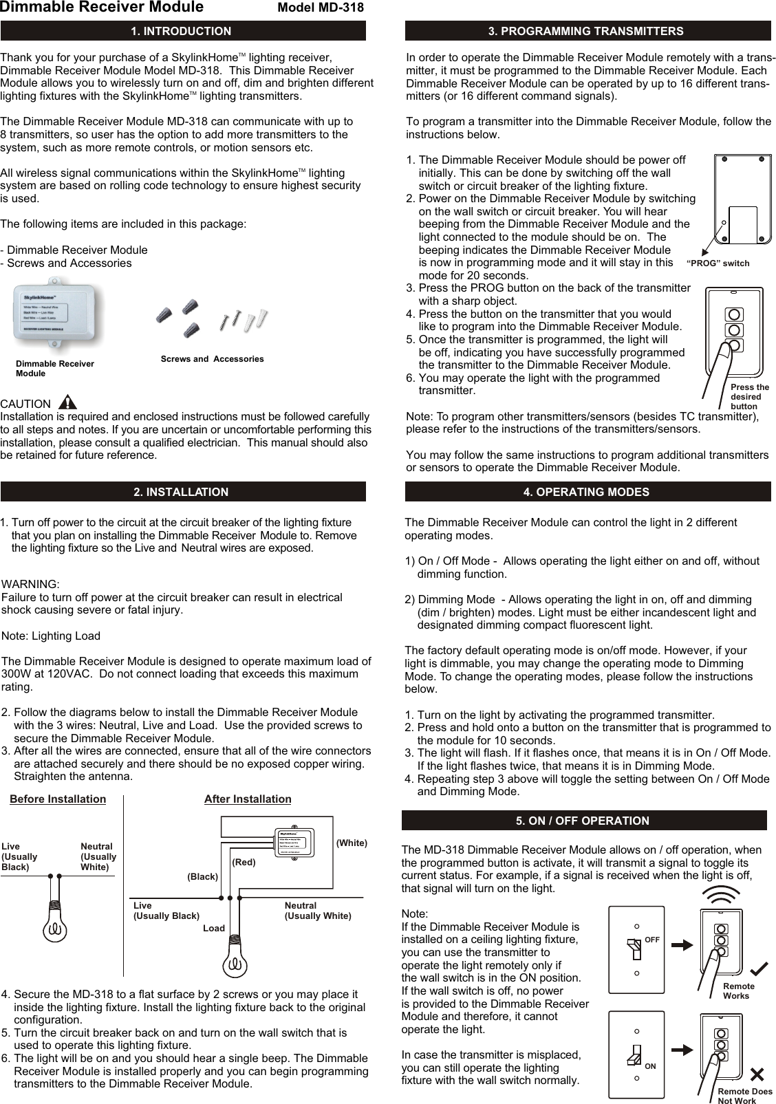 1. INTRODUCTIONDimmable Receiver ModuleDimmable Receiver ModuleModel MD-318TMThank you for your purchase of a SkylinkHome  lighting receiver, Dimmable Receiver Module Model MD-318.  This Dimmable Receiver Module allows you to wirelessly turn on and off, dim and brighten different TMlighting fixtures with the SkylinkHome  lighting transmitters.  The Dimmable Receiver Module MD-318 can communicate with up to 8 transmitters, so user has the option to add more transmitters to the system, such as more remote controls, or motion sensors etc. TMAll wireless signal communications within the SkylinkHome  lighting system are based on rolling code technology to ensure highest security is used.  The following items are included in this package:- Dimmable Receiver Module- Screws and Accessories 2. INSTALLATION&ldquo;PROG&rdquo; switchPress thedesired button1. Turn off power to the circuit at the circuit breaker of the lighting fixture      that you plan on installing the Dimmable Receiver  Module to. Remove     the lighting fixture so the Live and  Neutral wires are exposed.WARNING:Failure to turn off power at the circuit breaker can result in electrical shock causing severe or fatal injury.Note: Lighting LoadThe Dimmable Receiver Module is designed to operate maximum load of 300W at 120VAC.  Do not connect loading that exceeds this maximum rating. 2. Follow the diagrams below to install the Dimmable Receiver Module     with the 3 wires: Neutral, Live and Load.  Use the provided screws to     secure the Dimmable Receiver Module. 3. After all the wires are connected, ensure that all of the wire connectors     are attached securely and there should be no exposed copper wiring.    Straighten the antenna. 4. Secure the MD-318 to a flat surface by 2 screws or you may place it     inside the lighting fixture. Install the lighting fixture back to the original     configuration.  5. Turn the circuit breaker back on and turn on the wall switch that is     used to operate this lighting fixture. 6. The light will be on and you should hear a single beep. The Dimmable    Receiver Module is installed properly and you can begin programming     transmitters to the Dimmable Receiver Module. 3. PROGRAMMING TRANSMITTERSIn order to operate the Dimmable Receiver Module remotely with a trans-mitter, it must be programmed to the Dimmable Receiver Module. Each Dimmable Receiver Module can be operated by up to 16 different trans-mitters (or 16 different command signals). To program a transmitter into the Dimmable Receiver Module, follow the instructions below. 1. The Dimmable Receiver Module should be power off     initially. This can be done by switching off the wall     switch or circuit breaker of the lighting fixture.2. Power on the Dimmable Receiver Module by switching     on the wall switch or circuit breaker. You will hear     beeping from the Dimmable Receiver Module and the     light connected to the module should be on.  The     beeping indicates the Dimmable Receiver Module     is now in programming mode and it will stay in this     mode for 20 seconds.3. Press the PROG button on the back of the transmitter    with a sharp object.4. Press the button on the transmitter that you would     like to program into the Dimmable Receiver Module. 5. Once the transmitter is programmed, the light will     be off, indicating you have successfully programmed     the transmitter to the Dimmable Receiver Module.6. You may operate the light with the programmed     transmitter. Note: To program other transmitters/sensors (besides TC transmitter), please refer to the instructions of the transmitters/sensors.You may follow the same instructions to program additional transmitters or sensors to operate the Dimmable Receiver Module. CAUTIONInstallation is required and enclosed instructions must be followed carefully to all steps and notes. If you are uncertain or uncomfortable performing this installation, please consult a qualified electrician.  This manual should also be retained for future reference. 4. OPERATING MODESThe Dimmable Receiver Module can control the light in 2 different operating modes. 1) On / Off Mode -  Allows operating the light either on and off, without     dimming function.2) Dimming Mode  - Allows operating the light in on, off and dimming     (dim / brighten) modes. Light must be either incandescent light and     designated dimming compact fluorescent light.The factory default operating mode is on/off mode. However, if your light is dimmable, you may change the operating mode to DimmingMode. To change the operating modes, please follow the instructions below.1. Turn on the light by activating the programmed transmitter.2. Press and hold onto a button on the transmitter that is programmed to     the module for 10 seconds.3. The light will flash. If it flashes once, that means it is in On / Off Mode.     If the light flashes twice, that means it is in Dimming Mode.4. Repeating step 3 above will toggle the setting between On / Off Mode     and Dimming Mode. 5. ON / OFF OPERATIONThe MD-318 Dimmable Receiver Module allows on / off operation, when the programmed button is activate, it will transmit a signal to toggle its current status. For example, if a signal is received when the light is off, that signal will turn on the light. Note:If the Dimmable Receiver Module is installed on a ceiling lighting fixture, you can use the transmitter to operate the light remotely only if the wall switch is in the ON position. If the wall switch is off, no power is provided to the Dimmable Receiver Module and therefore, it cannot operate the light. In case the transmitter is misplaced, you can still operate the lighting fixture with the wall switch normally. Screws and  Accessories ONOFFRemote WorksRemote Does Not WorkBefore InstallationLive (Usually Black)LoadLive (Usually Black)Neutral (Usually White)Neutral (Usually White)(White)(Red)(Black)TMAfter Installation