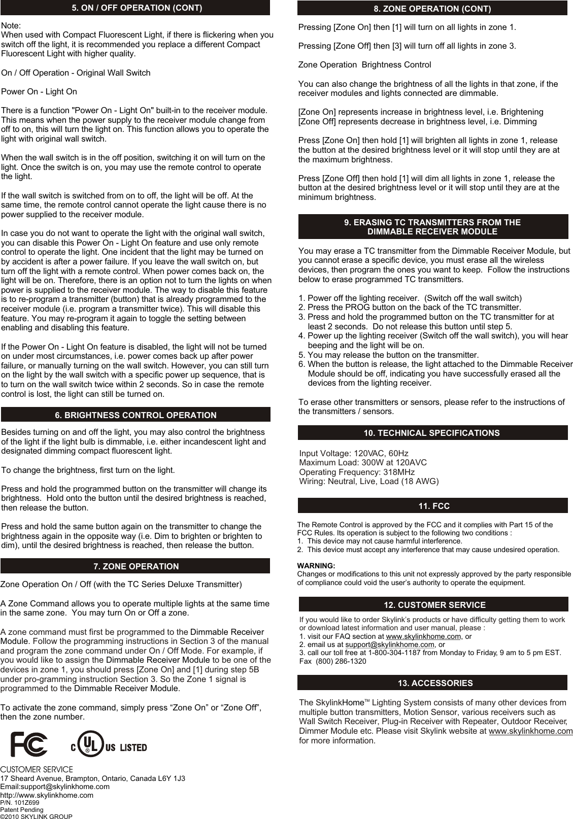 Input Voltage: 120VAC, 60HzMaximum Load: 300W at 120AVC Operating Frequency: 318MHzWiring: Neutral, Live, Load (18 AWG)10. TECHNICAL SPECIFICATIONS11. FCCThe Remote Control is approved by the FCC and it complies with Part 15 of the FCC Rules. Its operation is subject to the following two conditions : 1.  This device may not cause harmful interference.2.  This device must accept any interference that may cause undesired operation.WARNING:Changes or modifications to this unit not expressly approved by the party responsible of compliance could void the user&rsquo;s authority to operate the equipment.12. CUSTOMER SERVICEIf you would like to order Skylink&rsquo;s products or have difficulty getting them to work or download latest information and user manual, please :1. visit our FAQ section at www.skylinkhome.com, or2. email us at support@skylinkhome.com, or3. call our toll free at 1-800-304-1187 from Monday to Friday, 9 am to 5 pm EST.Fax  (800) 286-1320CUSTOMER SERVICE17 Sheard Avenue, Brampton, Ontario, Canada L6Y 1J3Email:support@skylinkhome.comhttp://www.skylinkhome.comP/N. 101Z699Patent Pending&copy;2010 SKYLINK GROUP6. BRIGHTNESS CONTROL OPERATIONBesides turning on and off the light, you may also control the brightness of the light if the light bulb is dimmable, i.e. either incandescent light and designated dimming compact fluorescent light.To change the brightness, first turn on the light.Press and hold the programmed button on the transmitter will change its brightness.  Hold onto the button until the desired brightness is reached, then release the button.Press and hold the same button again on the transmitter to change the brightness again in the opposite way (i.e. Dim to brighten or brighten to dim), until the desired brightness is reached, then release the button. 7. ZONE OPERATIONZone Operation On / Off (with the TC Series Deluxe Transmitter) A Zone Command allows you to operate multiple lights at the same time in the same zone.  You may turn On or Off a zone. Dimmable Receiver ModuleDimmable Receiver ModuleDimmable Receiver ModuleTo activate the zone command, simply press &ldquo;Zone On&rdquo; or &ldquo;Zone Off&rdquo;, then the zone number.A zone command must first be programmed to the . Follow the programming instructions in Section 3 of the manual and program the zone command under On / Off Mode. For example, if you would like to assign the   to be one of the devices in zone 1, you should press [Zone On] and [1] during step 5B under pro-gramming instruction Section 3. So the Zone 1 signal is programmed to the  .   Pressing [Zone On] then [1] will turn on all lights in zone 1. Pressing [Zone Off] then [3] will turn off all lights in zone 3. Zone Operation  Brightness ControlYou can also change the brightness of all the lights in that zone, if the receiver modules and lights connected are dimmable.  [Zone On] represents increase in brightness level, i.e. Brightening[Zone Off] represents decrease in brightness level, i.e. DimmingPress [Zone On] then hold [1] will brighten all lights in zone 1, release the button at the desired brightness level or it will stop until they are at the maximum brightness. Press [Zone Off] then hold [1] will dim all lights in zone 1, release the button at the desired brightness level or it will stop until they are at the minimum brightness. 13. ACCESSORIES9. ERASING TC TRANSMITTERS FROM THE DIMMABLE RECEIVER MODULENote:When used with Compact Fluorescent Light, if there is flickering when youswitch off the light, it is recommended you replace a different Compact Fluorescent Light with higher quality.On / Off Operation - Original Wall Switch Power On - Light On There is a function "Power On - Light On" built-in to the receiver module. This means when the power supply to the receiver module change from off to on, this will turn the light on. This function allows you to operate the light with original wall switch.When the wall switch is in the off position, switching it on will turn on the light. Once the switch is on, you may use the remote control to operate the light. If the wall switch is switched from on to off, the light will be off. At the same time, the remote control cannot operate the light cause there is no power supplied to the receiver module. In case you do not want to operate the light with the original wall switch, you can disable this Power On - Light On feature and use only remote control to operate the light. One incident that the light may be turned on by accident is after a power failure. If you leave the wall switch on, but turn off the light with a remote control. When power comes back on, the light will be on. Therefore, there is an option not to turn the lights on when power is supplied to the receiver module. The way to disable this feature is to re-program a transmitter (button) that is already programmed to the receiver module (i.e. program a transmitter twice). This will disable this feature. You may re-program it again to toggle the setting between enabling and disabling this feature. If the Power On - Light On feature is disabled, the light will not be turned  on under most circumstances, i.e. power comes back up after power failure, or manually turning on the wall switch. However, you can still turn on the light by the wall switch with a specific power up sequence, that is to turn on the wall switch twice within 2 seconds. So in case the remote control is lost, the light can still be turned on. 5. ON / OFF OPERATION (CONT) 8. ZONE OPERATION (CONT)The Skylink  Lighting System consists of many other devices from multiple button transmitters, Motion Sensor, various receivers such as Wall Switch Receiver, Plug-in Receiver with Repeater, Outdoor Receiver, Dimmer Module etc. Please visit Skylink website at www.skylinkhome.com for more information. TMHomeYou may erase a TC transmitter from the Dimmable Receiver Module, but you cannot erase a specific device, you must erase all the wireless devices, then program the ones you want to keep.  Follow the instructions below to erase programmed TC transmitters.1. Power off the lighting receiver.  (Switch off the wall switch)2. Press the PROG button on the back of the TC transmitter.3. Press and hold the programmed button on the TC transmitter for at     least 2 seconds.  Do not release this button until step 5.4. Power up the lighting receiver (Switch off the wall switch), you will hear     beeping and the light will be on.5. You may release the button on the transmitter.6. When the button is release, the light attached to the Dimmable Receiver     Module should be off, indicating you have successfully erased all the     devices from the lighting receiver. To erase other transmitters or sensors, please refer to the instructions of the transmitters / sensors.