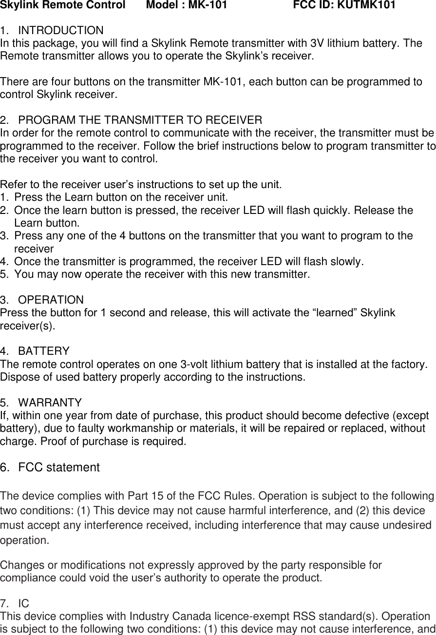 Skylink Remote Control  Model : MK-101                     FCC ID: KUTMK101 1.  INTRODUCTION In this package, you will find a Skylink Remote transmitter with 3V lithium battery. The Remote transmitter allows you to operate the Skylink’s receiver.  There are four buttons on the transmitter MK-101, each button can be programmed to control Skylink receiver.  2.  PROGRAM THE TRANSMITTER TO RECEIVER In order for the remote control to communicate with the receiver, the transmitter must be programmed to the receiver. Follow the brief instructions below to program transmitter to the receiver you want to control.  Refer to the receiver user’s instructions to set up the unit. 1.  Press the Learn button on the receiver unit. 2.  Once the learn button is pressed, the receiver LED will flash quickly. Release the Learn button.  3.  Press any one of the 4 buttons on the transmitter that you want to program to the receiver 4.  Once the transmitter is programmed, the receiver LED will flash slowly. 5.  You may now operate the receiver with this new transmitter.  3.  OPERATION Press the button for 1 second and release, this will activate the “learned” Skylink receiver(s).  4.  BATTERY The remote control operates on one 3-volt lithium battery that is installed at the factory.  Dispose of used battery properly according to the instructions.  5.  WARRANTY If, within one year from date of purchase, this product should become defective (except battery), due to faulty workmanship or materials, it will be repaired or replaced, without charge. Proof of purchase is required.                          6.  FCC statement  The device complies with Part 15 of the FCC Rules. Operation is subject to the following two conditions: (1) This device may not cause harmful interference, and (2) this device must accept any interference received, including interference that may cause undesired operation. Changes or modifications not expressly approved by the party responsible for compliance could void the user’s authority to operate the product.  7. IC This device complies with Industry Canada licence-exempt RSS standard(s). Operation is subject to the following two conditions: (1) this device may not cause interference, and 