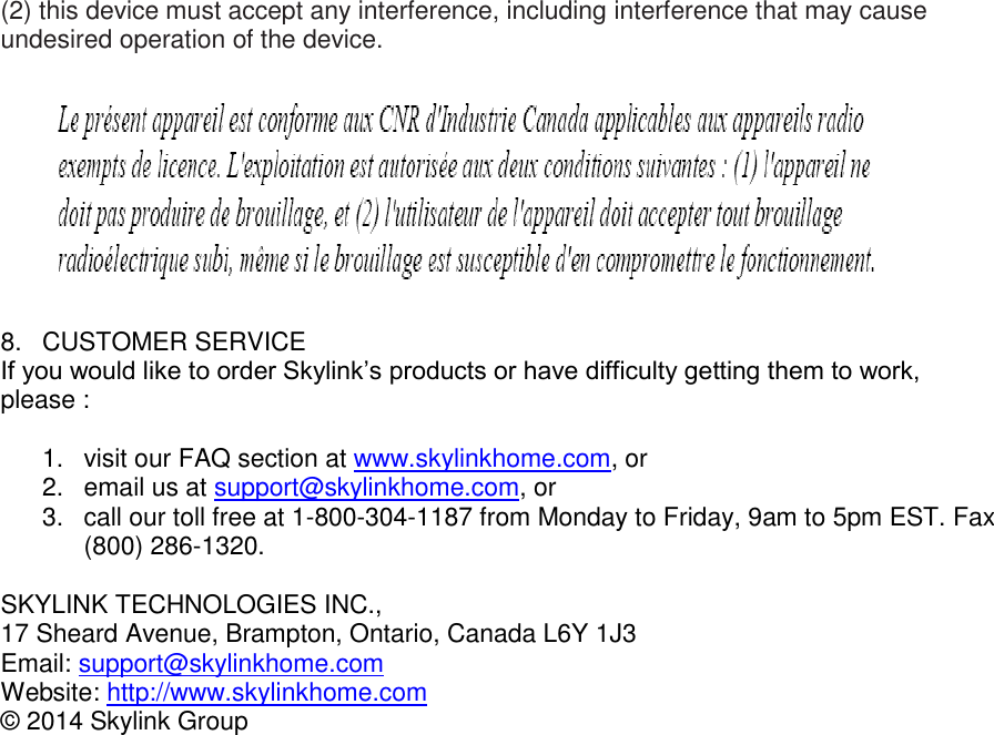 (2) this device must accept any interference, including interference that may cause undesired operation of the device.    8.  CUSTOMER SERVICE If you would like to order Skylink’s products or have difficulty getting them to work, please :  1.  visit our FAQ section at www.skylinkhome.com, or 2.  email us at support@skylinkhome.com, or 3.  call our toll free at 1-800-304-1187 from Monday to Friday, 9am to 5pm EST. Fax (800) 286-1320.  SKYLINK TECHNOLOGIES INC., 17 Sheard Avenue, Brampton, Ontario, Canada L6Y 1J3 Email: support@skylinkhome.com Website: http://www.skylinkhome.com © 2014 Skylink Group           