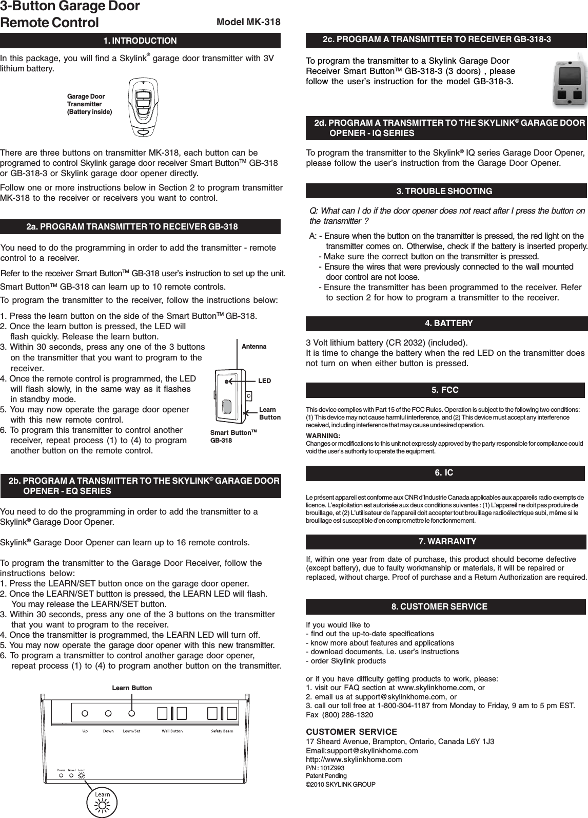  1. INTRODUCTION3-Button Garage DoorRemote Control Model MK-318In this package, you will find a Skylink® garage door transmitter with 3Vlithium battery.You need to do the programming in order to add the transmitter - remotecontrol to a receiver.Refer to the receiver Smart ButtonTM GB-318 user’s instruction to set up the unit.2a. PROGRAM TRANSMITTER TO RECEIVER GB-318Garage DoorTransmitter(Battery inside)3 Volt lithium battery (CR 2032) (included).It is time to change the battery when the red LED on the transmitter doesnot turn on when either button is pressed.4. BATTERYIf, within one year from date of purchase, this product should become defective(except battery), due to faulty workmanship or materials, it will be repaired orreplaced, without charge. Proof of purchase and a Return Authorization are required.7. WARRANTY5. FCCThis device complies with Part 15 of the FCC Rules. Operation is subject to the following two conditions:(1) This device may not cause harmful interference, and (2) This device must accept any interferencereceived, including interference that may cause undesired operation.WARNING:Changes or modifications to this unit not expressly approved by the party responsible for compliance couldvoid the user’s authority to operate the equipment.Le présent appareil est conforme aux CNR d’Industrie Canada applicables aux appareils radio exempts delicence. L’exploitation est autorisée aux deux conditions suivantes : (1) L’appareil ne doit pas produire debrouillage, et (2) L’utilisateur de l’appareil doit accepter tout brouillage radioélectrique subi, même si lebrouillage est susceptible d’en compromettre le fonctionmement.8. CUSTOMER SERVICECUSTOMER SERVICE17 Sheard Avenue, Brampton, Ontario, Canada L6Y 1J3Email:support@skylinkhome.comhttp://www.skylinkhome.comP/N : 101Z993Patent Pending©2010 SKYLINK GROUPSmart ButtonTM GB-318 can learn up to 10 remote controls.To program the transmitter to the receiver, follow the instructions below:1. Press the learn button on the side of the Smart ButtonTM GB-318.2. Once the learn button is pressed, the LED willflash quickly. Release the learn button.3. Within 30 seconds, press any one of the 3 buttonson the transmitter that you want to program to thereceiver.4. Once the remote control is programmed, the LEDwill flash slowly, in the same way as it flashesin standby mode.5. You may now operate the garage door openerwith this new remote control.6. To program this transmitter to control anotherreceiver, repeat process (1) to (4) to programanother button on the remote control.You need to do the programming in order to add the transmitter to aSkylink® Garage Door Opener.Skylink® Garage Door Opener can learn up to 16 remote controls.To program the transmitter to the Garage Door Receiver, follow theinstructions below:1. Press the LEARN/SET button once on the garage door opener.2. Once the LEARN/SET buttton is pressed, the LEARN LED will flash.You may release the LEARN/SET button.3. Within 30 seconds, press any one of the 3 buttons on the transmitterthat you want to program to the receiver.4. Once the transmitter is programmed, the LEARN LED will turn off.5. You may now operate the garage door opener with this new transmitter.6. To program a transmitter to control another garage door opener,repeat process (1) to (4) to program another button on the transmitter.2b. PROGRAM A TRANSMITTER TO THE SKYLINK® GARAGE DOOR        OPENER - EQ SERIESTo program the transmitter to the Skylink® IQ series Garage Door Opener,please follow the user’s instruction from the Garage Door Opener. 3. TROUBLE SHOOTINGQ: What can I do if the door opener does not react after I press the button onthe transmitter ?A: - Ensure when the button on the transmitter is pressed, the red light on thetransmitter comes on. Otherwise, check if the battery is inserted properly.- Make sure the correct button on the transmitter is pressed.- Ensure the wires that were previously connected to the wall mounteddoor control are not loose.- Ensure the transmitter has been programmed to the receiver. Referto section 2 for how to program a transmitter to the receiver.2d. PROGRAM A TRANSMITTER TO THE SKYLINK® GARAGE DOOR        OPENER - IQ SERIESLearn ButtonThere are three buttons on transmitter MK-318, each button can beprogramed to control Skylink garage door receiver Smart ButtonTM GB-318or GB-318-3 or Skylink garage door opener directly.Follow one or more instructions below in Section 2 to program transmitterMK-318 to the receiver or receivers you want to control.LearnButtonSmart ButtonTMGB-318LEDAntenna2c. PROGRAM A TRANSMITTER TO RECEIVER GB-318-3To program the transmitter to a Skylink Garage DoorReceiver Smart ButtonTM GB-318-3 (3 doors) , pleasefollow the user’s instruction for the model GB-318-3.If you would like to- find out the up-to-date specifications- know more about features and applications- download documents, i.e. user’s instructions- order Skylink productsor if you have difficulty getting products to work, please:1. visit our FAQ section at www.skylinkhome.com, or2. email us at support@skylinkhome.com, or3. call our toll free at 1-800-304-1187 from Monday to Friday, 9 am to 5 pm EST.Fax  (800) 286-13206. IC