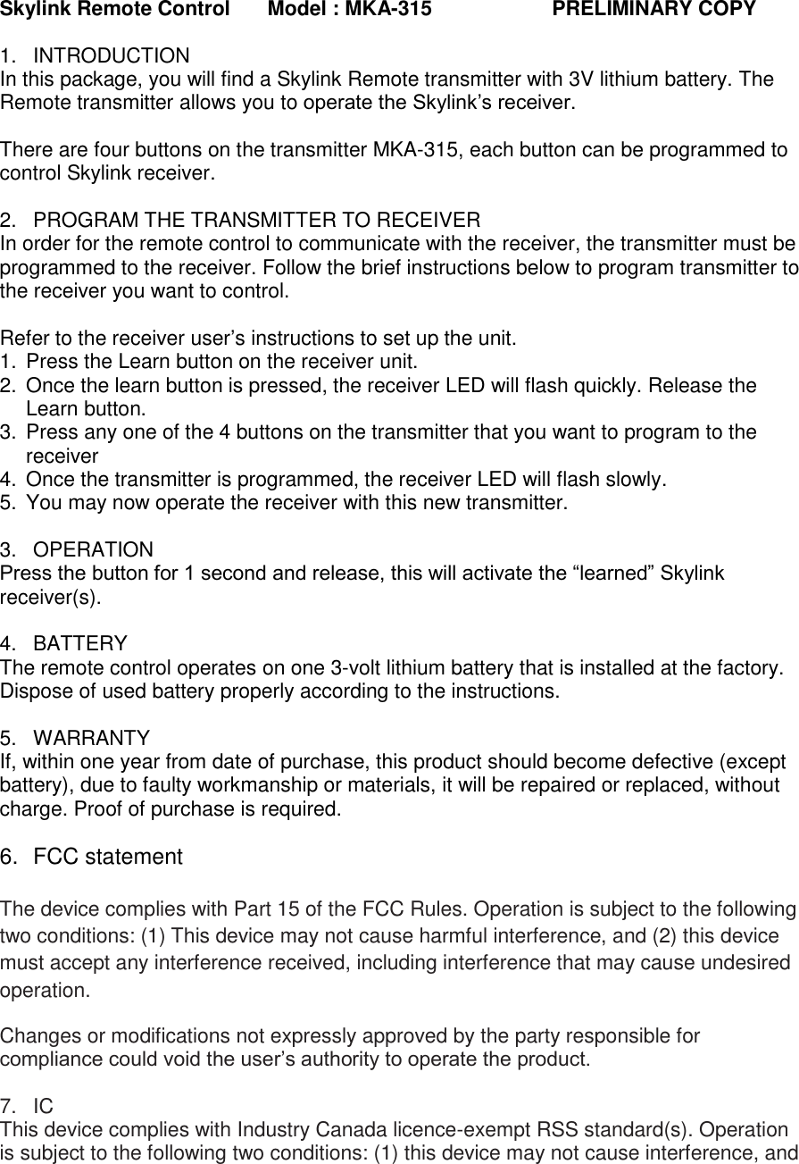 Skylink Remote Control  Model : MKA-315                     PRELIMINARY COPY  1.  INTRODUCTION In this package, you will find a Skylink Remote transmitter with 3V lithium battery. The Remote transmitter allows you to operate the Skylink’s receiver.  There are four buttons on the transmitter MKA-315, each button can be programmed to control Skylink receiver.  2.  PROGRAM THE TRANSMITTER TO RECEIVER In order for the remote control to communicate with the receiver, the transmitter must be programmed to the receiver. Follow the brief instructions below to program transmitter to the receiver you want to control.  Refer to the receiver user’s instructions to set up the unit. 1.  Press the Learn button on the receiver unit. 2.  Once the learn button is pressed, the receiver LED will flash quickly. Release the Learn button.  3.  Press any one of the 4 buttons on the transmitter that you want to program to the receiver 4.  Once the transmitter is programmed, the receiver LED will flash slowly. 5.  You may now operate the receiver with this new transmitter.  3.  OPERATION Press the button for 1 second and release, this will activate the “learned” Skylink receiver(s).  4.  BATTERY The remote control operates on one 3-volt lithium battery that is installed at the factory.  Dispose of used battery properly according to the instructions.  5.  WARRANTY If, within one year from date of purchase, this product should become defective (except battery), due to faulty workmanship or materials, it will be repaired or replaced, without charge. Proof of purchase is required.                          6.  FCC statement  The device complies with Part 15 of the FCC Rules. Operation is subject to the following two conditions: (1) This device may not cause harmful interference, and (2) this device must accept any interference received, including interference that may cause undesired operation. Changes or modifications not expressly approved by the party responsible for compliance could void the user’s authority to operate the product.  7. IC This device complies with Industry Canada licence-exempt RSS standard(s). Operation is subject to the following two conditions: (1) this device may not cause interference, and 