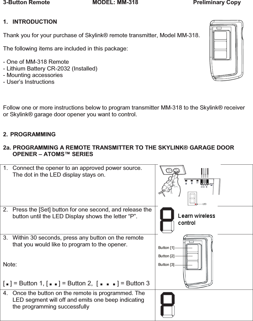 3-Button Remote                      MODEL: MM-318       Preliminary Copy  1. INTRODUCTION  Thank you for your purchase of Skylink® remote transmitter, Model MM-318.  The following items are included in this package:  - One of MM-318 Remote - Lithium Battery CR-2032 (Installed) - Mounting accessories - User’s Instructions   Follow one or more instructions below to program transmitter MM-318 to the Skylink® receiver or Skylink® garage door opener you want to control.   2. PROGRAMMING  2a. PROGRAMMING A REMOTE TRANSMITTER TO THE SKYLINK® GARAGE DOOR OPENER – ATOMS™ SERIES  1.  Connect the opener to an approved power source. The dot in the LED display stays on.  2.  Press the [Set] button for one second, and release the button until the LED Display shows the letter “P”.    3. Within 30 seconds, press any button on the remote that you would like to program to the opener.   Note: [.] = Button 1, [..] = Button 2,  […] = Button 3 Button [2]Button [3]Button [1] 4.  Once the button on the remote is programmed. The LED segment will off and emits one beep indicating the programming successfully     