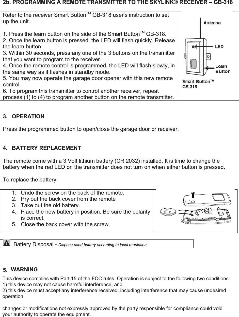 2b. PROGRAMMING A REMOTE TRANSMITTER TO THE SKYLINK® RECEIVER – GB-318  Refer to the receiver Smart ButtonTM GB-318 user’s instruction to set up the unit.  1. Press the learn button on the side of the Smart ButtonTM GB-318. 2. Once the learn button is pressed, the LED will flash quickly. Release the learn button. 3. Within 30 seconds, press any one of the 3 buttons on the transmitter that you want to program to the receiver. 4. Once the remote control is programmed, the LED will flash slowly, in the same way as it flashes in standby mode. 5. You may now operate the garage door opener with this new remote control. 6. To program this transmitter to control another receiver, repeat process (1) to (4) to program another button on the remote transmitter.    3. OPERATION  Press the programmed button to open/close the garage door or receiver.   4. BATTERY REPLACEMENT  The remote come with a 3 Volt lithium battery (CR 2032) installed. It is time to change the battery when the red LED on the transmitter does not turn on when either button is pressed.  To replace the battery:  1.  Undo the screw on the back of the remote. 2.  Pry out the back cover from the remote 3.  Take out the old battery. 4. Place the new battery in position. Be sure the polarity is correct. 5.  Close the back cover with the screw.      Battery Disposal - Dispose used battery according to local regulation.    5. FCC This device complies with Part 15 of the FCC Rules and Industry Canada licence-exempt RSS standard(s). Operation is subject to the following two conditions: (1) this device may not cause harmful interference, and (2) this device must accept any interference received, including interference that may cause undesired operation. WARNINGThis device complies with Part 15 of the FCC rules. Operation is subject to the following two conditions: 1) this device may not cause harmful interference, and  2) this device must accept any interference received, including interference that may cause undesired operation.  changes or modifications not expressly approved by the party responsible for compliance could void your authority to operate the equipment.