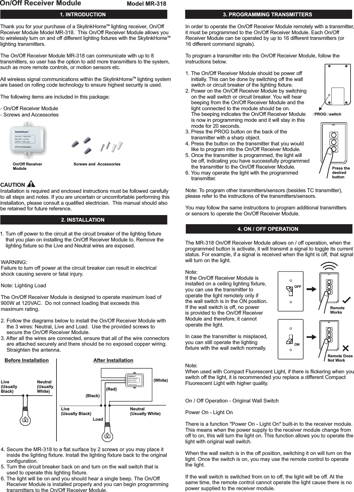 1.INTRODUCTIONOn/OffReceiverModuleOn/OffReceiverModuleModelMR-318Screwsand AccessoriesThank you for your purchase of a Skylink lighting receiver, On/OffReceiver Module Model MR-318. This On/Off Receiver Module allows youto wirelessly turn on and off different lighting fixtures with the Skylinklighting transmitters.The On/Off Receiver Module MR-318 can communicate with up to 8transmitters, so user has the option to add more transmitters to the system,such as more remote controls, or motion sensors etc.All wireless signal communications within the Skylink lighting systemare based on rolling code technology to ensure highest security is used.Screws and AccessoriesInstallation is required and enclosed instructions must be followed carefullyto all steps and notes. If you are uncertain or uncomfortable performing thisinstallation, please consult a qualified electrician. This manual should alsobe retained for future reference.HomeHomeHomeThe following items are included in this package:On/Off Receiver ModuleTMTMTM--CAUTION2.INSTALLATIONBeforeInstallationLive(UsuallyBlack)LoadLive(UsuallyBlack)Neutral(UsuallyWhite)Neutral(UsuallyWhite)(White)(Red)(Black)TMONOFFRemoteWorksRemoteDoesNotWork“PROG”switchPressthedesiredbutton1. Turn off power to the circuit at the circuit breaker of the lighting fixturethat you plan on installing the On/Off Receiver Module to. Remove thelighting fixture so the Live and Neutral wires are exposed.WARNING:Failuretoturnoffpoweratthecircuitbreakercanresultinelectricalshockcausingsevereorfatalinjury.Note:LightingLoadTheOn/OffReceiverModuleisdesignedtooperatemaximumloadof900Wat120VAC.Donotconnectloadingthatexceedsthismaximumrating.2.FollowthediagramsbelowtoinstalltheOn/OffReceiverModulewiththe3wires:Neutral,LiveandLoad.UsetheprovidedscrewstosecuretheOn/OffReceiverModule.3. Afterallthewiresareconnected,ensurethatallofthewireconnectorsareattachedsecurelyandthereshouldbenoexposedcopperwiring.Straightentheantenna.4.SecuretheMR-318toaflatsurfaceby2screwsoryoumayplaceitinsidethelightingfixture.Installthelightingfixturebacktotheoriginalconfiguration.5. Turnthecircuitbreakerbackonandturnonthewallswitchthatisusedtooperatethislightingfixture.6. Thelightwillbeonandyoushouldhearasinglebeep. TheOn/OffReceiverModuleisinstalledproperlyandyoucanbeginprogrammingtransmitterstotheOn/OffReceiverModule.3.PROGRAMMINGTRANSMITTERSIn order to operate the On/Off Receiver Module remotely with a transmitter,it must be programmed to the On/Off Receiver Module. Each On/OffReceiver Module can be operated by up to 16 different transmitters (or16 different command signals).To program a transmitter into the On/Off Receiver Module, follow theinstructions below.1. The On/Off Receiver Module should be power offinitially. This can be done by switching off the wallswitch or circuit breaker of the lighting fixture.2. Power on the On/Off Receiver Module by switchingon the wall switch . You will hearbeeping from the On/Off Receiver Module and thelight connected to the module should be on.The beeping indicates the On/Off Receiver Moduleis now in programming mode and it will stay in thismode for 20 seconds.3. Press the PROG button on the back of thetransmitter with a sharp object.4. Press the button on the transmitter that you wouldlike to program into the On/Off Receiver Module.5. Once the transmitter is programmed, the light willbe off, indicating you have successfully programmedthe transmitter to the On/Off Receiver Module.6. You may operate the light with the programmedtransmitter.You may follow the same instructions to program additional transmittersor sensors to operate the On/Off Receiver Module.or circuit breakerNote: To program other transmitters/sensors (besides TC transmitter),please refer to the instructions of the transmitters/sensors.4.ON/OFFOPERATIONTheMR-318On/OffReceiverModuleallowson/offoperation,whentheprogrammedbuttonisactivate,itwilltransmitasignaltotoggleitscurrentstatus.Forexample,ifasignalisreceivedwhenthelightisoff,thatsignalwillturnonthelight.Note:IftheOn/OffReceiverModuleisinstalledon aceilinglightingfixture,youcanusethetransmittertooperatethelightremotelyonlyifthewallswitchisintheONposition.Ifthewallswitchis off,nopowerisprovidedtotheOn/OffReceiverModuleandtherefore,itcannotoperatethelight.Incasethetransmitterismisplaced,youcan stilloperatethelightingfixturewiththewallswitchnormally.Note:WhenusedwithCompactFluorescentLight,ifthereisflickeringwhen youswitchoffthelight,itisrecommendedyoureplaceadifferent CompactFluorescentLightwithhigherquality.On/OffOperation-OriginalWallSwitchPowerOn-LightOnThereisafunction&quot;PowerOn-LightOn&quot;built-intothereceivermodule.Thismeanswhenthepowersupplytothereceivermodulechangefromofftoon,thiswillturnthelighton. Thisfunctionallowsyoutooperatethelightwithoriginalwallswitch.Whenthewallswitchisintheoffposition,switchingitonwillturnonthelight.Oncetheswitchison,youmayusetheremotecontroltooperatethelight.Ifthewallswitchisswitchedfromontooff,thelightwillbeoff. Atthesametime,theremotecontrolcannotoperatethelightcausethereisnopowersuppliedtothereceivermodule.AfterInstallation