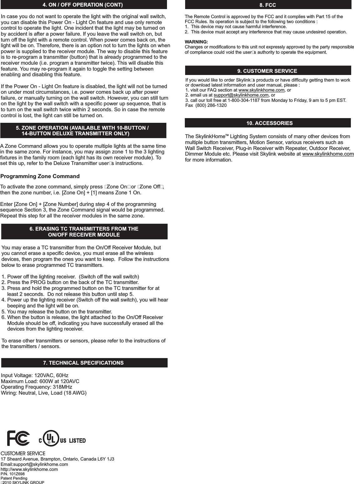 6. ERASINGTCTRANSMITTERSFROMTHEON/OFFRECEIVERMODULEYoumayerasea TCtransmitterfromtheOn/OffReceiverModule,butyoucannoteraseaspecificdevice,youmusteraseallthewirelessdevices,then programtheonesyouwanttokeep.Followtheinstructionsbelowtoeraseprogrammed TCtransmitters.1.Poweroffthelightingreceiver.(Switchoffthewallswitch)2.PressthePROGbuttononthebackofthe TCtransmitter.3.Pressandholdtheprogrammedbuttononthe TCtransmitterforatleast2seconds.Donotreleasethisbuttonuntilstep5.4.Powerupthelightingreceiver ,youwillhearbeepingandthelightwillbeon.5. Youmayreleasethebuttononthetransmitter.6.Whenthebuttonisrelease,thelightattachedtotheOn/OffReceiverModuleshouldbeoff,indicatingyouhavesuccessfullyerasedallthedevicesfromthelightingreceiver.Toeraseothertransmittersorsensors,pleaserefertotheinstructionsofthetransmitters/sensors.(Switchoffthewallswitch)InputVoltage:120VAC,60HzMaximumLoad:600Wat120AVCOperatingFrequency:318MHzWiring:Neutral,Live,Load(18 AWG)7. TECHNICAL SPECIFICATIONS8.FCCTheRemoteControlisapprovedbytheFCCanditcomplieswithPart15oftheFCCRules.Itsoperationissubjecttothefollowingtwoconditions:1. Thisdevicemaynotcauseharmfulinterference.2. Thisdevicemustacceptanyinterferencethatmaycauseundesiredoperation.Changesormodificationstothisunitnotexpresslyapprovedbythepartyresponsibleofcompliancecouldvoidtheuser’sauthoritytooperatetheequipment.WARNING:9.CUSTOMERSERVICEIfyouwouldliketoorderSkylink’sproductsorhavedifficultygettingthemtoworkordownloadlatestinformationandusermanual,please:1.visitourFAQsectionat ,or2.emailusat ,or3.callourtollfreeat1-800-304-1187fromMondaytoFriday,9amto5pmEST.Fax(800)286-1320www.skylinkhome.comsupport@skylinkhome.comCUSTOMERSERVICE17Sheard Avenue,Brampton,Ontario,CanadaL6Y 1J3Email:support@skylinkhome.comhttp://www.skylinkhome.comP/N.101Z698PatentPending©2010SKYLINKGROUP10. ACCESSORIES5.ZONEOPERATION(AVAILABLEWITH10-BUTTON/14-BUTTONDELUXETRANSMITTERONLY)A ZoneCommandallowsyoutooperatemultiplelightsatthesametimeinthesamezone.Forinstance,youmayassignzone1tothe3lightingfixturesinthefamilyroom(eachlighthasitsownreceivermodule).Toactivatethezonecommand,simplypress“ZoneOn”or“ZoneOff”,thenthezonenumber,i.e.[ZoneOn]+[1]meansZone1On.Enter[ZoneOn]+[ZoneNumber]duringstep4oftheprogrammingsequenceSection3,theZoneCommandsignalwouldbeprogrammed.Repeatthisstepforallthereceivermodulesinthesamezone.Tosetthisup,refertotheDeluxe Transmitteruser’sinstructions.Incaseyoudonotwanttooperatethelightwiththeoriginalwallswitch,youcandisablethisPowerOn-LightOnfeatureanduseonlyremotecontroltooperatethelight.Oneincidentthatthelightmaybeturnedonbyaccidentisafterapowerfailure.Ifyouleavethewallswitchon,butturnoffthelightwitharemotecontrol.Whenpowercomesbackon,thelightwillbeon. Therefore,thereisanoptionnottoturnthelightsonwhenpowerissuppliedtothereceivermodule. Thewaytodisablethisfeatureistore-programatransmitter(button)thatisalreadyprogrammedtothereceivermodule(i.e.programatransmittertwice). Thiswilldisablethisfeature. Youmayre-programitagaintotogglethesettingbetweenenablinganddisablingthisfeature.IfthePowerOn-LightOnfeatureisdisabled,thelightwillnotbeturnedonundermostcircumstances,i.e.powercomesbackupafterpowerfailure,ormanuallyturningonthewallswitch.However,youcanstillturnonthelightbythewallswitchwithaspecificpowerupsequence,thatistoturnonthewallswitchtwicewithin2seconds.Soincasetheremotecontrolislost,thelightcanstillbeturnedon.4.ON/OFFOPERATION(CONT)ProgrammingZoneCommandTheSkylink LightingSystemconsistsofmanyotherdevicesfrommultiplebuttontransmitters,MotionSensor,variousreceiverssuchasWallSwitchReceiver,Plug-inReceiverwithRepeater,OutdoorReceiver,DimmerModuleetc.PleasevisitSkylinkwebsiteatformoreinformation.www.skylinkhome.comHomeTM