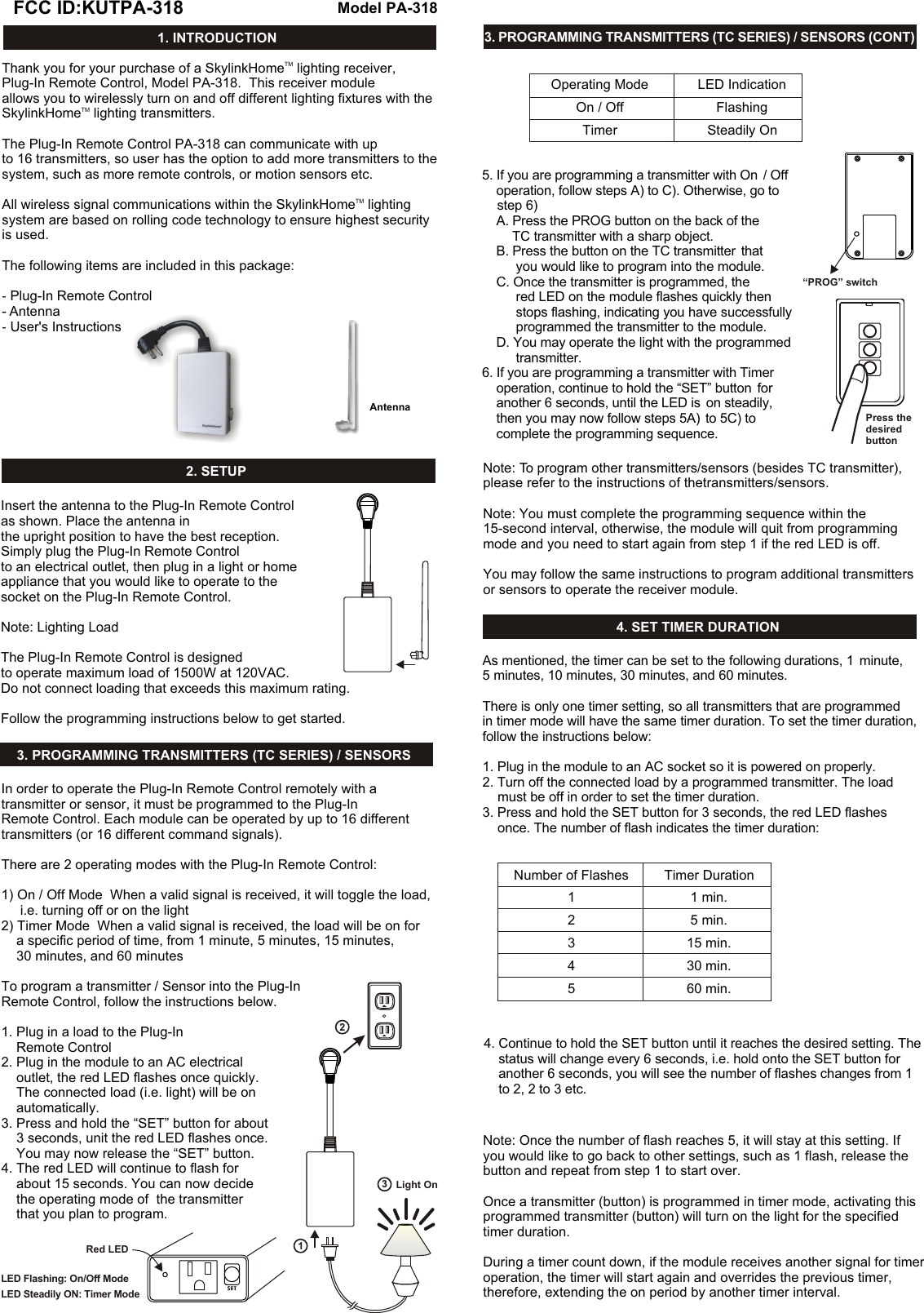 TMThank you for your purchase of a SkylinkHome  lighting receiver, Plug-In Remote Control, Model PA-318.  This receiver module allows you to wirelessly turn on and off different lighting fixtures with the TMSkylinkHome  lighting transmitters.  The Plug-In Remote Control PA-318 can communicate with up to 16 transmitters, so user has the option to add more transmitters to the system, such as more remote controls, or motion sensors etc. TMAll wireless signal communications within the SkylinkHome  lighting system are based on rolling code technology to ensure highest security is used. The following items are included in this package:- Plug-In Remote Control- Antenna-  User&apos;s Instructions1. INTRODUCTION4. SET TIMER DURATION2. SETUP3. PROGRAMMING TRANSMITTERS (TC SERIES) / SENSORS3. PROGRAMMING TRANSMITTERS (TC SERIES) / SENSORS (CONT)Model PA-318PFCC ID:KUTPA-318P(Insert the antenna to the Plug-In Remote Controlas shown. Place the antenna in the upright position to have the best reception. Simply plug the Plug-In Remote Controlto an electrical outlet, then plug in a light or home appliance that you would like to operate to the socket on the Plug-In Remote Control.Note: Lighting LoadThe Plug-In Remote Control is designed to operate maximum load of 1500W at 120VAC.  Do not connect loading that exceeds this maximum rating.   Follow the programming instructions below to get started.  In order to operate the Plug-In Remote Control remotely with a transmitter or sensor, it must be programmed to the Plug-In Remote Control. Each module can be operated by up to 16 different transmitters (or 16 different command signals). There are 2 operating modes with the Plug-In Remote Control:1) On / Off Mode  When a valid signal is received, it will toggle the load,      i.e. turning off or on the light2) Timer Mode  When a valid signal is received, the load will be on for     a specific period of time, from 1 minute, 5 minutes, 15 minutes,     30 minutes, and 60 minutesTo program a transmitter / Sensor into the Plug-In  Remote Control, follow the instructions below. 1. Plug in a load to the Plug-In      Remote Control2. Plug in the module to an AC electrical     outlet, the red LED flashes once quickly.     The connected load (i.e. light) will be on     automatically. 3. Press and hold the “SET” button for about     3 seconds, unit the red LED flashes once.      You may now release the “SET” button. 4. The red LED will continue to flash for     about 15 seconds. You can now decide     the operating mode of  the transmitter     that you plan to program.Light OnRed LED312LED Flashing: On/Off ModeLED Steadily ON: Timer ModeOperating ModeOn / OffTimerLED IndicationFlashingSteadily On5. If you are programming a transmitter with On  / Off     operation, follow steps A) to C). Otherwise, go to     step 6)    A. Press the PROG button on the back of the         TC transmitter with a sharp object.    B. Press the button on the TC transmitter  that          you would like to program into the module.     C. Once the transmitter is programmed, the           red LED on the module flashes quickly then          stops flashing, indicating you have successfully          programmed the transmitter to the module.    D. You may operate the light with the programmed          transmitter. 6. If you are programming a transmitter with Timer     operation, continue to hold the “SET” button  for     another 6 seconds, until the LED is  on steadily,     then you may now follow steps 5A)  to 5C) to     complete the programming sequence. “PROG” switchPress thedesired buttonNote: To program other transmitters/sensors (besides TC transmitter), please refer to the instructions of thetransmitters/sensors.Note: You must complete the programming sequence within the 15-second interval, otherwise, the module will quit from programming mode and you need to start again from step 1 if the red LED is off. You may follow the same instructions to program additional transmitters or sensors to operate the receiver module. Number of Flashes12345As mentioned, the timer can be set to the following durations, 1  minute, 5 minutes, 10 minutes, 30 minutes, and 60 minutes. There is only one timer setting, so all transmitters that are programmed  in timer mode will have the same timer duration. To set the timer duration, follow the instructions below:1. Plug in the module to an AC socket so it is powered on properly.2. Turn off the connected load by a programmed transmitter. The load     must be off in order to set the timer duration.3. Press and hold the SET button for 3 seconds, the red LED flashes      once. The number of flash indicates the timer duration:Timer Duration1 min.5 min.15 min.30 min.60 min.AntennaNote: Once the number of flash reaches 5, it will stay at this setting. If you would like to go back to other settings, such as 1 flash, release the button and repeat from step 1 to start over. Once a transmitter (button) is programmed in timer mode, activating this programmed transmitter (button) will turn on the light for the specified timer duration. During a timer count down, if the module receives another signal for timer operation, the timer will start again and overrides the previous timer, therefore, extending the on period by another timer interval. 4. Continue to hold the SET button until it reaches the desired setting. The     status will change every 6 seconds, i.e. hold onto the SET button for     another 6 seconds, you will see the number of flashes changes from 1      to 2, 2 to 3 etc. 