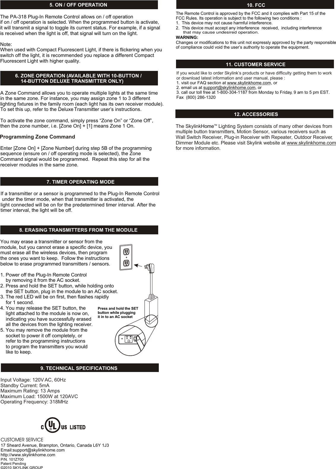 6. ZONE OPERATION (AVAILABLE WITH 10-BUTTON /     14-BUTTON DELUXE TRANSMITTER ONLY)    9. TECHNICAL SPECIFICATIONS10. FCCThe Remote Control is approved by the FCC and it complies with Part 15 of the FCC Rules. Its operation is subject to the following two conditions : 1.  This device may not cause harmful interference.2.  This device must accept any interference  received,  including interferenceWARNING:Changes or modifications to this unit not expressly approved by the party responsible of compliance could void the user’s authority to operate the equipment.Input Voltage: 120V AC, 60HzStandby Current: 5mAMaximum Rating: 13 AmpsMaximum Load: 1500W at 120AVC Operating Frequency: 318MHzA Zone Command allows you to operate multiple lights at the same time in the same zone. For instance, you may assign zone 1 to 3 different lighting fixtures in the family room (each light has its own receiver module). To set this up, refer to the Deluxe Transmitter user’s instructions.To activate the zone command, simply press “Zone On” or “Zone Off”, then the zone number, i.e. [Zone On] + [1] means Zone 1 On. Enter [Zone On] + [Zone Number] during step 5B of the programming sequence (ensure on / off operating mode is selected), the Zone Command signal would be programmed.  Repeat this step for all the receiver modules in the same zone. 8. ERASING TRANSMITTERS FROM THE MODULEYou may erase a transmitter or sensor from the module, but you cannot erase a specific device, you must erase all the wireless devices, then program the ones you want to keep.  Follow the instructions below to erase programmed transmitters / sensors.1. Power off the Plug-In Remote Control    by removing it from the AC socket. 2. Press and hold the SET button, while holding onto     the SET button, plug in the module to an AC socket. 3. The red LED will be on first, then flashes rapidly     for 1 second.4. You may release the SET button, the     light attached to the module is now on,     indicating you have successfully erased     all the devices from the lighting receiver. 5. You may remove the module from the     socket to power it off completely, or     refer to the programming instructions     to program the transmitters you would     like to keep.11. CUSTOMER SERVICEIf you would like to order Skylink’s products or have difficulty getting them to work or download latest information and user manual, please :1. visit our FAQ section at www.skylinkhome.com, or2. email us at support@skylinkhome.com, or3. call our toll free at 1-800-304-1187 from Monday to Friday, 9 am to 5 pm EST.Fax  (800) 286-132012. ACCESSORIESThe Skylink  Lighting System consists of many other devices from multiple button transmitters, Motion Sensor, various receivers such as Wall Switch Receiver, Plug-in Receiver with Repeater, Outdoor Receiver, Dimmer Module etc. Please visit Skylink website at www.skylinkhome.com for more information. TMHomeCUSTOMER SERVICE17 Sheard Avenue, Brampton, Ontario, Canada L6Y 1J3Email:support@skylinkhome.comhttp://www.skylinkhome.comP/N. 101Z700Patent Pending©2010 SKYLINK GROUP5. ON / OFF OPERATIONThe PA-318 Plug-In Remote Control allows on / off operation if on / off operation is selected. When the programmed button is activate, it will transmit a signal to toggle its current status. For example, if a signal is received when the light is off, that signal will turn on the light. Note:When used with Compact Fluorescent Light, if there is flickering when youswitch off the light, it is recommended you replace a different Compact Fluorescent Light with higher quality.Programming Zone Command7. TIMER OPERATING MODEIf a transmitter or a sensor is programmed to the Plug-In Remote Control under the timer mode, when that transmitter is activated, the light connected will be on for the predetermined timer interval. After the timer interval, the light will be off.Press and hold the SETbutton while plugging it in to an AC socketthat may cause undesired operation. 