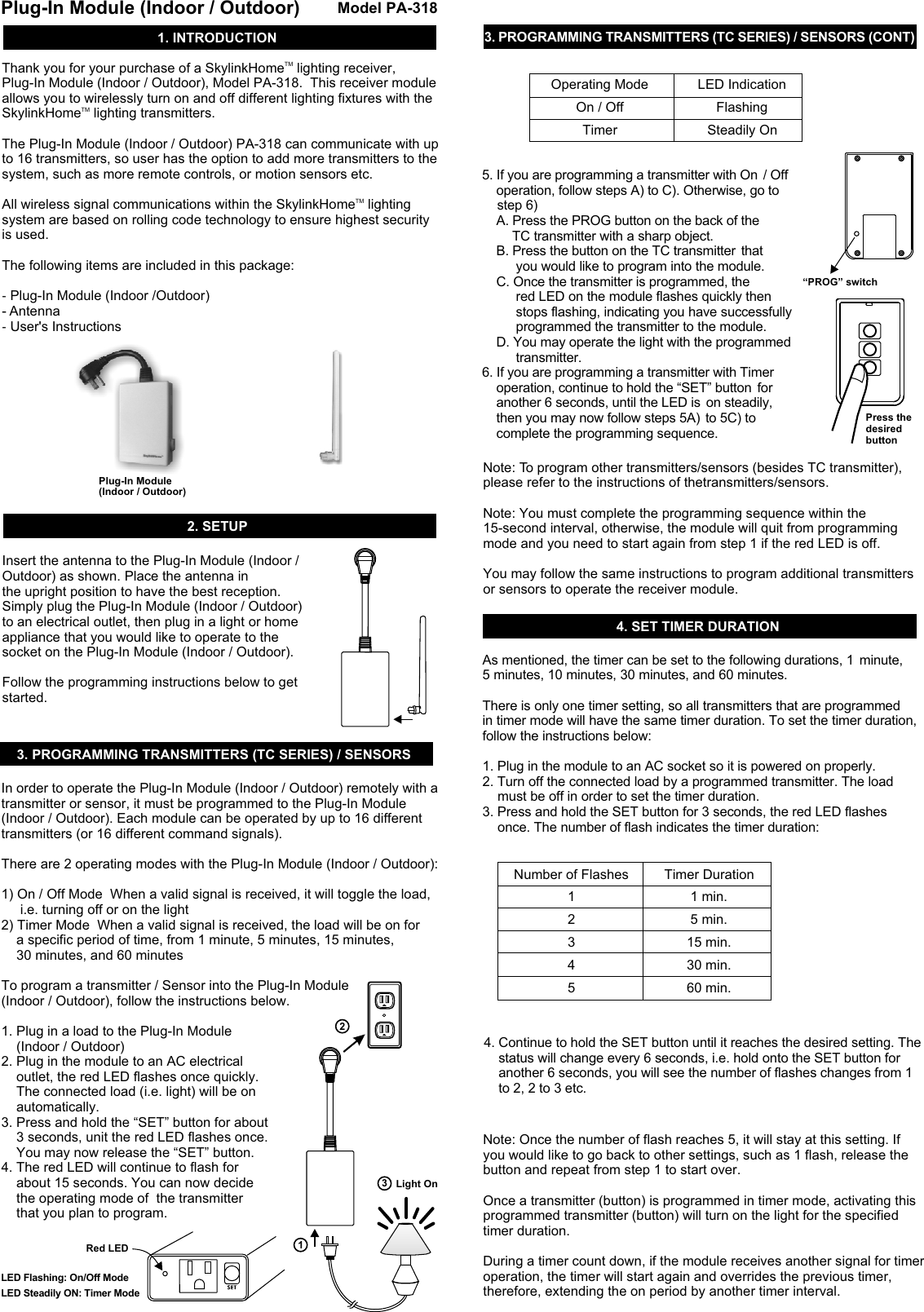 TMThank you for your purchase of a SkylinkHome  lighting receiver, Plug-In Module (Indoor / Outdoor), Model PA-318.  This receiver module allows you to wirelessly turn on and off different lighting fixtures with the TMSkylinkHome  lighting transmitters.  The Plug-In Module (Indoor / Outdoor) PA-318 can communicate with up to 16 transmitters, so user has the option to add more transmitters to the system, such as more remote controls, or motion sensors etc. TMAll wireless signal communications within the SkylinkHome  lighting system are based on rolling code technology to ensure highest security is used. The following items are included in this package:- Plug-In Module (Indoor /Outdoor)- Antenna-  User&apos;s Instructions1. INTRODUCTION4. SET TIMER DURATION2. SETUP3. PROGRAMMING TRANSMITTERS (TC SERIES) / SENSORS3. PROGRAMMING TRANSMITTERS (TC SERIES) / SENSORS (CONT)Model PA-318Plug-In Module (Indoor / Outdoor)Plug-In Module (Indoor / Outdoor)Insert the antenna to the Plug-In Module (Indoor / Outdoor) as shown. Place the antenna in the upright position to have the best reception. Simply plug the Plug-In Module (Indoor / Outdoor) to an electrical outlet, then plug in a light or home appliance that you would like to operate to the socket on the Plug-In Module (Indoor / Outdoor).  Follow the programming instructions below to get started.  In order to operate the Plug-In Module (Indoor / Outdoor) remotely with a transmitter or sensor, it must be programmed to the Plug-In Module (Indoor / Outdoor). Each module can be operated by up to 16 different transmitters (or 16 different command signals). There are 2 operating modes with the Plug-In Module (Indoor / Outdoor):1) On / Off Mode  When a valid signal is received, it will toggle the load,      i.e. turning off or on the light2) Timer Mode  When a valid signal is received, the load will be on for     a specific period of time, from 1 minute, 5 minutes, 15 minutes,     30 minutes, and 60 minutesTo program a transmitter / Sensor into the Plug-In Module (Indoor / Outdoor), follow the instructions below. 1. Plug in a load to the Plug-In Module     (Indoor / Outdoor)2. Plug in the module to an AC electrical     outlet, the red LED flashes once quickly.     The connected load (i.e. light) will be on     automatically. 3. Press and hold the “SET” button for about     3 seconds, unit the red LED flashes once.      You may now release the “SET” button. 4. The red LED will continue to flash for     about 15 seconds. You can now decide     the operating mode of  the transmitter     that you plan to program.Light OnRed LED312LED Flashing: On/Off ModeLED Steadily ON: Timer ModeOperating ModeOn / OffTimerLED IndicationFlashingSteadily On5. If you are programming a transmitter with On  / Off     operation, follow steps A) to C). Otherwise, go to     step 6)    A. Press the PROG button on the back of the         TC transmitter with a sharp object.    B. Press the button on the TC transmitter  that          you would like to program into the module.     C. Once the transmitter is programmed, the           red LED on the module flashes quickly then          stops flashing, indicating you have successfully          programmed the transmitter to the module.    D. You may operate the light with the programmed          transmitter. 6. If you are programming a transmitter with Timer     operation, continue to hold the “SET” button  for     another 6 seconds, until the LED is  on steadily,     then you may now follow steps 5A)  to 5C) to     complete the programming sequence. “PROG” switchPress thedesired buttonNote: To program other transmitters/sensors (besides TC transmitter), please refer to the instructions of thetransmitters/sensors.Note: You must complete the programming sequence within the 15-second interval, otherwise, the module will quit from programming mode and you need to start again from step 1 if the red LED is off. You may follow the same instructions to program additional transmitters or sensors to operate the receiver module. Number of Flashes12345As mentioned, the timer can be set to the following durations, 1  minute, 5 minutes, 10 minutes, 30 minutes, and 60 minutes. There is only one timer setting, so all transmitters that are programmed  in timer mode will have the same timer duration. To set the timer duration, follow the instructions below:1. Plug in the module to an AC socket so it is powered on properly.2. Turn off the connected load by a programmed transmitter. The load     must be off in order to set the timer duration.3. Press and hold the SET button for 3 seconds, the red LED flashes      once. The number of flash indicates the timer duration:Timer Duration1 min.5 min.15 min.30 min.60 min.Note: Once the number of flash reaches 5, it will stay at this setting. If you would like to go back to other settings, such as 1 flash, release the button and repeat from step 1 to start over. Once a transmitter (button) is programmed in timer mode, activating this programmed transmitter (button) will turn on the light for the specified timer duration. During a timer count down, if the module receives another signal for timer operation, the timer will start again and overrides the previous timer, therefore, extending the on period by another timer interval. 4. Continue to hold the SET button until it reaches the desired setting. The     status will change every 6 seconds, i.e. hold onto the SET button for     another 6 seconds, you will see the number of flashes changes from 1      to 2, 2 to 3 etc. 