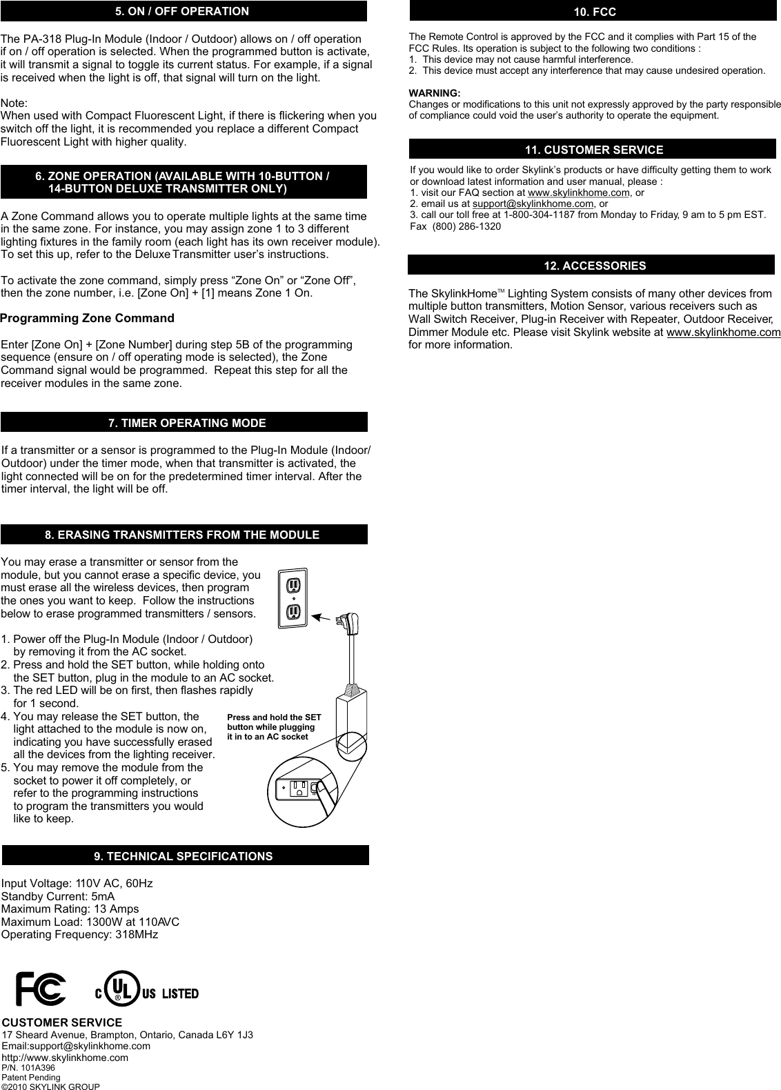 6. ZONE OPERATION (AVAILABLE WITH 10-BUTTON /     14-BUTTON DELUXE TRANSMITTER ONLY)    9. TECHNICAL SPECIFICATIONS10. FCCThe Remote Control is approved by the FCC and it complies with Part 15 of the FCC Rules. Its operation is subject to the following two conditions : 1.  This device may not cause harmful interference.2.  This device must accept any interference that may cause undesired operation.WARNING:Changes or modifications to this unit not expressly approved by the party responsible of compliance could void the user’s authority to operate the equipment.Input Voltage: 110V AC, 60HzStandby Current: 5mAMaximum Rating: 13 AmpsMaximum Load: 1300W at 110AVC Operating Frequency: 318MHzA Zone Command allows you to operate multiple lights at the same time in the same zone. For instance, you may assign zone 1 to 3 different lighting fixtures in the family room (each light has its own receiver module). To set this up, refer to the Deluxe Transmitter user’s instructions.To activate the zone command, simply press “Zone On” or “Zone Off”, then the zone number, i.e. [Zone On] + [1] means Zone 1 On. Enter [Zone On] + [Zone Number] during step 5B of the programming sequence (ensure on / off operating mode is selected), the Zone Command signal would be programmed.  Repeat this step for all the receiver modules in the same zone. 8. ERASING TRANSMITTERS FROM THE MODULEYou may erase a transmitter or sensor from the module, but you cannot erase a specific device, you must erase all the wireless devices, then program the ones you want to keep.  Follow the instructions below to erase programmed transmitters / sensors.1. Power off the Plug-In Module (Indoor / Outdoor)     by removing it from the AC socket. 2. Press and hold the SET button, while holding onto     the SET button, plug in the module to an AC socket. 3. The red LED will be on first, then flashes rapidly     for 1 second.4. You may release the SET button, the     light attached to the module is now on,     indicating you have successfully erased     all the devices from the lighting receiver. 5. You may remove the module from the     socket to power it off completely, or     refer to the programming instructions     to program the transmitters you would     like to keep.11. CUSTOMER SERVICEIf you would like to order Skylink’s products or have difficulty getting them to work or download latest information and user manual, please :1. visit our FAQ section at www.skylinkhome.com, or2. email us at support@skylinkhome.com, or3. call our toll free at 1-800-304-1187 from Monday to Friday, 9 am to 5 pm EST.Fax  (800) 286-132012. ACCESSORIESThe Skylink  Lighting System consists of many other devices from multiple button transmitters, Motion Sensor, various receivers such as Wall Switch Receiver, Plug-in Receiver with Repeater, Outdoor Receiver, Dimmer Module etc. Please visit Skylink website at www.skylinkhome.com for more information. TMHomeCUSTOMER SERVICE17 Sheard Avenue, Brampton, Ontario, Canada L6Y 1J3Email:support@skylinkhome.comhttp://www.skylinkhome.comP/N. 101A396 Patent Pending©2010 SKYLINK GROUP5. ON / OFF OPERATIONThe PA-318 Plug-In Module (Indoor / Outdoor) allows on / off operation if on / off operation is selected. When the programmed button is activate, it will transmit a signal to toggle its current status. For example, if a signal is received when the light is off, that signal will turn on the light. Note:When used with Compact Fluorescent Light, if there is flickering when youswitch off the light, it is recommended you replace a different Compact Fluorescent Light with higher quality.Programming Zone Command7. TIMER OPERATING MODEIf a transmitter or a sensor is programmed to the Plug-In Module (Indoor/Outdoor) under the timer mode, when that transmitter is activated, the light connected will be on for the predetermined timer interval. After the timer interval, the light will be off.Press and hold the SETbutton while plugging it in to an AC socket