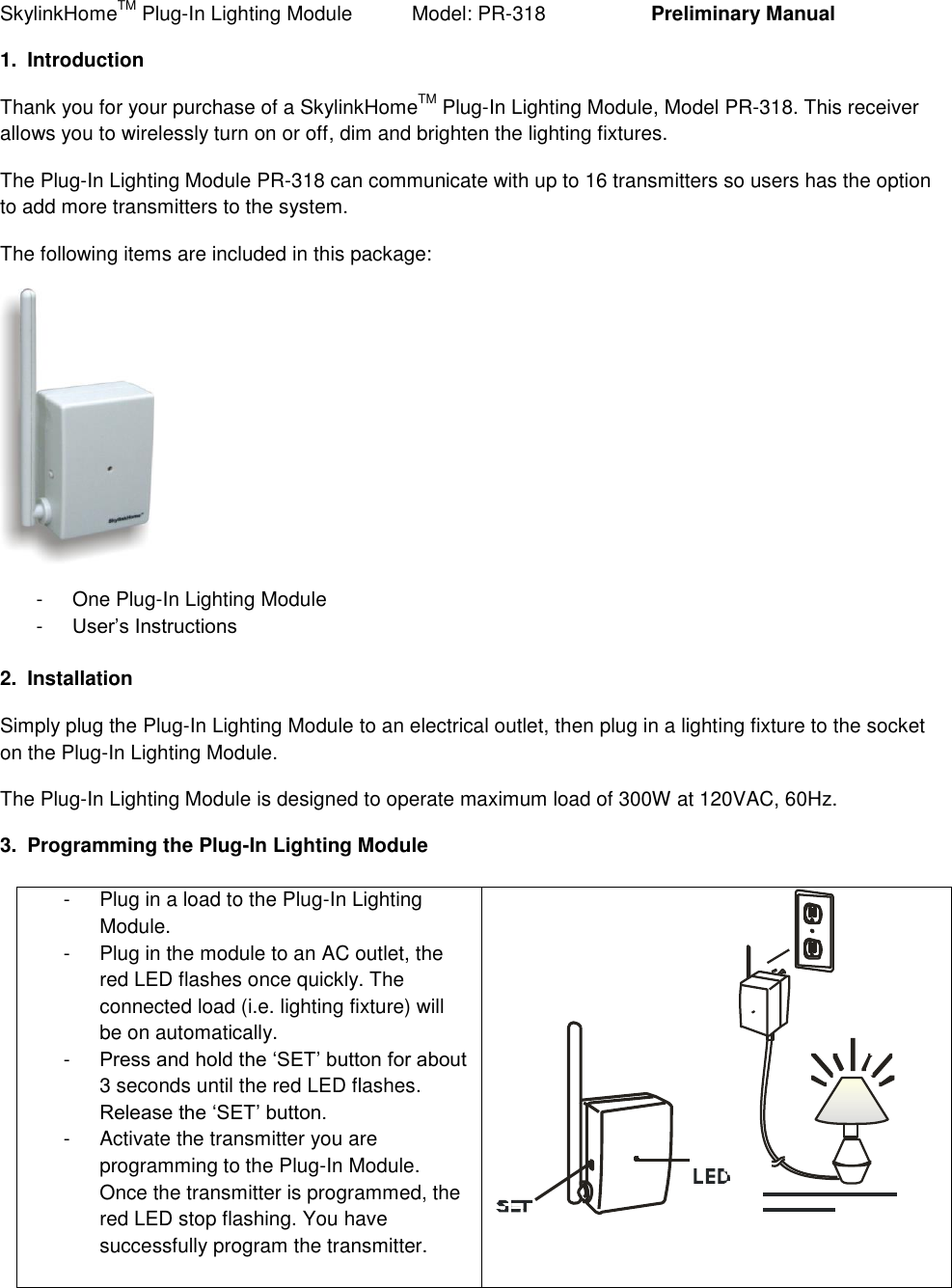 SkylinkHomeTM Plug-In Lighting Module           Model: PR-318    Preliminary Manual 1.  Introduction Thank you for your purchase of a SkylinkHomeTM Plug-In Lighting Module, Model PR-318. This receiver allows you to wirelessly turn on or off, dim and brighten the lighting fixtures. The Plug-In Lighting Module PR-318 can communicate with up to 16 transmitters so users has the option to add more transmitters to the system. The following items are included in this package:  -  One Plug-In Lighting Module -  User&rsquo;s Instructions  2.  Installation Simply plug the Plug-In Lighting Module to an electrical outlet, then plug in a lighting fixture to the socket on the Plug-In Lighting Module. The Plug-In Lighting Module is designed to operate maximum load of 300W at 120VAC, 60Hz. 3.  Programming the Plug-In Lighting Module  -  Plug in a load to the Plug-In Lighting Module. -  Plug in the module to an AC outlet, the red LED flashes once quickly. The connected load (i.e. lighting fixture) will be on automatically. -  Press and hold the &lsquo;SET&rsquo; button for about 3 seconds until the red LED flashes. Release the &lsquo;SET&rsquo; button. -  Activate the transmitter you are programming to the Plug-In Module. Once the transmitter is programmed, the red LED stop flashing. You have successfully program the transmitter.   