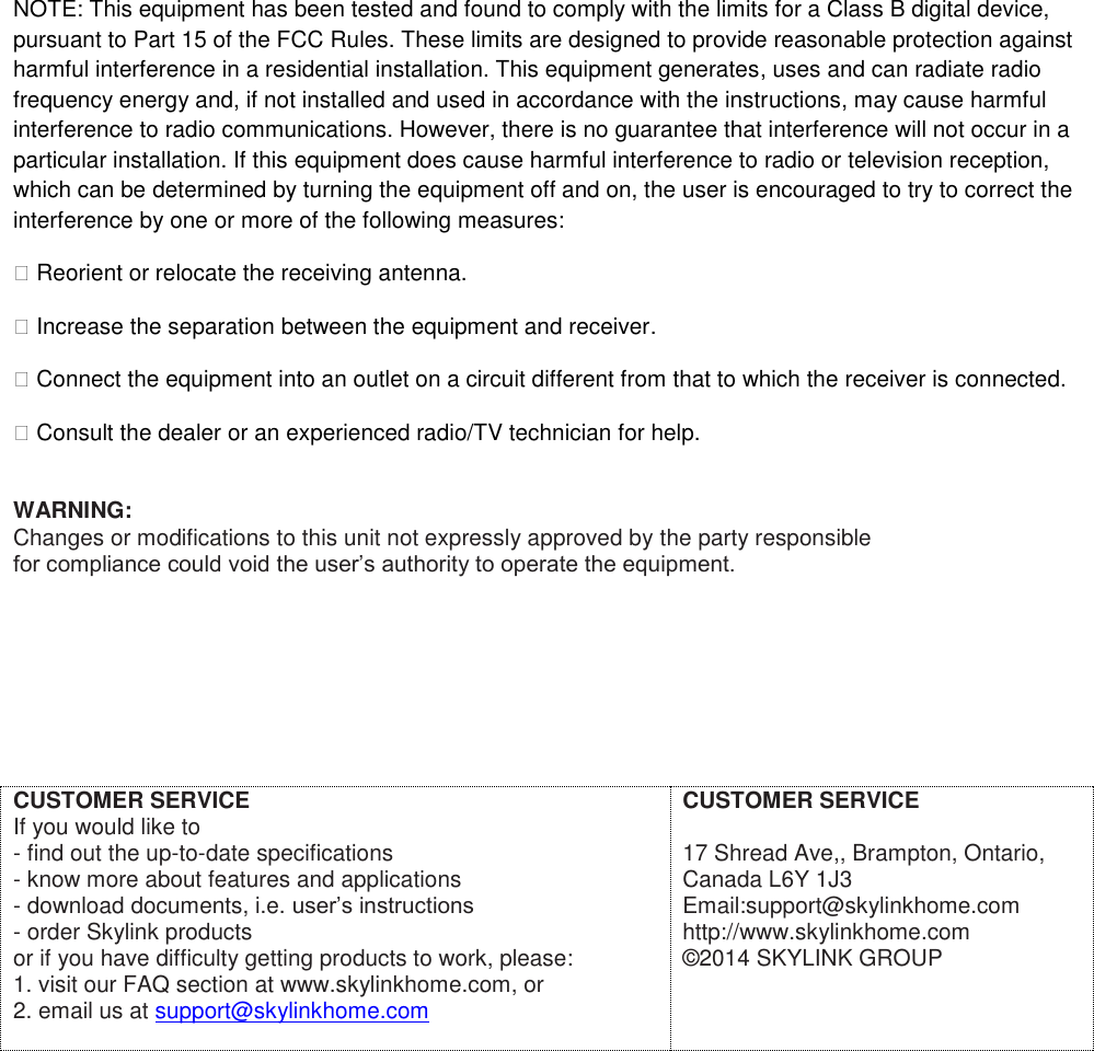 NOTE: This equipment has been tested and found to comply with the limits for a Class B digital device, pursuant to Part 15 of the FCC Rules. These limits are designed to provide reasonable protection against harmful interference in a residential installation. This equipment generates, uses and can radiate radio frequency energy and, if not installed and used in accordance with the instructions, may cause harmful interference to radio communications. However, there is no guarantee that interference will not occur in a particular installation. If this equipment does cause harmful interference to radio or television reception, which can be determined by turning the equipment off and on, the user is encouraged to try to correct the interference by one or more of the following measures: � Reorient or relocate the receiving antenna. � Increase the separation between the equipment and receiver. � Connect the equipment into an outlet on a circuit different from that to which the receiver is connected. � Consult the dealer or an experienced radio/TV technician for help.  WARNING: Changes or modifications to this unit not expressly approved by the party responsible for compliance could void the user&rsquo;s authority to operate the equipment.         CUSTOMER SERVICE If you would like to  - find out the up-to-date specifications - know more about features and applications - download documents, i.e. user&rsquo;s instructions - order Skylink products or if you have difficulty getting products to work, please: 1. visit our FAQ section at www.skylinkhome.com, or 2. email us at support@skylinkhome.com   CUSTOMER SERVICE  17 Shread Ave,, Brampton, Ontario, Canada L6Y 1J3 Email:support@skylinkhome.com http://www.skylinkhome.com &copy;2014 SKYLINK GROUP   