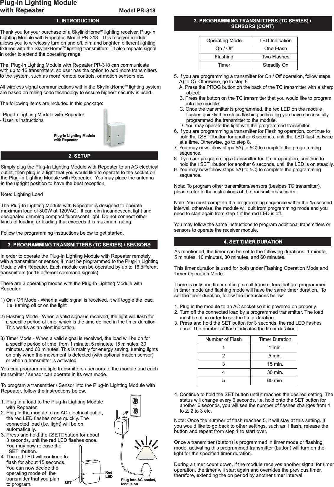 1.INTRODUCTIONPlug-In Lighting Modulewith RepeaterRedLED Plug into AC socket,load is on.SETModelPR-318Thank you for your purchase of a Skylink lighting receiver, Plug-InLighting Module with Repeater, Model PR-318. This receiver moduleallows you to wirelessly turn on and off, dim and brighten different lightingfixtures with the Skylink lighting transmitters. It also repeats signalin order to extend the operating range.The Plug-In Lighting Module with Repeater PR-318 can communicatewith up to 16 transmitters, so user has the option to add more transmittersto the system, such as more remote controls, or motion sensors etc.All wireless signal communications within the Skylink lighting systemare based on rolling code technology to ensure highest security is used.User&rsquo;s InstructionsHomeHomeHomeThe following items are included in this package:Plug-In Lighting Module with RepeaterTMTMTM--2.SETUPPlug-InLightingModulewithRepeaterSimplyplugthePlug-InLightingModulewithRepeatertoan ACelectricaloutlet,thenpluginalightthatyouwouldliketooperatetothesocketonthePlug-InLightingModulewithRepeater. Youmayplacetheantennaintheuprightpositiontohavethebestreception.Followtheprogramminginstructionsbelowtogetstarted.Plug-InLightingModulewithRepeaterNote:LightingLoadThe isdesignedtooperatemaximumloadof300Wat120VAC.Itcandimincandescentlightanddesignateddimmingcompactfluorescentlight.Donotconnectotherkindsofloadingorloadingthatexceedsthismaximumrating.3. PROGRAMMINGTRANSMITTERS(TCSERIES)/SENSORS 4.SETTIMERDURATION3. PROGRAMMINGTRANSMITTERS(TCSERIES)/SENSORS(CONT)In order to operate the Plug-In Lighting Module with Repeater remotelywith a transmitter or sensor, it must be programmed to the Plug-In LightingModule with Repeater. Each module can be operated by up to 16 differenttransmitters (or 16 different command signals).There are 3 operating modes with the Plug-In Lighting Module withRepeater:1) On / Off Mode - When a valid signal is received, it will toggle the load,i.e. turning off or on the light2) Flashing Mode - When a valid signal is received, the light will flash fora specific period of time, which is the time defined in the timer duration.This works as an alert indication.3) Timer Mode - When a valid signal is received, the load will be on fora specific period of time, from 1 minute, 5 minutes, 15 minutes, 30minutes, and 60 minutes. This is mainly for energy saving, turning lightson only when the movement is detected (with optional motion sensor)or when a transmitter is activated.Youcanprogrammultipletransmitters/sensorstothemoduleandeachtransmitter/sensorcanoperateinitsownmode.Toprogramatransmitter/SensorintothePlug-InLightingModulewithRepeater,followtheinstructionsbelow.1.PluginaloadtothePlug-InLightingModulewithRepeater.2.Pluginthemoduletoan ACelectricaloutlet,theredLEDflashesoncequickly. Theconnectedload(i.e.light)willbeonautomatically.3.Pressandholdthe&ldquo;SET&rdquo;buttonforabout3seconds,unittheredLEDflashesonce.Youmaynowreleasethe&ldquo;SET&rdquo;button.4. TheredLEDwillcontinuetoflashforabout15seconds.Youcannowdecidetheoperatingmodeofthetransmitterthatyouplantoprogram.OperatingModeOn/OffFlashingTimerNumberofFlash12345LEDIndicationOneFlashTwoFlashesSteadilyOnTimerDuration1min.5 min.15min.30min.60min.5. If you are programming a transmitter for On / Off operation, follow stepsA) to C). Otherwise, go to step 6.A. Press the PROG button on the back of the TC transmitter with a sharpobject.B. Press the button on the TC transmitter that you would like to programinto the module.C. Once the transmitter is programmed, the red LED on the moduleflashes quickly then stops flashing, indicating you have successfullyprogrammed the transmitter to the module.D. You may operate the light with the programmed transmitter.6. If you are programming a transmitter for Flashing operation, continue tohold the &ldquo;SET&rdquo; button for another 6 seconds, until the LED flashes twiceat a time.7. You may now follow steps 5A) to 5C) to complete the programmingsequence.8. If you are programming a transmitter for Timer operation,hold the &ldquo;SET&rdquo; button for another 6 seconds, until the LED is on steadily.9. You may now follow steps 5A) to 5C) to complete the programmingsequence.Note: You must complete the programming sequence within the 15-secondinterval, otherwise, the module will quit from programming mode and youneed to start again from step 1 if the red LED is off.You may follow the same instructions to program additional transmitters orsensors to operate the receiver module.Otherwise, go to step 8.continue toNote: To program other transmitters/sensors (besides TC transmitter),please refer to the instructions of the transmitters/sensors.As mentioned, the timer can be set to the following durations, 1 minute,5 minutes, 10 minutes, 30 minutes, and 60 minutes.There is only one timer setting, so all transmitters that are programmedin timer mode and flashing mode will have the same timer duration. Toset the timer duration, follow the instructions below:1. Plug in the module to an AC socket so it is powered on properly.2. Turn off the connected load by a programmed transmitter. The loadmust be off in order to set the timer duration.3. Press and hold the SET button for 3 seconds, the red LED flashesonce. The number of flash indicates the timer duration:4. Continue to hold the SET button until it reaches the desired setting. Thestatus will change every 6 seconds, i.e. hold onto the SET button foranother 6 seconds, you will see the number of flashes changes from 1to 2, 2 to 3 etc.This timer duration is used for both under Flashing Operation Mode andTimer Operation Mode.Note:Oncethenumberofflashreaches5,itwillstayatthissetting.Ifyouwouldliketogobacktoothersettings,suchas1flash,releasethebuttonandrepeatfromstep1tostartover.Onceatransmitter(button)isprogrammedintimermodeorflashingmode,activatingthisprogrammedtransmitter(button)willturnonthelightforthespecifiedtimerduration.Duringatimercountdown,ifthemodulereceivesanothersignalfortimeroperation,thetimerwillstartagainandoverridestheprevioustimer,therefore,extendingtheonperiodbyanothertimerinterval.