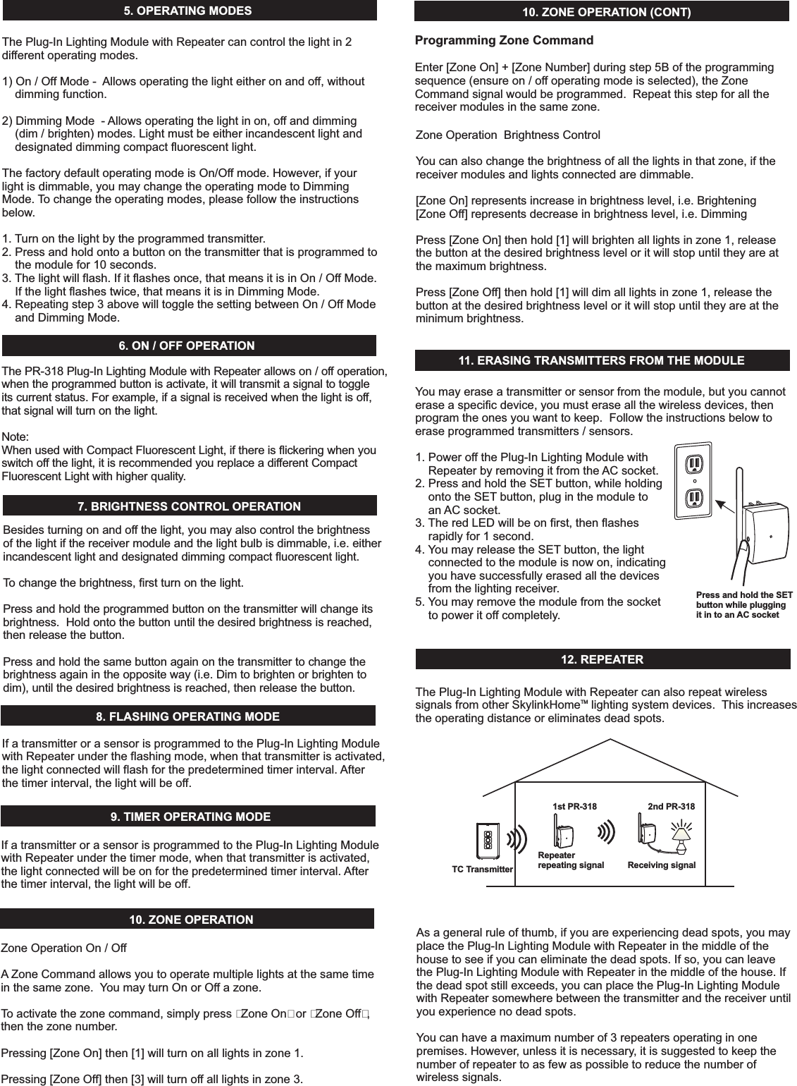 5. OPERATINGMODESThe cancontrolthelightin2differentoperatingmodes.1)On/OffMode- Allowsoperatingthelighteitheronandoff,withoutdimmingfunction.2)DimmingMode- Allowsoperatingthelightinon,offanddimming(dim/brighten)modes.Lightmustbeeitherincandescentlightanddesignateddimmingcompactfluorescentlight.ThefactorydefaultoperatingmodeisOn/Offmode.However,ifyourlightisdimmable,youmaychangetheoperatingmodetoDimmingMode. Tochangetheoperatingmodes,pleasefollowtheinstructionsbelow.1. Turnonthelightbytheprogrammedtransmitter.2.Pressandholdontoabuttononthetransmitterthatisprogrammedtothemodulefor10seconds.3. Thelightwillflash.Ifitflashesonce,thatmeansitisinOn/OffMode.Ifthelightflashestwice,thatmeansitisinDimmingMode.4.Repeatingstep3abovewilltogglethesettingbetweenOn/OffModeandDimmingMode.Plug-InLightingModulewithRepeater6.ON/OFFOPERATIONThe PR-318 allows on / off operation,when the programmed button is activate, it will transmit a signal to toggleits current status. For example, if a signal is received when the light is off,that signal will turn on the light.Plug-In Lighting Module with RepeaterNote:When used with Compact Fluorescent Light, if there is flickering when youswitch off the light, it is recommended you replace a different CompactFluorescent Light with higher quality.7.BRIGHTNESSCONTROL OPERATION8.FLASHINGOPERATINGMODEBesidesturningonandoffthelight,youmayalsocontrolthebrightnessofthelightifthereceivermoduleandthelightbulbisdimmable,i.e.eitherincandescentlightanddesignateddimmingcompactfluorescentlight.Tochangethebrightness,firstturnonthelight.Pressandholdtheprogrammedbuttononthetransmitterwillchangeitsbrightness.Holdontothebuttonuntilthedesiredbrightnessisreached,thenreleasethebutton.Pressandholdthesamebuttonagainonthetransmittertochangethebrightnessagainintheoppositeway(i.e.Dimtobrightenorbrightentodim),untilthedesiredbrightnessisreached,thenreleasethebutton.10.ZONEOPERATION10.ZONEOPERATION(CONT)ZoneOperationOn/OffA ZoneCommandallowsyoutooperatemultiplelightsatthesametimeinthesamezone. YoumayturnOnorOffazone.Toactivatethezonecommand,simplypress&ldquo;ZoneOn&rdquo;or&ldquo;ZoneOff&rdquo;,thenthezonenumber.Pressing[ZoneOn]then[1]willturnonalllightsinzone1.Pressing[ZoneOff]then[3]willturnoffalllightsinzone3.ZoneOperationBrightnessControlYoucanalsochangethebrightnessofallthelightsinthatzone,ifthereceivermodulesandlightsconnectedaredimmable.[ZoneOn]representsincreaseinbrightnesslevel,i.e.Brightening[ZoneOff]representsdecreaseinbrightnesslevel,i.e.DimmingPress[ZoneOn]thenhold[1]willbrightenalllightsinzone1,releasethebuttonatthedesiredbrightnessleveloritwillstopuntiltheyareatthemaximumbrightness.Press[ZoneOff]thenhold[1]willdimalllightsinzone1,releasethebuttonatthedesiredbrightnessleveloritwillstopuntiltheyareattheminimumbrightness.11. ERASINGTRANSMITTERSFROMTHEMODULE12.REPEATERYoumayeraseatransmitterorsensorfromthemodule,butyoucannoteraseaspecificdevice,youmusteraseallthewirelessdevices,thenprogramtheonesyouwanttokeep.Followtheinstructionsbelowtoeraseprogrammedtransmitters/sensors.1.PoweroffthePlug-InLightingModulewithRepeaterbyremovingitfromthe ACsocket.2.PressandholdtheSET button,whileholdingontotheSET button,pluginthemoduletoan ACsocket.3. TheredLEDwillbeonfirst,thenflashesrapidlyfor1second.4. YoumayreleasetheSET button,thelightconnectedtothemoduleisnowon,indicatingyouhavesuccessfullyerasedallthedevicesfromthelightingreceiver.5. Youmayremovethemodulefromthesockettopoweritoffcompletely.Press and hold the SETbutton while pluggingit in to an AC socketThePlug-InLightingModulewithRepeatercanalsorepeatwirelesssignalsfromotherSkylink lightingsystemdevices. Thisincreasestheoperatingdistanceoreliminatesdeadspots.HomeTMAsageneralruleofthumb,ifyouareexperiencingdeadspots,youmayplacethePlug-InLightingModulewithRepeaterinthemiddleofthehousetoseeifyoucaneliminatethedeadspots.Ifso,youcanleavethePlug-InLightingModulewithRepeaterinthemiddleofthehouse.Ifthedeadspotstillexceeds,youcanplacethePlug-InLightingModulewithRepeatersomewherebetweenthetransmitterandthereceiveruntilyouexperiencenodeadspots.Youcanhaveamaximumnumberof3repeatersoperatinginonepremises.However,unlessitisnecessary,itissuggestedtokeepthenumberofrepeatertoasfewaspossibletoreducethenumberofwirelesssignals.IfatransmitterorasensorisprogrammedtothePlug-InLightingModulewithRepeaterundertheflashingmode,whenthattransmitterisactivated,thelightconnectedwillflashforthepredeterminedtimerinterval. Afterthetimerinterval,thelightwillbeoff.9.TIMEROPERATINGMODEIfatransmitterorasensorisprogrammedtothePlug-InLightingModulewithRepeaterunderthetimermode,whenthattransmitterisactivated,thelightconnectedwillbeonforthepredeterminedtimerinterval. Afterthetimerinterval,thelightwillbeoff.TC TransmitterRepeaterrepeating signal1st PR-318 2nd PR-318Receiving signalProgrammingZoneCommandEnter[ZoneOn]+[ZoneNumber]duringstep5Boftheprogrammingsequence(ensureon/offoperatingmodeisselected),theZoneCommandsignalwouldbeprogrammed.Repeatthisstepforallthereceivermodulesinthesamezone.