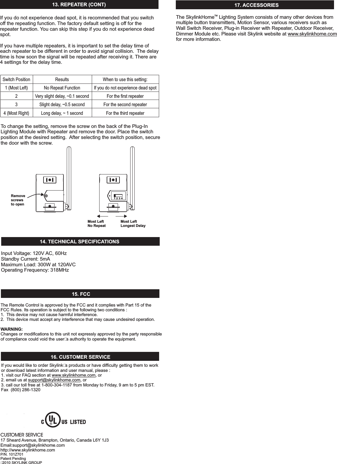 13.REPEATER(CONT)SwitchPosition1(MostLeft)4(MostRight)23ResultsNoRepeatFunctionVeryslightdelay,~0.1secondSlightdelay,~0.5secondLongdelay,~1secondWhentousethissetting:IfyoudonotexperiencedeadspotForthefirstrepeaterForthesecondrepeaterForthethirdrepeaterTochangethesetting,removethescrewonthebackofthePlug-InLightingModulewithRepeaterandremovethedoor.Placetheswitchpositionatthedesiredsetting. Afterselectingtheswitchposition,securethedoorwiththescrew.InputVoltage:120V AC,60HzStandbyCurrent:5mAMaximumLoad:300Wat120AVCOperatingFrequency:318MHz14. TECHNICAL SPECIFICATIONS15.FCCTheRemoteControlisapprovedbytheFCCanditcomplieswithPart15oftheFCCRules.Itsoperationissubjecttothefollowingtwoconditions:1. Thisdevicemaynotcauseharmfulinterference.2. Thisdevicemustacceptanyinterferencethatmaycauseundesiredoperation.Changesormodificationstothisunitnotexpresslyapprovedbythepartyresponsibleofcompliancecouldvoidtheuser&rsquo;sauthoritytooperatetheequipment.WARNING:16.CUSTOMERSERVICEIfyouwouldliketoorderSkylink&rsquo;sproductsorhavedifficultygettingthemtoworkordownloadlatestinformationandusermanual,please:1.visitourFAQsectionat ,or2.emailusat ,or3.callourtollfreeat1-800-304-1187fromMondaytoFriday,9amto5pmEST.Fax(800)286-1320www.skylinkhome.comsupport@skylinkhome.com17. ACCESSORIESCUSTOMERSERVICE17Sheard Avenue,Brampton,Ontario,CanadaL6Y 1J3Email:support@skylinkhome.comhttp://www.skylinkhome.comP/N.101Z701PatentPending&copy;2010SKYLINKGROUPRemovescrewsto openMost LeftNo Repeat1234TheSkylink LightingSystemconsistsofmanyotherdevicesfrommultiplebuttontransmitters,MotionSensor,variousreceiverssuchasWallSwitchReceiver,Plug-inReceiverwithRepeater,OutdoorReceiver,DimmerModuleetc.PleasevisitSkylinkwebsiteatformoreinformation.www.skylinkhome.comHomeTMMost LeftLongest DelayIfyoudonotexperiencedeadspot,itisrecommendedthatyouswitchofftherepeatingfunction. Thefactorydefaultsettingisofffortherepeaterfunction. Youcanskipthisstepifyoudonotexperiencedeadspot.Ifyouhavemultiplerepeaters,itisimportanttosetthedelaytimeofeachrepeatertobedifferentinordertoavoidsignalcollision. Thedelaytimeishowsoonthesignalwillberepeatedafterreceivingit. Thereare4settingsforthedelaytime.