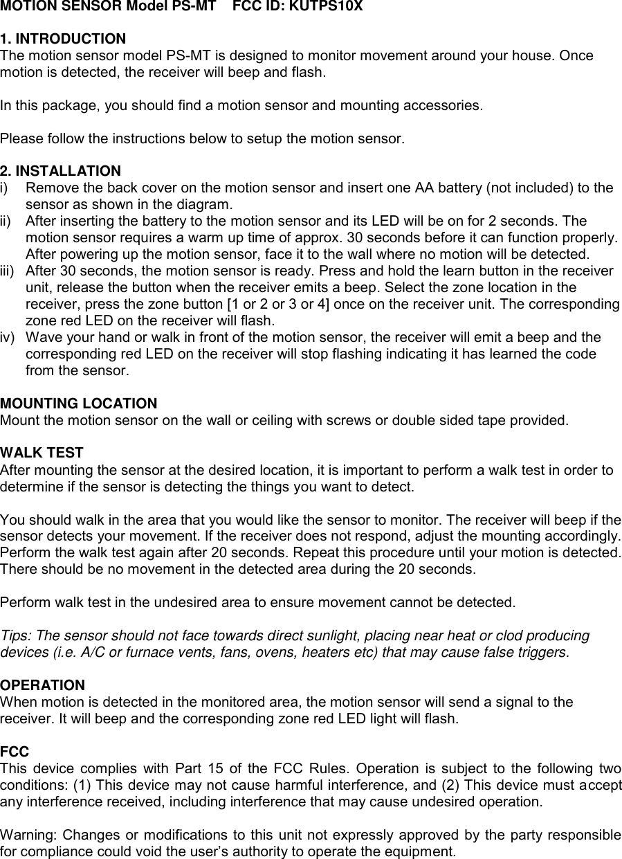 MOTION SENSOR Model PS-MT    FCC ID: KUTPS10X 1. INTRODUCTION The motion sensor model PS-MT is designed to monitor movement around your house. Once motion is detected, the receiver will beep and flash.  In this package, you should find a motion sensor and mounting accessories.  Please follow the instructions below to setup the motion sensor.  2. INSTALLATION i)  Remove the back cover on the motion sensor and insert one AA battery (not included) to the sensor as shown in the diagram. ii)  After inserting the battery to the motion sensor and its LED will be on for 2 seconds. The motion sensor requires a warm up time of approx. 30 seconds before it can function properly. After powering up the motion sensor, face it to the wall where no motion will be detected.  iii)  After 30 seconds, the motion sensor is ready. Press and hold the learn button in the receiver unit, release the button when the receiver emits a beep. Select the zone location in the receiver, press the zone button [1 or 2 or 3 or 4] once on the receiver unit. The corresponding zone red LED on the receiver will flash. iv)  Wave your hand or walk in front of the motion sensor, the receiver will emit a beep and the corresponding red LED on the receiver will stop flashing indicating it has learned the code from the sensor.    MOUNTING LOCATION Mount the motion sensor on the wall or ceiling with screws or double sided tape provided.   WALK TEST After mounting the sensor at the desired location, it is important to perform a walk test in order to determine if the sensor is detecting the things you want to detect.  You should walk in the area that you would like the sensor to monitor. The receiver will beep if the sensor detects your movement. If the receiver does not respond, adjust the mounting accordingly. Perform the walk test again after 20 seconds. Repeat this procedure until your motion is detected. There should be no movement in the detected area during the 20 seconds.  Perform walk test in the undesired area to ensure movement cannot be detected.  Tips: The sensor should not face towards direct sunlight, placing near heat or clod producing devices (i.e. A/C or furnace vents, fans, ovens, heaters etc) that may cause false triggers.  OPERATION When motion is detected in the monitored area, the motion sensor will send a signal to the receiver. It will beep and the corresponding zone red LED light will flash.  FCC This device complies with  Part 15 of the FCC Rules. Operation is subject to the following two conditions: (1) This device may not cause harmful interference, and (2) This device must accept any interference received, including interference that may cause undesired operation.  Warning: Changes or modifications to this unit not expressly approved by the party responsible for compliance could void the user’s authority to operate the equipment.     