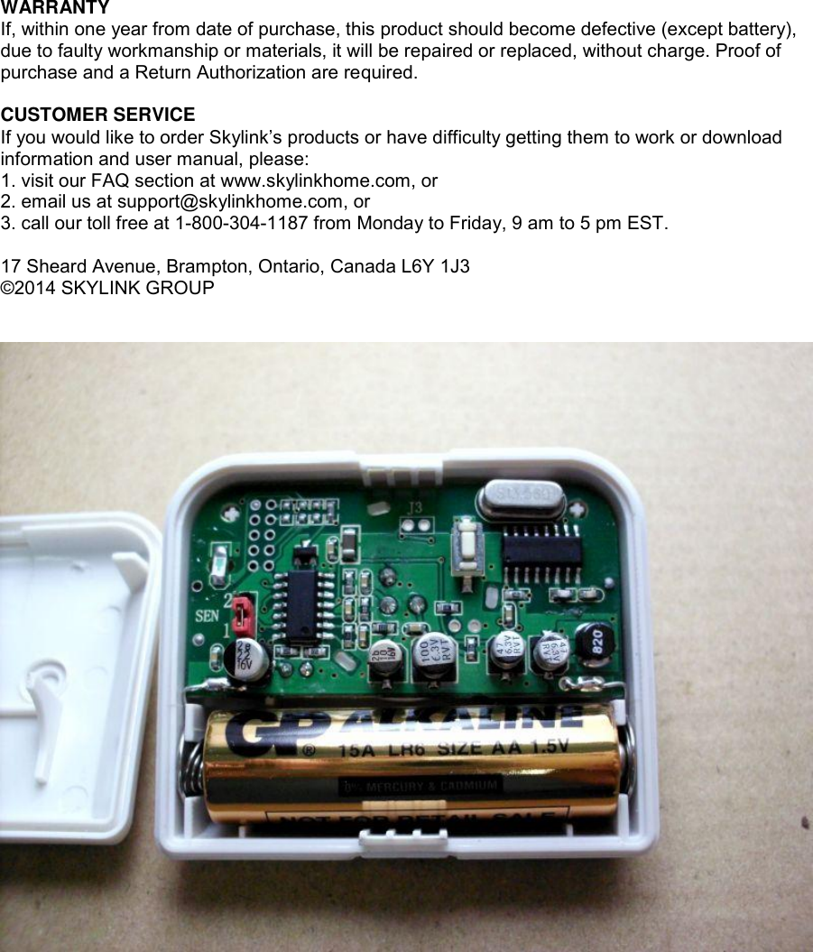 WARRANTY If, within one year from date of purchase, this product should become defective (except battery), due to faulty workmanship or materials, it will be repaired or replaced, without charge. Proof of purchase and a Return Authorization are required.  CUSTOMER SERVICE If you would like to order Skylink’s products or have difficulty getting them to work or download information and user manual, please: 1. visit our FAQ section at www.skylinkhome.com, or 2. email us at support@skylinkhome.com, or 3. call our toll free at 1-800-304-1187 from Monday to Friday, 9 am to 5 pm EST.  17 Sheard Avenue, Brampton, Ontario, Canada L6Y 1J3 ©2014 SKYLINK GROUP    