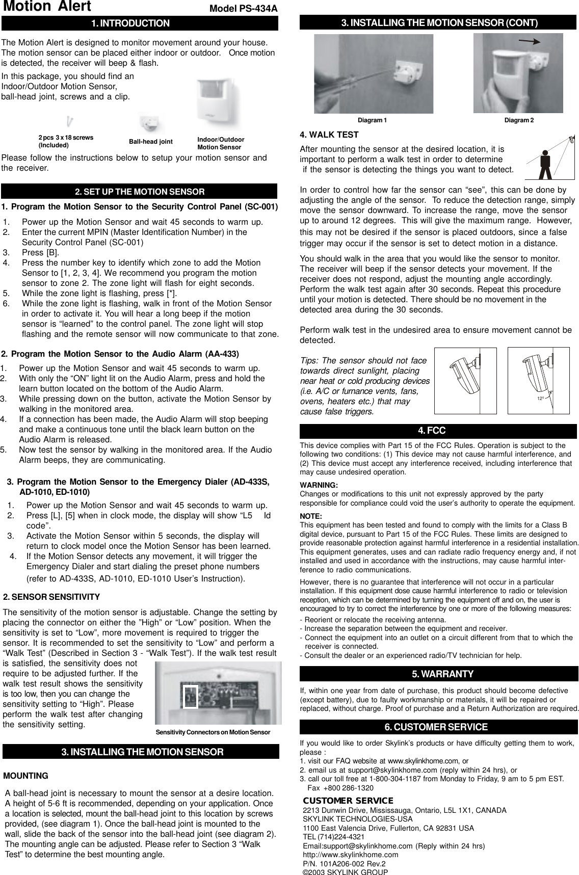 1. Power up the Motion Sensor and wait 45 seconds to warm up.2. Enter the current MPIN (Master Identification Number) in theSecurity Control Panel (SC-001)3. Press [B].4. Press the number key to identify which zone to add the MotionSensor to [1, 2, 3, 4]. We recommend you program the motionsensor to zone 2. The zone light will flash for eight seconds.5. While the zone light is flashing, press [*].6. While the zone light is flashing, walk in front of the Motion Sensorin order to activate it. You will hear a long beep if the motionsensor is “learned” to the control panel. The zone light will stopflashing and the remote sensor will now communicate to that zone.2. SET UP THE MOTION SENSOR1. INTRODUCTIONMotion Alert Model PS-434AThe Motion Alert is designed to monitor movement around your house.The motion sensor can be placed either indoor or outdoor.   Once motionis detected, the receiver will beep &amp; flash.In this package, you should find anIndoor/Outdoor Motion Sensor,ball-head joint, screws and a clip.Please follow the instructions below to setup your motion sensor andthe receiver.2 pcs  3 x 18 screws(Included) Indoor/OutdoorMotion SensorBall-head jointThe sensitivity of the motion sensor is adjustable. Change the setting byplacing the connector on either the ”High” or “Low” position. When thesensitivity is set to “Low”, more movement is required to trigger thesensor. It is recommended to set the sensitivity to “Low” and perform a“Walk Test” (Described in Section 3 - “Walk Test”). If the walk test resultis satisfied, the sensitivity does notrequire to be adjusted further. If thewalk test result shows the sensitivityis too low, then you can change thesensitivity setting to “High”. Pleaseperform the walk test after changingthe sensitivity setting.2. SENSOR SENSITIVITYSensitivity Connectors on Motion SensorA ball-head joint is necessary to mount the sensor at a desire location.A height of 5-6 ft is recommended, depending on your application. Oncea location is selected, mount the ball-head joint to this location by screwsprovided, (see diagram 1). Once the ball-head joint is mounted to thewall, slide the back of the sensor into the ball-head joint (see diagram 2).The mounting angle can be adjusted. Please refer to Section 3 “WalkTest” to determine the best mounting angle.MOUNTINGAfter mounting the sensor at the desired location, it isimportant to perform a walk test in order to determine if the sensor is detecting the things you want to detect.In order to control how far the sensor can “see”, this can be done byadjusting the angle of the sensor.  To reduce the detection range, simplymove the sensor downward. To increase the range, move the sensorup to around 12 degrees.  This will give the maximum range.  However,this may not be desired if the sensor is placed outdoors, since a falsetrigger may occur if the sensor is set to detect motion in a distance.4. WALK TEST1. Program the Motion Sensor to the Security Control Panel (SC-001)1. Power up the Motion Sensor and wait 45 seconds to warm up.2. With only the “ON” light lit on the Audio Alarm, press and hold thelearn button located on the bottom of the Audio Alarm.3. While pressing down on the button, activate the Motion Sensor bywalking in the monitored area.4. If a connection has been made, the Audio Alarm will stop beepingand make a continuous tone until the black learn button on theAudio Alarm is released.5. Now test the sensor by walking in the monitored area. If the AudioAlarm beeps, they are communicating.2. Program the Motion Sensor to the Audio Alarm (AA-433)1. Power up the Motion Sensor and wait 45 seconds to warm up.2. Press [L], [5] when in clock mode, the display will show “L5    Idcode”.3. Activate the Motion Sensor within 5 seconds, the display willreturn to clock model once the Motion Sensor has been learned.         4. If the Motion Sensor detects any movement, it will trigger theEmergency Dialer and start dialing the preset phone numbers(refer to AD-433S, AD-1010, ED-1010 User’s Instruction).3. Program the Motion Sensor to the Emergency Dialer (AD-433S,      AD-1010, ED-1010)3. INSTALLING THE MOTION SENSORYou should walk in the area that you would like the sensor to monitor.The receiver will beep if the sensor detects your movement. If thereceiver does not respond, adjust the mounting angle accordingly.Perform the walk test again after 30 seconds. Repeat this procedureuntil your motion is detected. There should be no movement in thedetected area during the 30 seconds.Perform walk test in the undesired area to ensure movement cannot bedetected.Tips: The sensor should not facetowards direct sunlight, placingnear heat or cold producing devices(i.e. A/C or furnance vents, fans,ovens, heaters etc.) that maycause false triggers.12º4. FCCIf, within one year from date of purchase, this product should become defective(except battery), due to faulty workmanship or materials, it will be repaired orreplaced, without charge. Proof of purchase and a Return Authorization are required.5. WARRANTY6. CUSTOMER SERVICECUSTOMER SERVICE2213 Dunwin Drive, Mississauga, Ontario, L5L 1X1, CANADASKYLINK TECHNOLOGIES-USA1100 East Valencia Drive, Fullerton, CA 92831 USATEL (714)224-4321Email:support@skylinkhome.com (Reply within 24 hrs)http://www.skylinkhome.comP/N. 101A206-002 Rev.2©2003 SKYLINK GROUPIf you would like to order Skylink’s products or have difficulty getting them to work,please :1. visit our FAQ website at www.skylinkhome.com, or2. email us at support@skylinkhome.com (reply within 24 hrs), or3. call our toll free at 1-800-304-1187 from Monday to Friday, 9 am to 5 pm EST.Fax  +800 286-1320Diagram 1 Diagram 23. INSTALLING THE MOTION SENSOR (CONT)This device complies with Part 15 of the FCC Rules. Operation is subject to thefollowing two conditions: (1) This device may not cause harmful interference, and(2) This device must accept any interference received, including interference thatmay cause undesired operation.WARNING:Changes or modifications to this unit not expressly approved by the partyresponsible for compliance could void the user’s authority to operate the equipment.NOTE:This equipment has been tested and found to comply with the limits for a Class Bdigital device, pursuant to Part 15 of the FCC Rules. These limits are designed toprovide reasonable protection against harmful interference in a residential installation.This equipment generates, uses and can radiate radio frequency energy and, if notinstalled and used in accordance with the instructions, may cause harmful inter-ference to radio communications.However, there is no guarantee that interference will not occur in a particularinstallation. If this equipment dose cause harmful interference to radio or televisionreception, which can be determined by turning the equipment off and on, the user isencouraged to try to correct the interference by one or more of the following measures:- Reorient or relocate the receiving antenna.- Increase the separation between the equipment and receiver.- Connect the equipment into an outlet on a circuit different from that to which the  receiver is connected.- Consult the dealer or an experienced radio/TV technician for help.