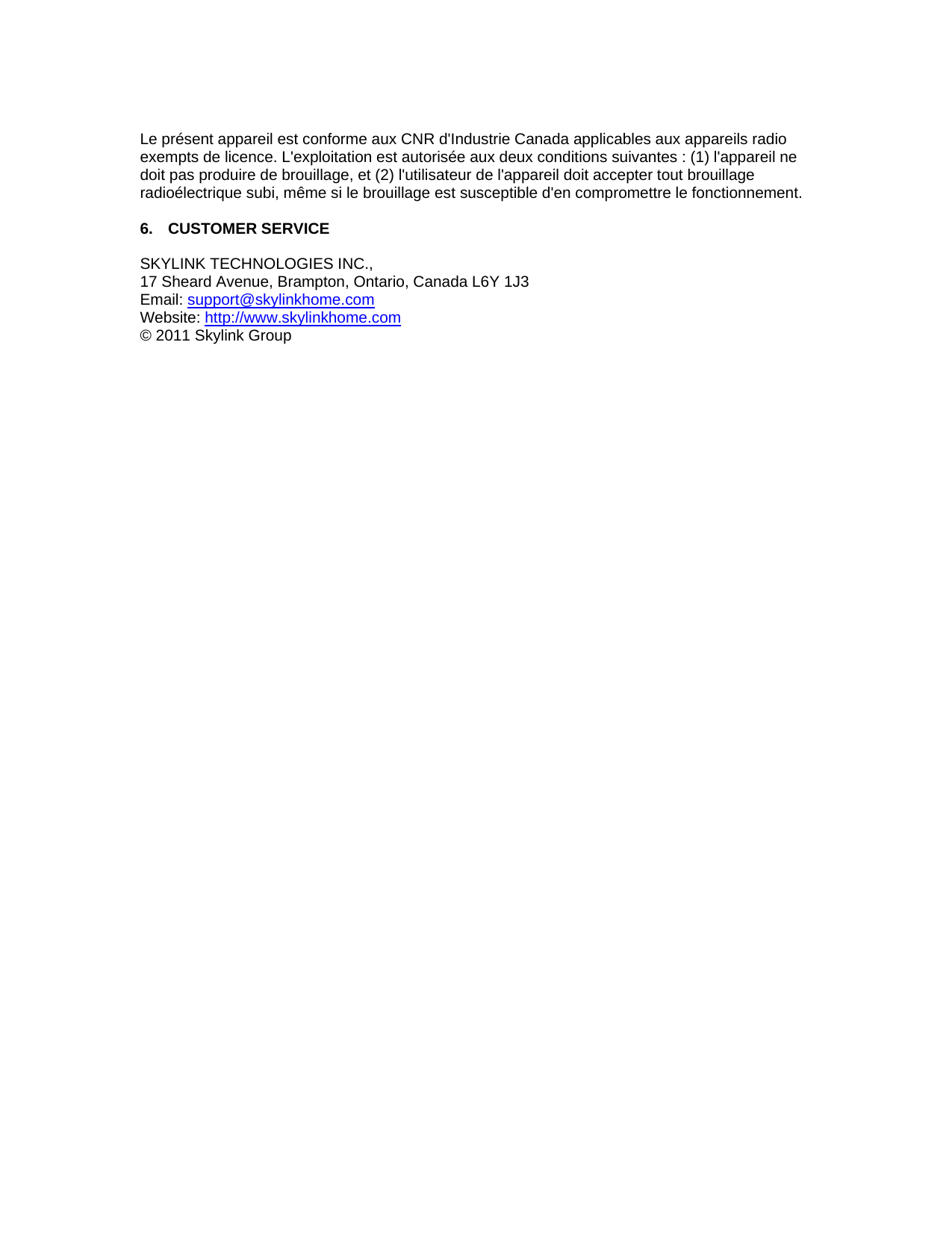  Le pr&eacute;sent appareil est conforme aux CNR d'Industrie Canada applicables aux appareils radio exempts de licence. L'exploitation est autoris&eacute;e aux deux conditions suivantes : (1) l'appareil ne doit pas produire de brouillage, et (2) l'utilisateur de l'appareil doit accepter tout brouillage radio&eacute;lectrique subi, m&ecirc;me si le brouillage est susceptible d'en compromettre le fonctionnement.                          6. CUSTOMER SERVICE  SKYLINK TECHNOLOGIES INC., 17 Sheard Avenue, Brampton, Ontario, Canada L6Y 1J3 Email: support@skylinkhome.comWebsite: http://www.skylinkhome.com&copy; 2011 Skylink Group 
