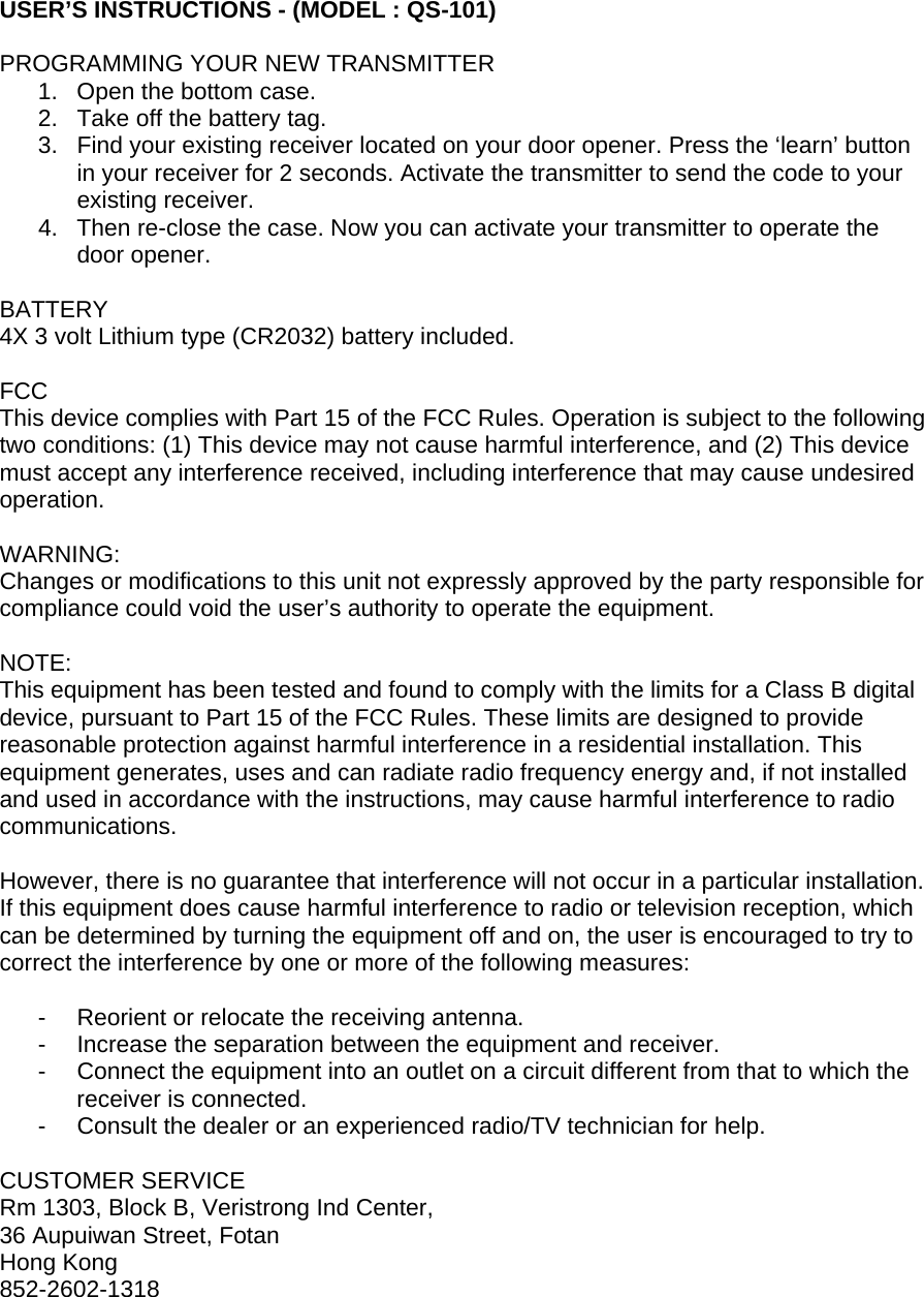 USER’S INSTRUCTIONS - (MODEL : QS-101)  PROGRAMMING YOUR NEW TRANSMITTER 1.  Open the bottom case. 2.  Take off the battery tag. 3.  Find your existing receiver located on your door opener. Press the ‘learn’ button in your receiver for 2 seconds. Activate the transmitter to send the code to your existing receiver.  4.  Then re-close the case. Now you can activate your transmitter to operate the door opener.  BATTERY 4X 3 volt Lithium type (CR2032) battery included.  FCC This device complies with Part 15 of the FCC Rules. Operation is subject to the following two conditions: (1) This device may not cause harmful interference, and (2) This device must accept any interference received, including interference that may cause undesired operation.  WARNING: Changes or modifications to this unit not expressly approved by the party responsible for compliance could void the user’s authority to operate the equipment.  NOTE: This equipment has been tested and found to comply with the limits for a Class B digital device, pursuant to Part 15 of the FCC Rules. These limits are designed to provide reasonable protection against harmful interference in a residential installation. This equipment generates, uses and can radiate radio frequency energy and, if not installed and used in accordance with the instructions, may cause harmful interference to radio communications.  However, there is no guarantee that interference will not occur in a particular installation. If this equipment does cause harmful interference to radio or television reception, which can be determined by turning the equipment off and on, the user is encouraged to try to correct the interference by one or more of the following measures:  -  Reorient or relocate the receiving antenna. -  Increase the separation between the equipment and receiver. -  Connect the equipment into an outlet on a circuit different from that to which the receiver is connected. -  Consult the dealer or an experienced radio/TV technician for help.  CUSTOMER SERVICE Rm 1303, Block B, Veristrong Ind Center, 36 Aupuiwan Street, Fotan Hong Kong 852-2602-1318  