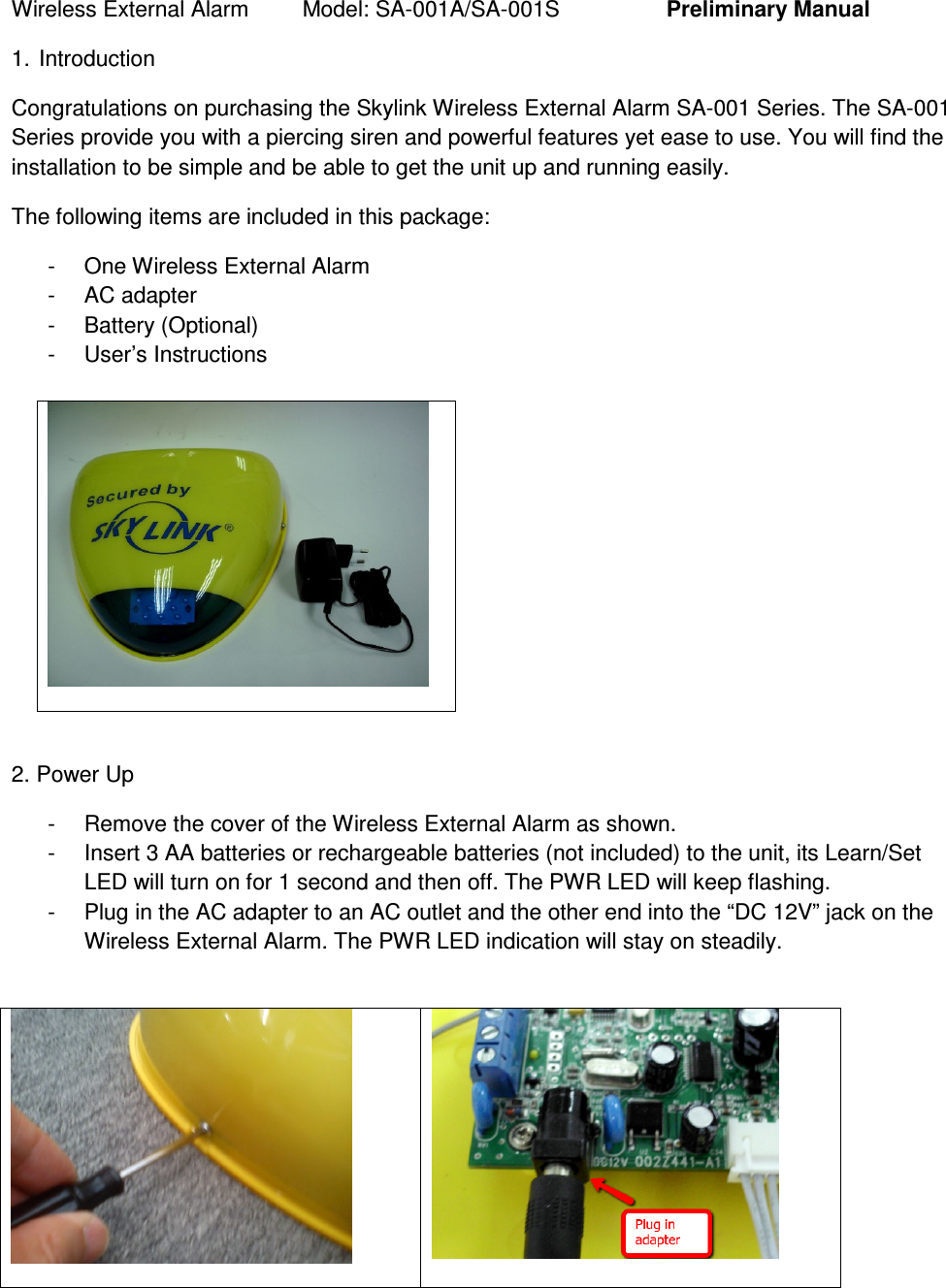 Wireless External Alarm  Model: SA-001A/SA-001S    Preliminary Manual 1. Introduction Congratulations on purchasing the Skylink Wireless External Alarm SA-001 Series. The SA-001 Series provide you with a piercing siren and powerful features yet ease to use. You will find the installation to be simple and be able to get the unit up and running easily.   The following items are included in this package: -  One Wireless External Alarm -  AC adapter -  Battery (Optional) -  User’s Instructions    2. Power Up -  Remove the cover of the Wireless External Alarm as shown. -  Insert 3 AA batteries or rechargeable batteries (not included) to the unit, its Learn/Set LED will turn on for 1 second and then off. The PWR LED will keep flashing.  -  Plug in the AC adapter to an AC outlet and the other end into the “DC 12V” jack on the Wireless External Alarm. The PWR LED indication will stay on steadily.     