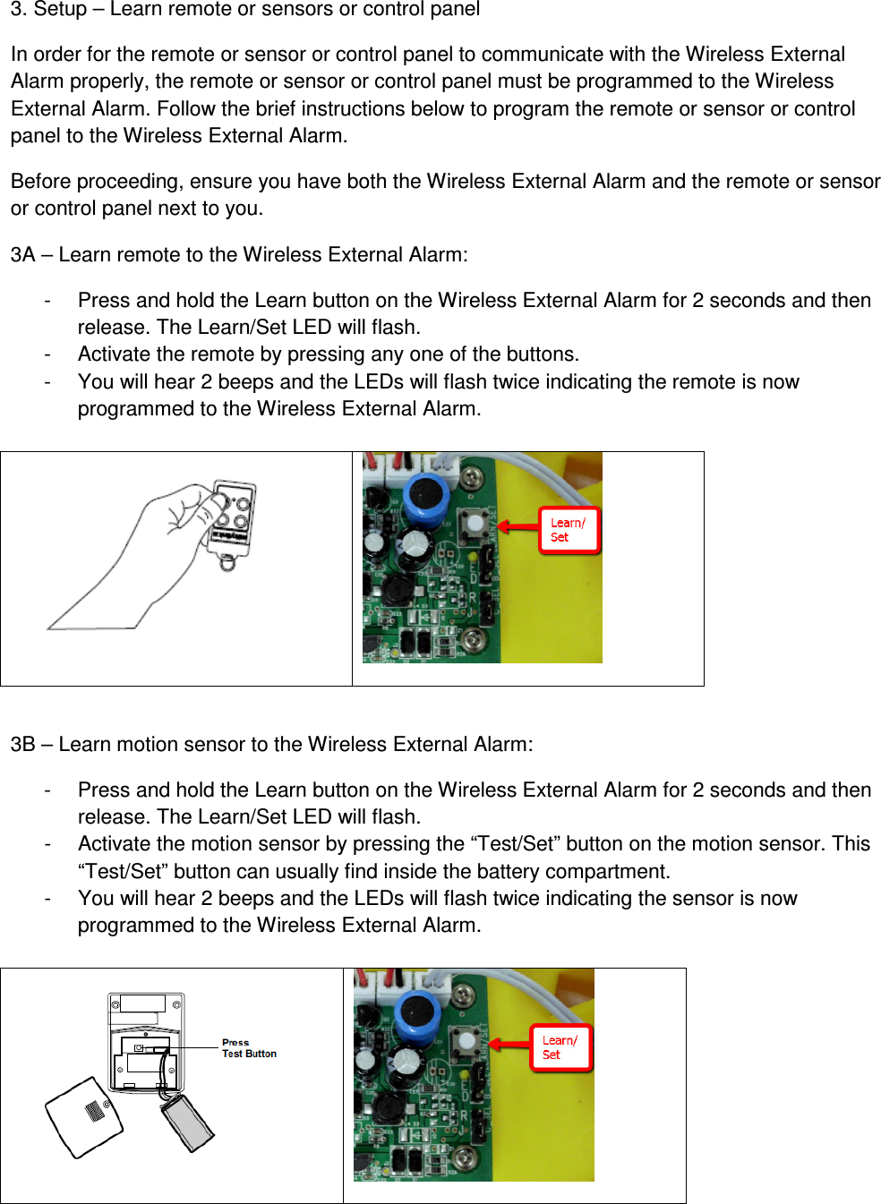 3. Setup – Learn remote or sensors or control panel In order for the remote or sensor or control panel to communicate with the Wireless External Alarm properly, the remote or sensor or control panel must be programmed to the Wireless External Alarm. Follow the brief instructions below to program the remote or sensor or control panel to the Wireless External Alarm. Before proceeding, ensure you have both the Wireless External Alarm and the remote or sensor or control panel next to you. 3A – Learn remote to the Wireless External Alarm: -  Press and hold the Learn button on the Wireless External Alarm for 2 seconds and then release. The Learn/Set LED will flash. -  Activate the remote by pressing any one of the buttons. -  You will hear 2 beeps and the LEDs will flash twice indicating the remote is now programmed to the Wireless External Alarm.     3B – Learn motion sensor to the Wireless External Alarm: -  Press and hold the Learn button on the Wireless External Alarm for 2 seconds and then release. The Learn/Set LED will flash. -  Activate the motion sensor by pressing the “Test/Set” button on the motion sensor. This “Test/Set” button can usually find inside the battery compartment. -  You will hear 2 beeps and the LEDs will flash twice indicating the sensor is now programmed to the Wireless External Alarm.    