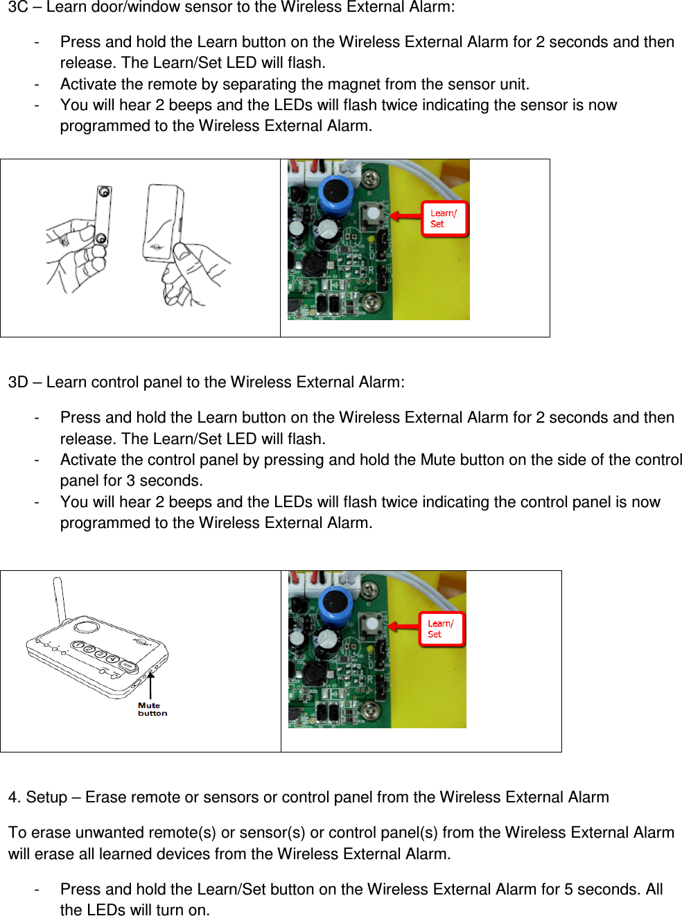 3C – Learn door/window sensor to the Wireless External Alarm: -  Press and hold the Learn button on the Wireless External Alarm for 2 seconds and then release. The Learn/Set LED will flash. -  Activate the remote by separating the magnet from the sensor unit. -  You will hear 2 beeps and the LEDs will flash twice indicating the sensor is now programmed to the Wireless External Alarm.     3D – Learn control panel to the Wireless External Alarm: -  Press and hold the Learn button on the Wireless External Alarm for 2 seconds and then release. The Learn/Set LED will flash. -  Activate the control panel by pressing and hold the Mute button on the side of the control panel for 3 seconds. -  You will hear 2 beeps and the LEDs will flash twice indicating the control panel is now programmed to the Wireless External Alarm.     4. Setup – Erase remote or sensors or control panel from the Wireless External Alarm To erase unwanted remote(s) or sensor(s) or control panel(s) from the Wireless External Alarm will erase all learned devices from the Wireless External Alarm. -  Press and hold the Learn/Set button on the Wireless External Alarm for 5 seconds. All the LEDs will turn on.   