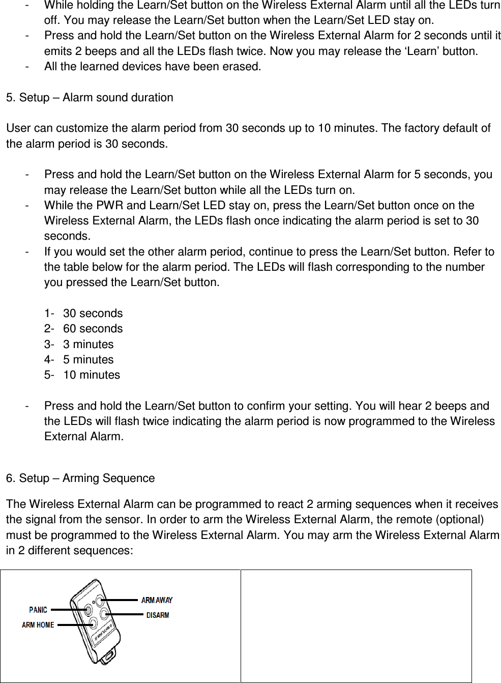 -  While holding the Learn/Set button on the Wireless External Alarm until all the LEDs turn off. You may release the Learn/Set button when the Learn/Set LED stay on.  -  Press and hold the Learn/Set button on the Wireless External Alarm for 2 seconds until it emits 2 beeps and all the LEDs flash twice. Now you may release the ‘Learn’ button. -  All the learned devices have been erased.    5. Setup – Alarm sound duration  User can customize the alarm period from 30 seconds up to 10 minutes. The factory default of the alarm period is 30 seconds.   -  Press and hold the Learn/Set button on the Wireless External Alarm for 5 seconds, you may release the Learn/Set button while all the LEDs turn on.  -  While the PWR and Learn/Set LED stay on, press the Learn/Set button once on the Wireless External Alarm, the LEDs flash once indicating the alarm period is set to 30 seconds. -  If you would set the other alarm period, continue to press the Learn/Set button. Refer to the table below for the alarm period. The LEDs will flash corresponding to the number you pressed the Learn/Set button.  1-  30 seconds 2-  60 seconds 3-  3 minutes 4-  5 minutes 5-  10 minutes  -  Press and hold the Learn/Set button to confirm your setting. You will hear 2 beeps and the LEDs will flash twice indicating the alarm period is now programmed to the Wireless External Alarm.  6. Setup – Arming Sequence The Wireless External Alarm can be programmed to react 2 arming sequences when it receives the signal from the sensor. In order to arm the Wireless External Alarm, the remote (optional) must be programmed to the Wireless External Alarm. You may arm the Wireless External Alarm in 2 different sequences:   