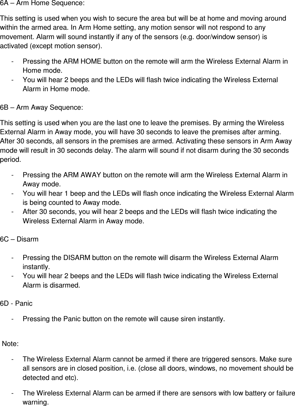 6A – Arm Home Sequence: This setting is used when you wish to secure the area but will be at home and moving around within the armed area. In Arm Home setting, any motion sensor will not respond to any movement. Alarm will sound instantly if any of the sensors (e.g. door/window sensor) is activated (except motion sensor). -  Pressing the ARM HOME button on the remote will arm the Wireless External Alarm in Home mode. -  You will hear 2 beeps and the LEDs will flash twice indicating the Wireless External Alarm in Home mode.  6B – Arm Away Sequence: This setting is used when you are the last one to leave the premises. By arming the Wireless External Alarm in Away mode, you will have 30 seconds to leave the premises after arming. After 30 seconds, all sensors in the premises are armed. Activating these sensors in Arm Away mode will result in 30 seconds delay. The alarm will sound if not disarm during the 30 seconds period. -  Pressing the ARM AWAY button on the remote will arm the Wireless External Alarm in Away mode. -  You will hear 1 beep and the LEDs will flash once indicating the Wireless External Alarm is being counted to Away mode. -  After 30 seconds, you will hear 2 beeps and the LEDs will flash twice indicating the Wireless External Alarm in Away mode.  6C – Disarm  -  Pressing the DISARM button on the remote will disarm the Wireless External Alarm instantly. -  You will hear 2 beeps and the LEDs will flash twice indicating the Wireless External Alarm is disarmed.  6D - Panic -  Pressing the Panic button on the remote will cause siren instantly.   Note: -  The Wireless External Alarm cannot be armed if there are triggered sensors. Make sure all sensors are in closed position, i.e. (close all doors, windows, no movement should be detected and etc). -  The Wireless External Alarm can be armed if there are sensors with low battery or failure warning. 