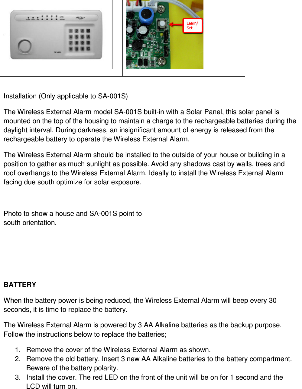    Installation (Only applicable to SA-001S) The Wireless External Alarm model SA-001S built-in with a Solar Panel, this solar panel is mounted on the top of the housing to maintain a charge to the rechargeable batteries during the daylight interval. During darkness, an insignificant amount of energy is released from the rechargeable battery to operate the Wireless External Alarm. The Wireless External Alarm should be installed to the outside of your house or building in a position to gather as much sunlight as possible. Avoid any shadows cast by walls, trees and roof overhangs to the Wireless External Alarm. Ideally to install the Wireless External Alarm facing due south optimize for solar exposure.   Photo to show a house and SA-001S point to south orientation.     BATTERY When the battery power is being reduced, the Wireless External Alarm will beep every 30 seconds, it is time to replace the battery.  The Wireless External Alarm is powered by 3 AA Alkaline batteries as the backup purpose. Follow the instructions below to replace the batteries; 1.  Remove the cover of the Wireless External Alarm as shown. 2.  Remove the old battery. Insert 3 new AA Alkaline batteries to the battery compartment. Beware of the battery polarity. 3.  Install the cover. The red LED on the front of the unit will be on for 1 second and the LCD will turn on.   