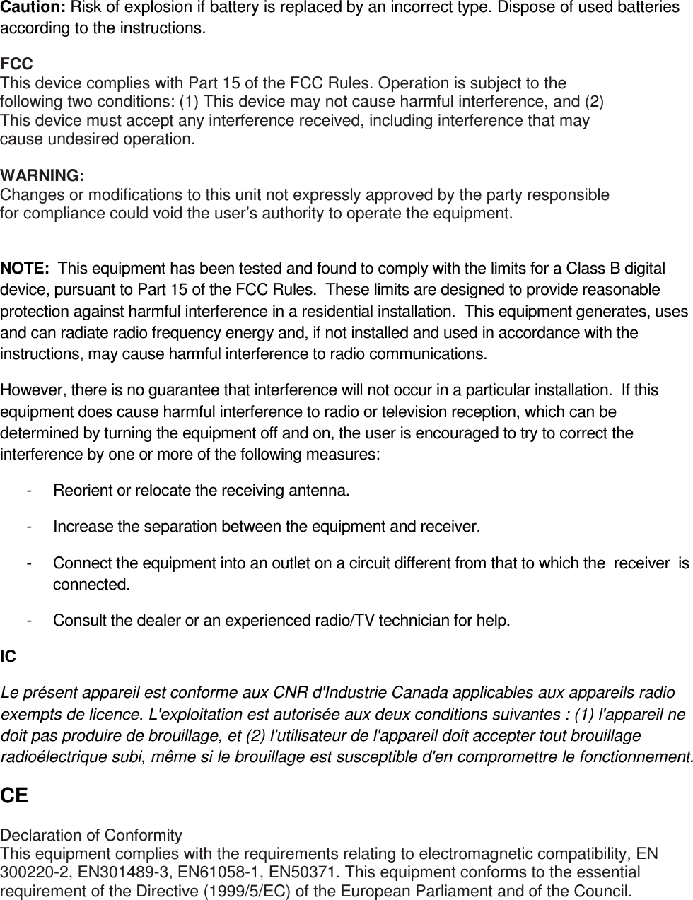  Caution: Risk of explosion if battery is replaced by an incorrect type. Dispose of used batteries according to the instructions. FCC This device complies with Part 15 of the FCC Rules. Operation is subject to the following two conditions: (1) This device may not cause harmful interference, and (2) This device must accept any interference received, including interference that may cause undesired operation.  WARNING: Changes or modifications to this unit not expressly approved by the party responsible for compliance could void the user’s authority to operate the equipment.  NOTE:  This equipment has been tested and found to comply with the limits for a Class B digital device, pursuant to Part 15 of the FCC Rules.  These limits are designed to provide reasonable protection against harmful interference in a residential installation.  This equipment generates, uses and can radiate radio frequency energy and, if not installed and used in accordance with the instructions, may cause harmful interference to radio communications. However, there is no guarantee that interference will not occur in a particular installation.  If this equipment does cause harmful interference to radio or television reception, which can be determined by turning the equipment off and on, the user is encouraged to try to correct the interference by one or more of the following measures: -  Reorient or relocate the receiving antenna. -  Increase the separation between the equipment and receiver. -  Connect the equipment into an outlet on a circuit different from that to which  the  receiver  is connected. -  Consult the dealer or an experienced radio/TV technician for help. IC Le présent appareil est conforme aux CNR d&apos;Industrie Canada applicables aux appareils radio exempts de licence. L&apos;exploitation est autorisée aux deux conditions suivantes : (1) l&apos;appareil ne doit pas produire de brouillage, et (2) l&apos;utilisateur de l&apos;appareil doit accepter tout brouillage radioélectrique subi, même si le brouillage est susceptible d&apos;en compromettre le fonctionnement. CE Declaration of Conformity This equipment complies with the requirements relating to electromagnetic compatibility, EN 300220-2, EN301489-3, EN61058-1, EN50371. This equipment conforms to the essential requirement of the Directive (1999/5/EC) of the European Parliament and of the Council.  