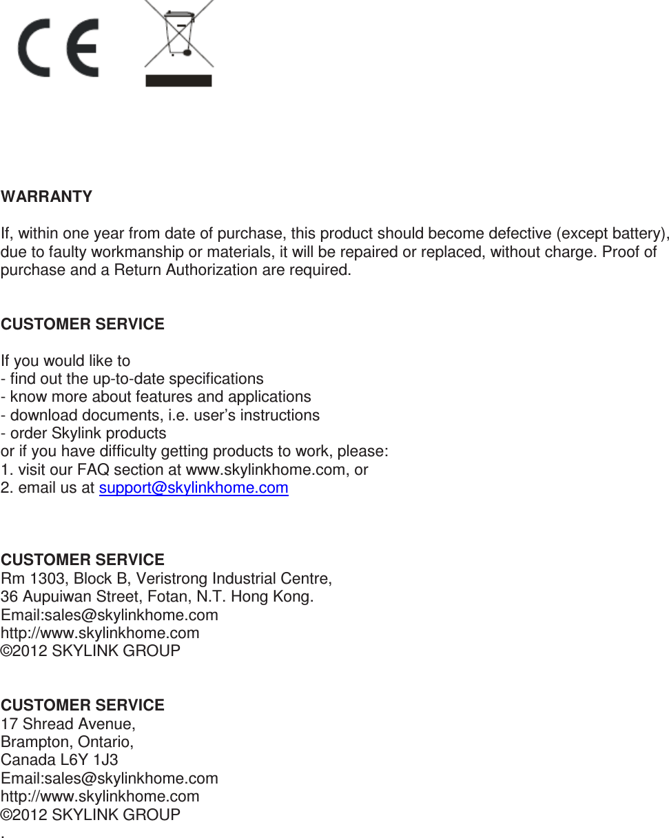       WARRANTY  If, within one year from date of purchase, this product should become defective (except battery), due to faulty workmanship or materials, it will be repaired or replaced, without charge. Proof of purchase and a Return Authorization are required.   CUSTOMER SERVICE  If you would like to  - find out the up-to-date specifications - know more about features and applications - download documents, i.e. user’s instructions - order Skylink products or if you have difficulty getting products to work, please: 1. visit our FAQ section at www.skylinkhome.com, or 2. email us at support@skylinkhome.com     CUSTOMER SERVICE Rm 1303, Block B, Veristrong Industrial Centre, 36 Aupuiwan Street, Fotan, N.T. Hong Kong. Email:sales@skylinkhome.com http://www.skylinkhome.com ©2012 SKYLINK GROUP   CUSTOMER SERVICE 17 Shread Avenue,  Brampton, Ontario, Canada L6Y 1J3 Email:sales@skylinkhome.com http://www.skylinkhome.com ©2012 SKYLINK GROUP .   