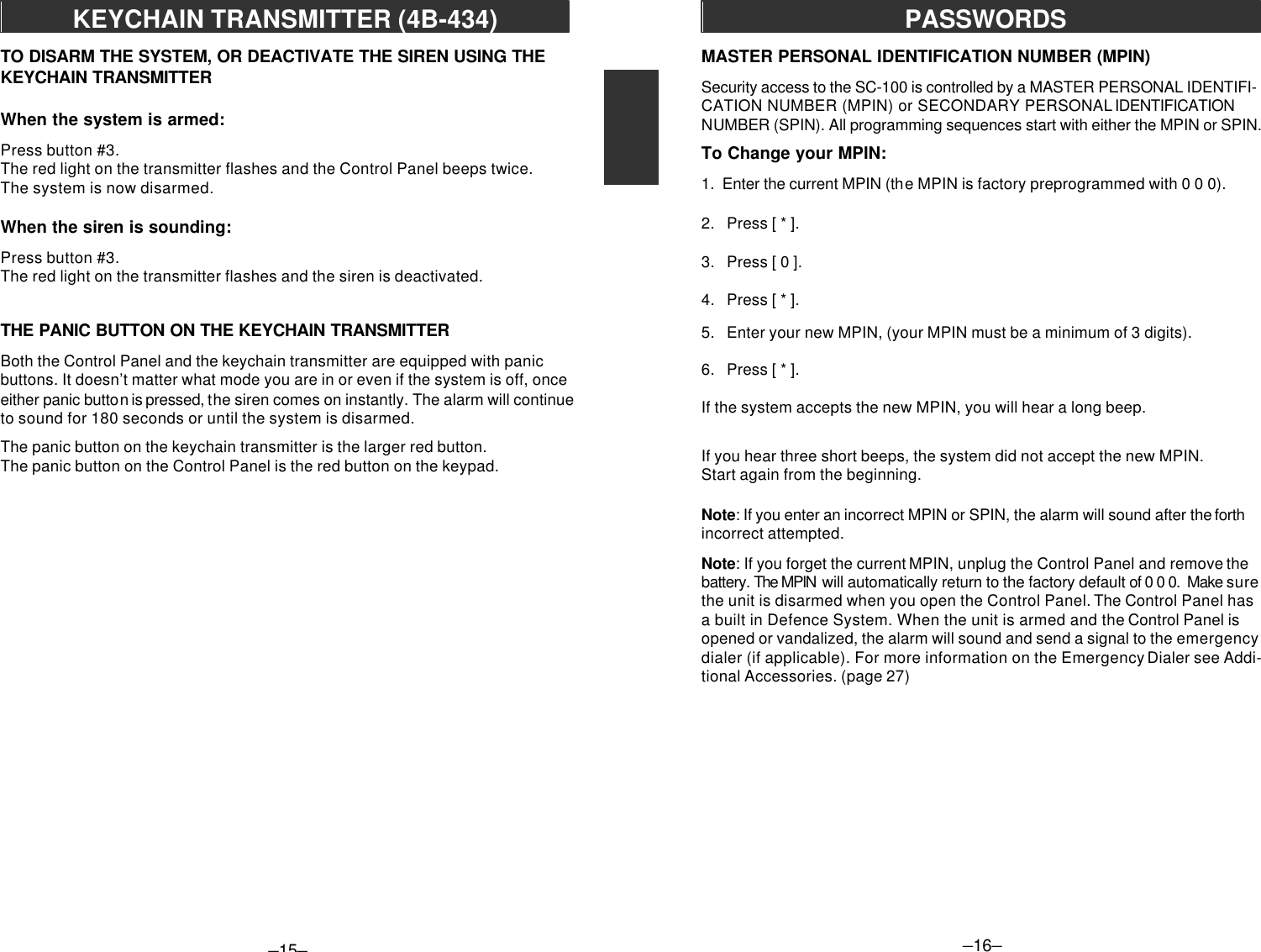 –15–KEYCHAIN TRANSMITTER (4B-434)TO DISARM THE SYSTEM, OR DEACTIVATE THE SIREN USING THEKEYCHAIN TRANSMITTERWhen the system is armed:Press button #3.The red light on the transmitter flashes and the Control Panel beeps twice.The system is now disarmed.When the siren is sounding:Press button #3.The red light on the transmitter flashes and the siren is deactivated.THE PANIC BUTTON ON THE KEYCHAIN TRANSMITTERBoth the Control Panel and the keychain transmitter are equipped with panicbuttons. It doesn’t matter what mode you are in or even if the system is off, onceeither panic button is pressed, the siren comes on instantly. The alarm will continueto sound for 180 seconds or until the system is disarmed.The panic button on the keychain transmitter is the larger red button.The panic button on the Control Panel is the red button on the keypad.–16–PASSWORDSMASTER PERSONAL IDENTIFICATION NUMBER (MPIN)Security access to the SC-100 is controlled by a MASTER PERSONAL IDENTIFI-CATION NUMBER (MPIN) or SECONDARY PERSONAL IDENTIFICATIONNUMBER (SPIN). All programming sequences start with either the MPIN or SPIN.To Change your MPIN:1.  Enter the current MPIN (the MPIN is factory preprogrammed with 0 0 0).2.   Press [ * ].3.   Press [ 0 ].4.   Press [ * ].5.   Enter your new MPIN, (your MPIN must be a minimum of 3 digits).6.   Press [ * ].If the system accepts the new MPIN, you will hear a long beep.If you hear three short beeps, the system did not accept the new MPIN.Start again from the beginning.Note: If you enter an incorrect MPIN or SPIN, the alarm will sound after the forthincorrect attempted.Note: If you forget the current MPIN, unplug the Control Panel and remove thebattery. The MPIN  will automatically return to the factory default of 0 0 0.  Make surethe unit is disarmed when you open the Control Panel. The Control Panel hasa built in Defence System. When the unit is armed and the Control Panel isopened or vandalized, the alarm will sound and send a signal to the emergencydialer (if applicable). For more information on the Emergency Dialer see Addi-tional Accessories. (page 27)