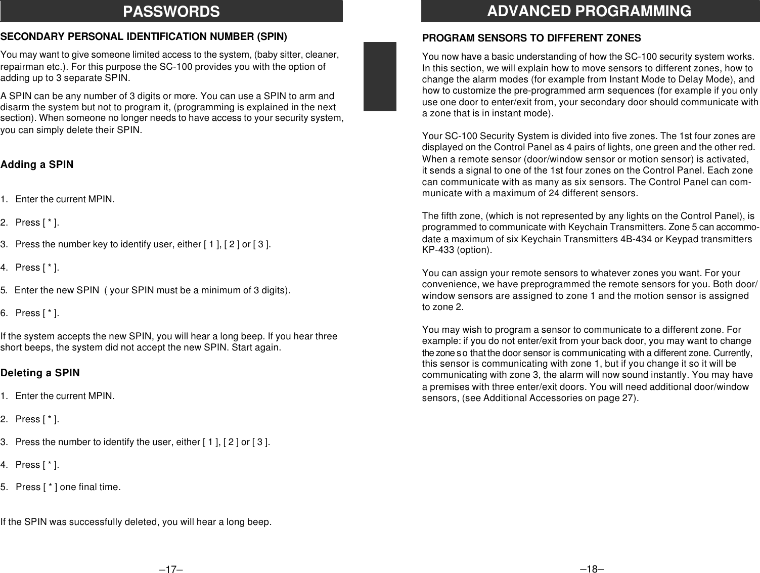 –17–SECONDARY PERSONAL IDENTIFICATION NUMBER (SPIN)You may want to give someone limited access to the system, (baby sitter, cleaner,repairman etc.). For this purpose the SC-100 provides you with the option ofadding up to 3 separate SPIN.A SPIN can be any number of 3 digits or more. You can use a SPIN to arm anddisarm the system but not to program it, (programming is explained in the nextsection). When someone no longer needs to have access to your security system,you can simply delete their SPIN.Adding a SPIN1.   Enter the current MPIN.2.   Press [ * ].3.   Press the number key to identify user, either [ 1 ], [ 2 ] or [ 3 ].4.   Press [ * ].5.   Enter the new SPIN  ( your SPIN must be a minimum of 3 digits).6.   Press [ * ].If the system accepts the new SPIN, you will hear a long beep. If you hear threeshort beeps, the system did not accept the new SPIN. Start again.Deleting a SPIN1.   Enter the current MPIN.2.   Press [ * ].3.   Press the number to identify the user, either [ 1 ], [ 2 ] or [ 3 ].4.   Press [ * ].5.   Press [ * ] one final time.If the SPIN was successfully deleted, you will hear a long beep.PASSWORDS–18–ADVANCED PROGRAMMINGPROGRAM SENSORS TO DIFFERENT ZONESYou now have a basic understanding of how the SC-100 security system works.In this section, we will explain how to move sensors to different zones, how tochange the alarm modes (for example from Instant Mode to Delay Mode), andhow to customize the pre-programmed arm sequences (for example if you onlyuse one door to enter/exit from, your secondary door should communicate witha zone that is in instant mode).Your SC-100 Security System is divided into five zones. The 1st four zones aredisplayed on the Control Panel as 4 pairs of lights, one green and the other red.When a remote sensor (door/window sensor or motion sensor) is activated,it sends a signal to one of the 1st four zones on the Control Panel. Each zonecan communicate with as many as six sensors. The Control Panel can com-municate with a maximum of 24 different sensors.The fifth zone, (which is not represented by any lights on the Control Panel), isprogrammed to communicate with Keychain Transmitters. Zone 5 can accommo-date a maximum of six Keychain Transmitters 4B-434 or Keypad transmittersKP-433 (option).You can assign your remote sensors to whatever zones you want. For yourconvenience, we have preprogrammed the remote sensors for you. Both door/window sensors are assigned to zone 1 and the motion sensor is assignedto zone 2.You may wish to program a sensor to communicate to a different zone. Forexample: if you do not enter/exit from your back door, you may want to changethe zone s o that the door sensor is communicating with a different zone. Currently,this sensor is communicating with zone 1, but if you change it so it will becommunicating with zone 3, the alarm will now sound instantly. You may havea premises with three enter/exit doors. You will need additional door/windowsensors, (see Additional Accessories on page 27).