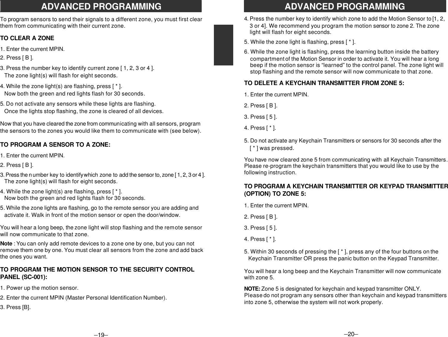 –19–ADVANCED PROGRAMMINGTo program sensors to send their signals to a different zone, you must first clearthem from communicating with their current zone.TO CLEAR A ZONE1. Enter the current MPIN.2. Press [ B ].3. Press the number key to identify current zone [ 1, 2, 3 or 4 ].   The zone light(s) will flash for eight seconds.4. While the zone light(s) are flashing, press [ * ].   Now both the green and red lights flash for 30 seconds.5. Do not activate any sensors while these lights are flashing.   Once the lights stop flashing, the zone is cleared of all devices.Now that you have cleared the zone from communicating with all sensors, programthe sensors to the zones you would like them to communicate with (see below).TO PROGRAM A SENSOR TO A ZONE:1. Enter the current MPIN.2. Press [ B ].3. Press the n umber key to identify w hich zone to add the sensor to, zone [ 1, 2, 3 or 4 ].   The zone light(s) will flash for eight seconds.4. While the zone light(s) are flashing, press [ * ].   Now both the green and red lights flash for 30 seconds.5. While the zone lights are flashing, go to the remote sensor you are adding and   activate it. Walk in front of the motion sensor or open the door/window.You will hear a long beep, the zone light will stop flashing and the remote sensorwill now communicate to that zone.Note : You can only add remote devices to a zone one by one, but you can notremove them one by one. You must clear all sensors from the zone and add backthe ones you want.TO PROGRAM THE MOTION SENSOR TO THE SECURITY CONTROLPANEL (SC-001):1. Power up the motion sensor.2. Enter the current MPIN (Master Personal Identification Number).3. Press [B].–20–4. Press the number key to identify which zone to add the Motion Sensor to [1, 2, 3 or 4]. We recommend you program the motion sensor to zone 2. The zone light will flash for eight seconds.5. While the zone light is flashing, press [ * ].6. While the zone light is flashing, press the learning button inside the batterycompartment of the Motion Sensor in order to activate it. You will hear a longbeep if the motion sensor is “learned” to the control panel. The zone light willstop flashing and the remote sensor will now communicate to that zone.TO DELETE A KEYCHAIN TRANSMITTER FROM ZONE 5:1. Enter the current MPIN.2. Press [ B ].3. Press [ 5 ].4. Press [ * ].5. Do not activate any Keychain Transmitters or sensors for 30 seconds after the    [ * ] was pressed.You have now cleared zone 5 from communicating with all Keychain Transmitters.Please re-program the keychain transmitters that you would like to use by thefollowing instruction.TO PROGRAM A KEYCHAIN TRANSMITTER OR KEYPAD TRANSMITTER(OPTION) TO ZONE 5:1. Enter the current MPIN.2. Press [ B ].3. Press [ 5 ].4. Press [ * ].5. Within 30 seconds of pressing the [ * ], press any of the four buttons on the   Keychain Transmitter OR press the panic button on the Keypad Transmitter.You will hear a long beep and the Keychain Transmitter will now communicatewith zone 5.NOTE: Zone 5 is designated for keychain and keypad transmitter ONLY.Please do not program any sensors other than keychain and keypad transmittersinto zone 5, otherwise the system will not work properly.ADVANCED PROGRAMMING