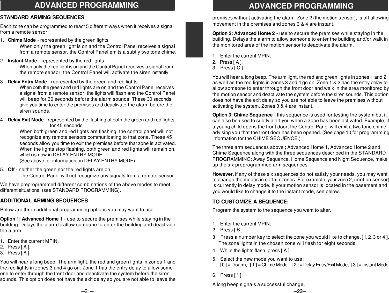 –21–ADVANCED PROGRAMMINGSTANDARD ARMING SEQUENCESEach zone can be programmed to react 5 different ways when it receives a signalfrom a remote sensor.1.   Chime Mode - represented by the green lightsWhen only the green light is on and the Control Panel receives a signalfrom a remote sensor, the Control Panel emits a subtly two tone chime.2.   Instant Mode - represented by the red lightsWhen only the red light is on and the Control Panel receives a signal fromthe remote sensor, the Control Panel will activate the siren instantly.3.   Delay Entry Mode - represented by the green and red lightsWhen both the green and red lights are on and the Control Panel receivesa signal from a remote sensor, the lights will flash and the Control Panelwill beep for 30 seconds before the alarm sounds. These 30 secondsgive you time to enter the premises and deactivate the alarm before thesiren sounds.4.   Delay Exit Mode - represented by the flashing of both the green and red lights         for 45 secondsWhen both green and red lights are flashing, the control panel will notrecognize any remote sensors communicating to that zone. These 45seconds allow you time to exit the premises before that zone is activated.When the lights stop flashing, both green and red lights will remain on,which is now in DELAY ENTRY MODE.(See above for information on DELAY ENTRY MODE).5.   Off - neither the green nor the red lights are on.The Control Panel will not recognize any signals from a remote sensor.We have preprogrammed different combinations of the above modes to meetdifferent situations, (see STANDARD PROGRAMMING).ADDITIONAL ARMING SEQUENCESBelow are three additional programming options you may want to use.Option 1: Advanced Home 1 - use to secure the premises while staying in thebuilding. Delays the alarm to allow someone to enter the building and deactivatethe alarm.1.   Enter the current MPIN.2.   Press [ A ].3.   Press [ A ].You will hear a long beep. The arm light, the red and green lights in zones 1 andthe red lights in zones 3 and 4 go on. Zone 1 has the entry delay to allow some-one to enter through the front door and deactivate the system before the sirensounds. This option does not have the exit delay so you are not able to leave the–22–ADVANCED PROGRAMMINGpremises without activating the alarm. Zone 2 (the motion sensor), is off allowingmovement in the premises and zones 3 &amp; 4 are instant.Option 2: Advanced Home 2 - use to secure the premises while staying in thebuilding. Delays the alarm to allow someone to enter the building and/or walk inthe monitored area of the motion sensor to deactivate the alarm.1.   Enter the current MPIN.2.   Press [ A ].3.   Press [ C ].You will hear a long beep. The arm light, the red and green lights in zones 1 and 2as well as the red lights in zones 3 and 4 go on. Zone 1 &amp; 2 has the entry delay toallow someone to enter through the front door and walk in the area monitored bythe motion sensor and deactivate the system before the siren sounds. This optiondoes not have the exit delay so you are not able to leave the premises withoutactivating the system. Zones 3 &amp; 4 are instant.Option 3: Chime Sequence - this sequence is used for testing the system but itcan also be used to subtly alert you when a zone has been activated. Example, ifa young child opens the front door, the Control Panel will emit a two tone chimeadvising you that the front door has been opened. (See page 10 for programminginformation for the CHIME SEQUENCE.)The three arm sequences above ; Advanced Home 1, Advanced Home 2 andChime Sequence along with the three sequences described in the STANDARDPROGRAMMING; Away Sequence, Home Sequence and Night Sequence, makeup the six preprogrammed arm sequences.However, if any of these six sequences do not satisfy your needs, you may wantto change the modes in certain zones. For example, your zone 2, (motion sensor)is currently in delay mode. If your motion sensor is located in the basement andyou would like to change it to the instant mode, see below.TO CUSTOMIZE A SEQUENCE:Program the system to the sequence you want to alter.1.   Enter the current MPIN.2.   Press [ B ].3.   Press a number key to select the zone you would like to change, [ 1, 2, 3 or 4 ].     The zone lights in the chosen zone will flash for eight seconds.4.   While the lights flash, press [ A ].5.   Select the new mode you want to use:      [ 0 ] = Disarm,   [ 1 ] = Chime Mode,   [ 2 ] = Delay Entry/Exit Mode,  [ 3 ] = Instant Mode6.   Press [ * ].A long beep signals a successful change.