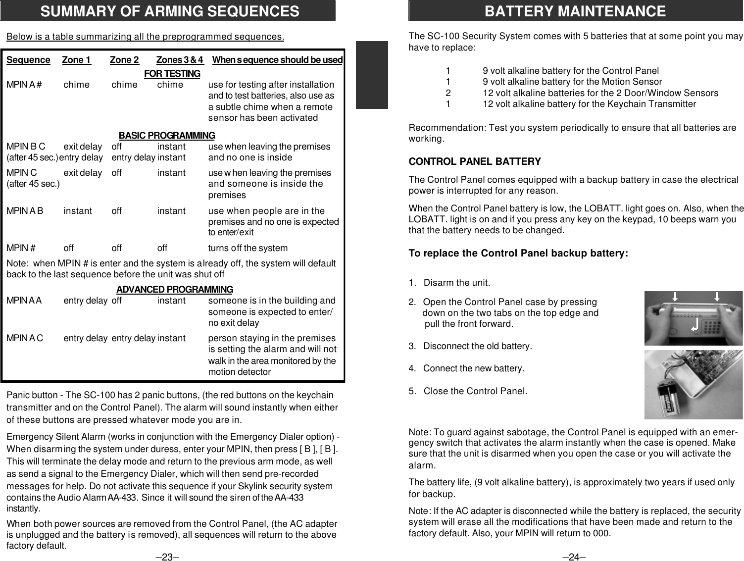 –23–Below is a table summarizing all the preprogrammed sequences.Sequence     Zone 1        Zone 2     Zones 3 &amp; 4     When s equence should be used            FOR TESTINGMPIN A # chime chime chime use for testing after installationand to test batteries, also use asa subtle chime when a remotesensor has been activated   BASIC PROGRAMMINGMPIN B C exit delay off instant use when leaving the premises(after 45 sec.)entry delay entry delay instant and no one is insideMPIN C exit delay off instant use w hen leaving the premises(after 45 sec.) and someone is inside thepremisesMPIN A B instant off instant use when people are in thepremises and no one is expectedto enter/exitMPIN # off off off turns off the systemNote:  when MPIN # is enter and the system is already off, the system will defaultback to the last sequence before the unit was shut off  ADVANCED PROGRAMMINGMPIN A A entry delay off instant someone is in the building andsomeone is expected to enter/no exit delayMPIN A C entry delay entry delay instant person staying in the premisesis setting the alarm and will notwalk in the area monitored by themotion detectorPanic button - The SC-100 has 2 panic buttons, (the red buttons on the keychaintransmitter and on the Control Panel). The alarm will sound instantly when eitherof these buttons are pressed whatever mode you are in.Emergency Silent Alarm (works in conjunction with the Emergency Dialer option) -When disarming the system under duress, enter your MPIN, then press [ B ], [ B ].This will terminate the delay mode and return to the previous arm mode, as wellas send a signal to the Emergency Dialer, which will then send pre-recordedmessages for help. Do not activate this sequence if your Skylink security systemcontains the Audio Alarm AA-433. Since it will sound the siren of the AA-433instantly.When both power sources are removed from the Control Panel, (the AC adapteris unplugged and the battery is removed), all sequences will return to the abovefactory default.SUMMARY OF ARMING SEQUENCESThe SC-100 Security System comes with 5 batteries that at some point you mayhave to replace:19 volt alkaline battery for the Control Panel19 volt alkaline battery for the Motion Sensor212 volt alkaline batteries for the 2 Door/Window Sensors112 volt alkaline battery for the Keychain TransmitterRecommendation: Test you system periodically to ensure that all batteries areworking.CONTROL PANEL BATTERYThe Control Panel comes equipped with a backup battery in case the electricalpower is interrupted for any reason.When the Control Panel battery is low, the LOBATT. light goes on. Also, when theLOBATT. light is on and if you press any key on the keypad, 10 beeps warn youthat the battery needs to be changed.To replace the Control Panel backup battery:1.   Disarm the unit.2.   Open the Control Panel case by pressing      down on the two tabs on the top edge and       pull the front forward.3.   Disconnect the old battery.4.   Connect the new battery.5.   Close the Control Panel.Note: To guard against sabotage, the Control Panel is equipped with an emer-gency switch that activates the alarm instantly when the case is opened. Makesure that the unit is disarmed when you open the case or you will activate thealarm.The battery life, (9 volt alkaline battery), is approximately two years if used onlyfor backup.Note: If the AC adapter is disconnected while the battery is replaced, the securitysystem will erase all the modifications that have been made and return to thefactory default. Also, your MPIN will return to 000.–24–BATTERY MAINTENANCE