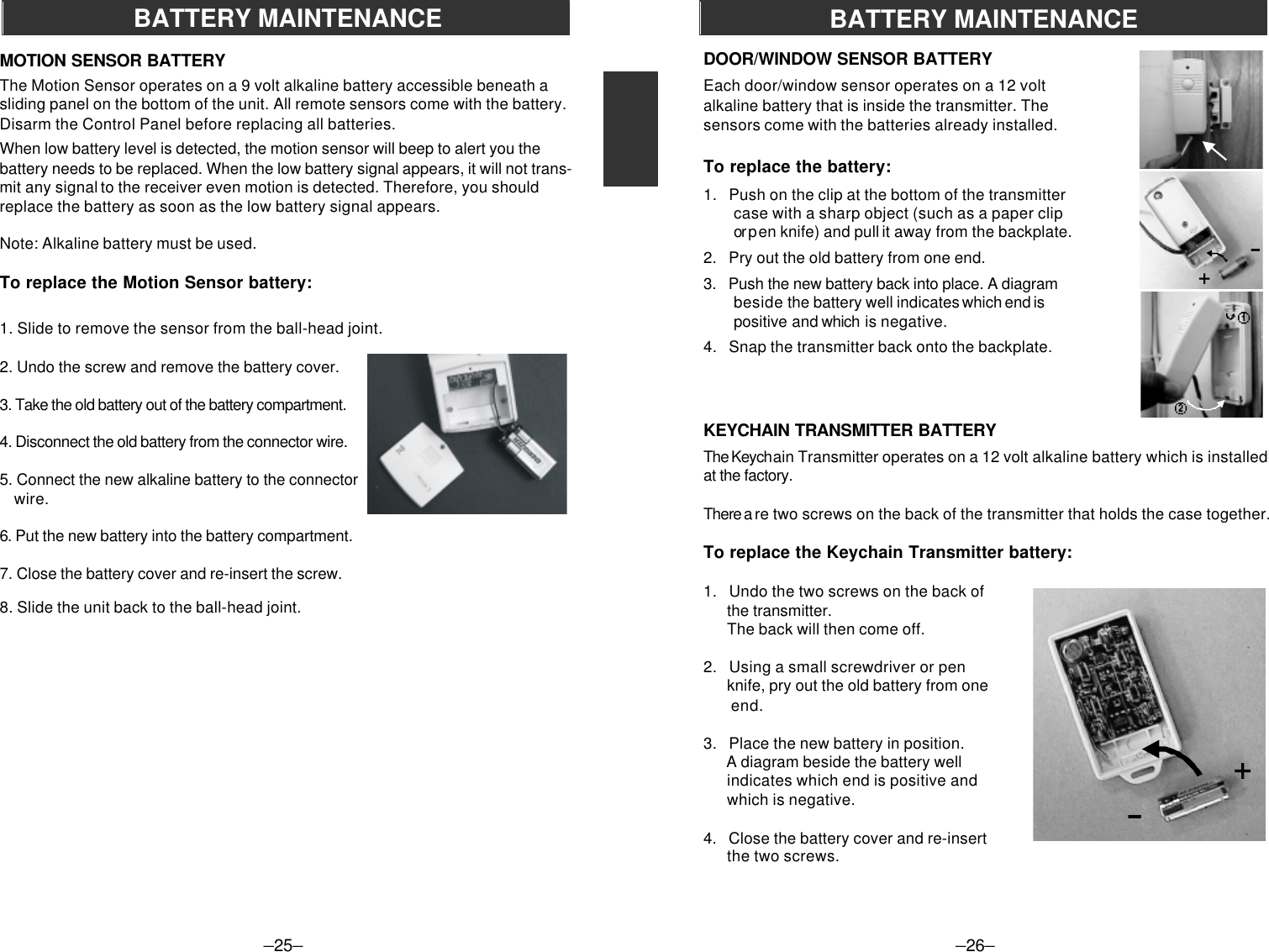 –25–BATTERY MAINTENANCEMOTION SENSOR BATTERYThe Motion Sensor operates on a 9 volt alkaline battery accessible beneath asliding panel on the bottom of the unit. All remote sensors come with the battery.Disarm the Control Panel before replacing all batteries.When low battery level is detected, the motion sensor will beep to alert you thebattery needs to be replaced. When the low battery signal appears, it will not trans-mit any signal to the receiver even motion is detected. Therefore, you shouldreplace the battery as soon as the low battery signal appears.Note: Alkaline battery must be used.To replace the Motion Sensor battery:1. Slide to remove the sensor from the ball-head joint.2. Undo the screw and remove the battery cover.3. Take the old battery out of the battery compartment.4. Disconnect the old battery from the connector wire.5. Connect the new alkaline battery to the connector    wire.6. Put the new battery into the battery compartment.7. Close the battery cover and re-insert the screw.8. Slide the unit back to the ball-head joint.–26–+-DOOR/WINDOW SENSOR BATTERYEach door/window sensor operates on a 12 voltalkaline battery that is inside the transmitter. Thesensors come with the batteries already installed.To replace the battery:1.   Push on the clip at the bottom of the transmittercase with a sharp object (such as a paper clipor p en knife) and pull it away from the backplate.2.   Pry out the old battery from one end.3.   Push the new battery back into place. A diagrambeside the battery well indicates which end ispositive and which is negative.4.   Snap the transmitter back onto the backplate.KEYCHAIN TRANSMITTER BATTERYThe Keychain Transmitter operates on a 12 volt alkaline battery which is installedat the factory.There a re two screws on the back of the transmitter that holds the case together.To replace the Keychain Transmitter battery:1.   Undo the two screws on the back of      the transmitter.      The back will then come off.2.   Using a small screwdriver or pen      knife, pry out the old battery from one       end.3.   Place the new battery in position.      A diagram beside the battery well      indicates which end is positive and      which is negative.4.   Close the battery cover and re-insert      the two screws.BATTERY MAINTENANCE-+