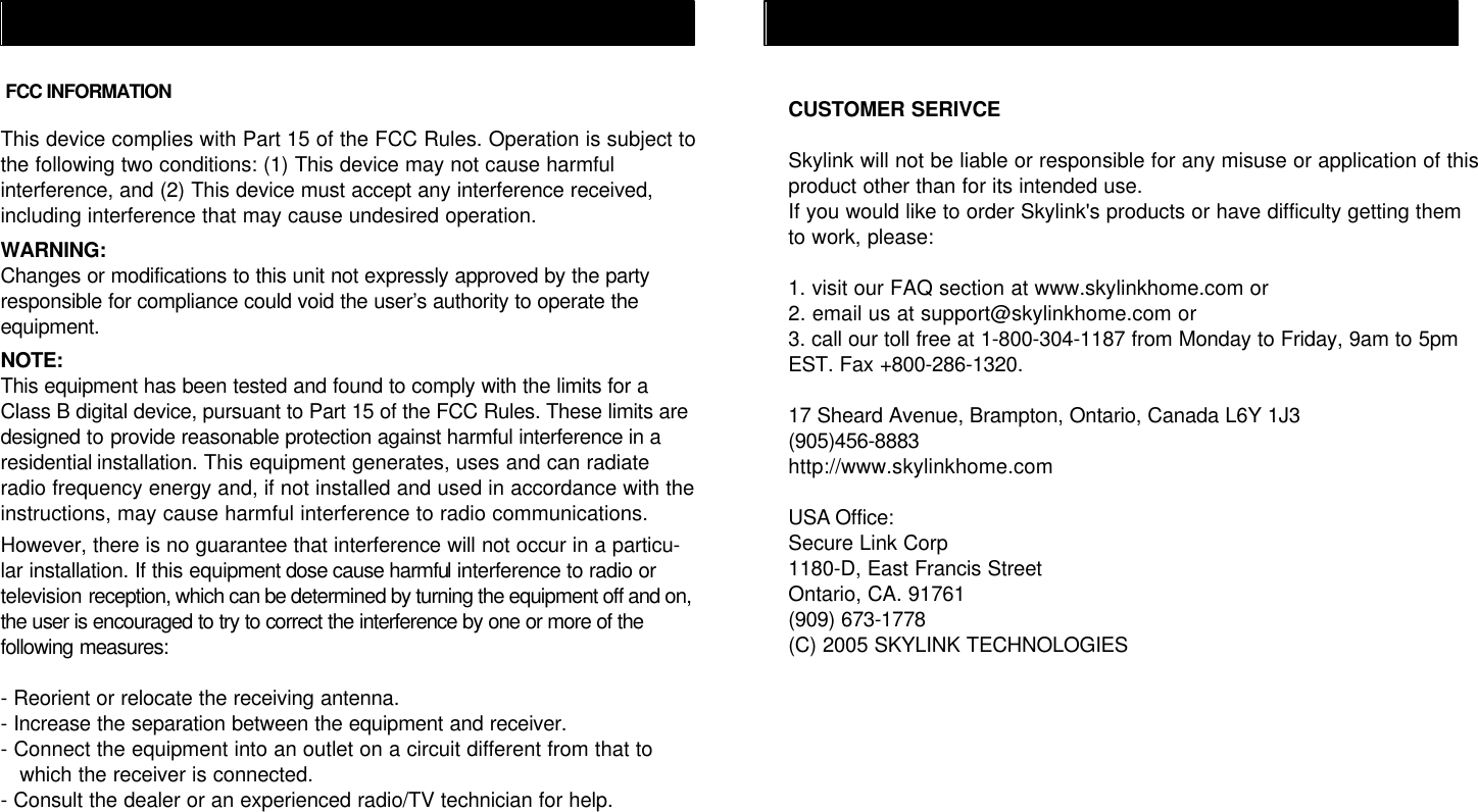 This device complies with Part 15 of the FCC Rules. Operation is subject tothe following two conditions: (1) This device may not cause harmfulinterference, and (2) This device must accept any interference received,including interference that may cause undesired operation.WARNING:Changes or modifications to this unit not expressly approved by the partyresponsible for compliance could void the user’s authority to operate theequipment.NOTE:This equipment has been tested and found to comply with the limits for aClass B digital device, pursuant to Part 15 of the FCC Rules. These limits aredesigned to provide reasonable protection against harmful interference in aresidential installation. This equipment generates, uses and can radiateradio frequency energy and, if not installed and used in accordance with theinstructions, may cause harmful interference to radio communications.However, there is no guarantee that interference will not occur in a particu-lar installation. If this equipment dose cause harmful interference to radio ortelevision reception, which can be determined by turning the equipment off and on,the user is encouraged to try to correct the interference by one or more of thefollowing measures:- Reorient or relocate the receiving antenna.- Increase the separation between the equipment and receiver.- Connect the equipment into an outlet on a circuit different from that to   which the receiver is connected.- Consult the dealer or an experienced radio/TV technician for help.FCC INFORMATION CUSTOMER SERIVCESkylink will not be liable or responsible for any misuse or application of thisproduct other than for its intended use.If you would like to order Skylink&apos;s products or have difficulty getting themto work, please:1. visit our FAQ section at www.skylinkhome.com or2. email us at support@skylinkhome.com or3. call our toll free at 1-800-304-1187 from Monday to Friday, 9am to 5pmEST. Fax +800-286-1320.17 Sheard Avenue, Brampton, Ontario, Canada L6Y 1J3(905)456-8883http://www.skylinkhome.comUSA Office:Secure Link Corp1180-D, East Francis StreetOntario, CA. 91761(909) 673-1778(C) 2005 SKYLINK TECHNOLOGIES